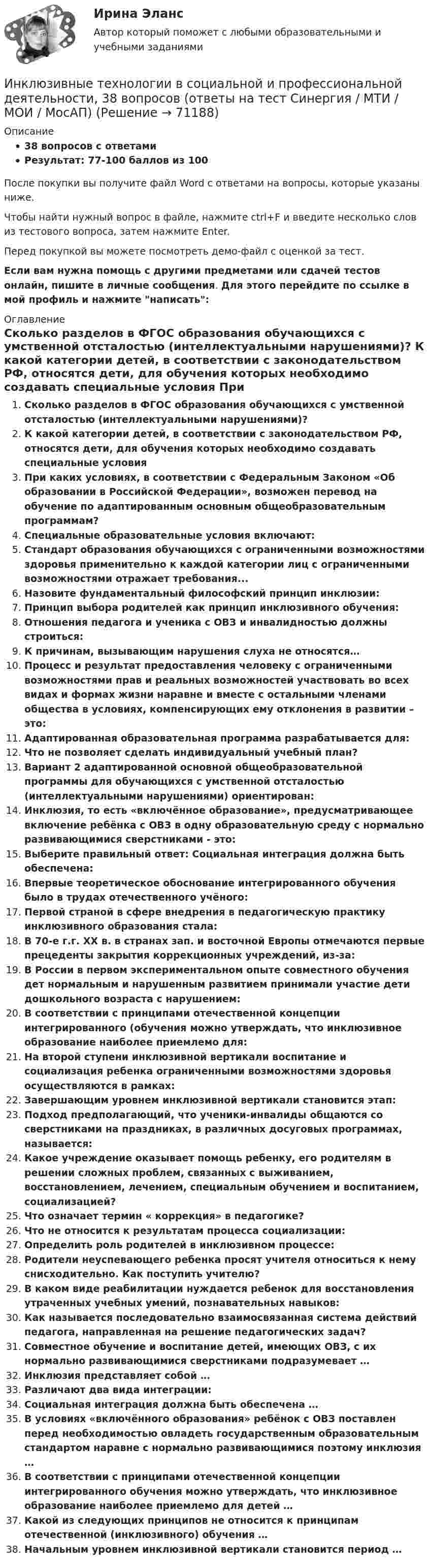     
            Описание
            38 вопросов с ответамиРезультат: 77-100 баллов из 100После покупки вы получите файл Word с ответами на вопросы, которые указаны ниже.Чтобы найти нужный вопрос в файле, нажмите ctrl+F и введите несколько слов из тестового вопроса, затем нажмите Enter.Перед покупкой вы можете посмотреть демо-файл с оценкой за тест.Если вам нужна помощь с другими предметами или сдачей тестов онлайн, пишите в личные сообщения. Для этого перейдите по ссылке в мой профиль и нажмите написать:  
            Оглавление
              Сколько разделов в ФГОС образования обучающихся с умственной отсталостью (интеллектуальными нарушениями)?   К какой категории детей, в соответствии с законодательством РФ, относятся дети, для обучения которых необходимо создавать специальные условия   При каких условиях, в соответствии с Федеральным Законом «Об образовании в Российской Федерации», возможен перевод на обучение по адаптированным основным общеобразовательным программам?   Специальные образовательные условия включают:   Стандарт образования обучающихся с ограниченными возможностями здоровья применительно к каждой категории лиц с ограниченными возможностями отражает требования...   Назовите фундаментальный философский принцип инклюзии:   Принцип выбора родителей как принцип инклюзивного обучения:   Отношения педагога и ученика с ОВЗ и инвалидностью должны строиться:   К причинам, вызывающим нарушения слуха не относятся…   Процесс и результат предоставления человеку с ограниченными возможностями прав и реальных возможностей участвовать во всех видах и формах жизни наравне и вместе с остальными членами общества в условиях, компенсирующих ему отклонения в развитии – это:   Адаптированная образовательная программа разрабатывается для:   Что не позволяет сделать индивидуальный учебный план?   Вариант 2 адаптированной основной общеобразовательной программы для обучающихся с умственной отсталостью (интеллектуальными нарушениями) ориентирован:   Инклюзия, то есть «включённое образование», предусматривающее включение ребёнка с ОВЗ в одну образовательную среду с нормально развивающимися сверстниками - это:   Выберите правильный ответ: Социальная интеграция должна быть обеспечена:   Впервые теоретическое обоснование интегрированного обучения было в трудах отечественного учёного:   Первой страной в сфере внедрения в педагогическую практику инклюзивного образования стала:   В 70-е г.г. XX в. в странах зап. и восточной Европы отмечаются первые прецеденты закрытия коррекционных учреждений, из-за:   В России в первом экспериментальном опыте совместного обучения дет нормальным и нарушенным развитием принимали участие дети дошкольного возраста с нарушением:   В соответствии с принципами отечественной концепции интегрированного (обучения можно утверждать, что инклюзивное образование наиболее приемлемо для:   На второй ступени инклюзивной вертикали воспитание и социализация ребенка ограниченными возможностями здоровья осуществляются в рамках:   Завершающим уровнем инклюзивной вертикали становится этап:   Подход предполагающий, что ученики-инвалиды общаются со сверстниками на праздниках, в различных досуговых программах, называется:   Какое учреждение оказывает помощь ребенку, его родителям в решении сложных проблем, связанных с выживанием, восстановлением, лечением, специальным обучением и воспитанием, социализацией?   Что означает термин « коррекция» в педагогике?   Что не относится к результатам процесса социализации:   Определить роль родителей в инклюзивном процессе:   Родители неуспевающего ребенка просят учителя относиться к нему снисходительно. Как поступить учителю?   В каком виде реабилитации нуждается ребенок для восстановления утраченных учебных умений, познавательных навыков:   Как называется последовательно взаимосвязанная система действий педагога, направленная на решение педагогических задач?    Совместное обучение и воспитание детей, имеющих ОВЗ, с их нормально развивающимися сверстниками подразумевает …   Инклюзия представляет собой …   Различают два вида интеграции:   Социальная интеграция должна быть обеспечена …   В условиях «включённого образования» ребёнок с ОВЗ поставлен перед необходимостью овладеть государственным образовательным стандартом наравне с нормально развивающимися поэтому инклюзия …   В соответствии с принципами отечественной концепции интегрированного обучения можно утверждать, что инклюзивное образование наиболее приемлемо для детей …   Какой из следующих принципов не относится к принципам отечественной (инклюзивного) обучения …   Начальным уровнем инклюзивной вертикали становится период …   
            
            
            🌞Инклюзивные технологии в социальной и профессиональной деятельности. 2023 Итоговый тест Новые ответы по всем вопросам на отлично! (96/100)! Синергия / МТИ / МосАП.Инклюзивные технологии в социальной и профессиональной деятельности, 38 вопросов (ответы на тест Синергия / МТИ / МОИ / МосАП)💯 Инклюзивные технологии в социальной и профессиональной деятельности [без тем] (ответы на тест Синергия / МТИ / МосАП, январь 2023)💯 Инклюзивные технологии в социальной и профессиональной деятельности (все ответы на тест Синергия / МТИ / МосАП, апрель 2023)💯 Инклюзивные технологии в социальной и профессиональной деятельности (все ответы на тест Синергия / МТИ / МосАП, март 2023)💯 Инклюзивные технологии в социальной и профессиональной деятельности [Конспект 1-9] (ответы на тест Синергия / МОИ / МТИ / МосАП, декабрь 2023)💯 Инклюзивные технологии в социальной и профессиональной деятельности [Конспект 1-9] (ответы на тест Синергия / МОИ / МТИ / МосАП, октябрь 2023)Инклюзивное и интегрированное образование тест МТИ МОИ СИНЕРГИЯ (все ответы✅90/100 баллов)Инклюзивное и интегрированное образование (тест с ответами Синергия/МОИ/ МТИ /МОСАП)Инклюзивное образование лиц с ограниченными возможностями здоровья⭐ Инклюзивное образование: проектирование и реализация (ответы на тесты Синергия / МТИ / МосАП, ноябрь 2022)💯 Инклюзивное образование: проектирование и реализация (ответы на тесты Синергия / МТИ / МосАП, январь 2023)💯 Инклюзивное образование: проектирование и реализация (правильные ответы на тесты Синергия / МОИ / МТИ / МосАП)Инклюзивное образование: проектирование и реализация. Синергия. Ответы на итоговый + компетентностный тесты. На отлично!