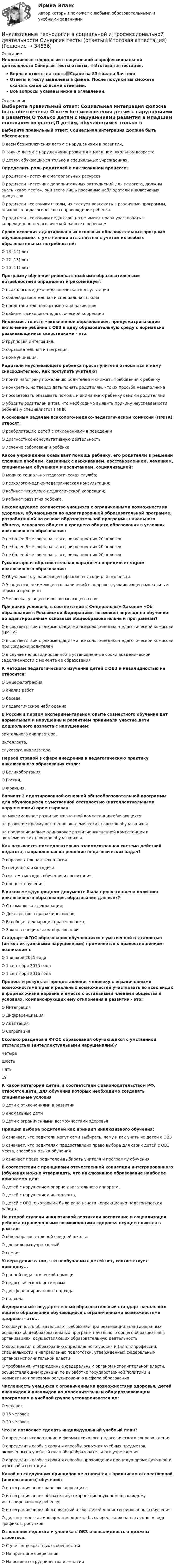     
          Описание
          Инклюзивные технологии в социальной и профессиональной деятельности Синергия тесты ответы. ⭐Итоговая аттестация.Верные ответы на тесты📗Сдано на 83⭐балла ЗачтеноОтветы к тесту выделены в файле. После покупки вы сможете скачать файл со всеми ответами.Все вопросы указаны ниже в оглавлении. 
          Оглавление
          Выберите правильный ответ: Социальная интеграция должна быть обеспечена: О всем без исключения детям с нарушениями в развитии,О только детям с нарушениями развития в младшем школьном возрасте,О детям, обучающимся только в специальных учреждениях. Определить роль родителей в инклюзивном процессе: О родители - источник материальных ресурсовО родители - источник дополнительных затруднений для педагога, должны знать «свое место», они всего лишь пассивные наблюдатели инклюзивных процессовО родители - союзники школы, их следует вовлекать в различные программы, психолого-педагогическое сопровождение ребенкаО родители - союзники педагогов, но не имеют права участвовать в коррекционно-педагогической работе с ребенком Сроки освоения адаптированных основных образовательных программ обучающимися с умственной отсталостью с учетом их особых образовательных потребностей: О 13 (14) летО 12 (13) летО 10 (11) лет Программу обучения ребенка с особыми образовательными потребностями определяет и рекомендует: О психолого-медико-педагогическая консультацияО общеобразовательная и специальная школаО представитель департамента образованияО кабинет психолого-педагогической коррекции Инклюзия, то есть «включённое образование», предусматривающее включение ребёнка с ОВЗ в одну образовательную среду с нормально развивающимися сверстниками - это: О групповая интеграция,О образовательная интеграция,О коммуникация. Родители неуспевающего ребенка просят учителя относиться к нему снисходительно. Как поступить учителю? О пойти навстречу пожеланию родителей и снижать требования к ребенкуО конкретно, но твердо дать понять родителям, что их просьба невыполнимаО посоветовать оказывать помощь и внимание к ребенку самими родителямиО убедить родителей в том, что необходимо выявить причину неуспеваемости ребенка у специалистов ПМПК К основным задачам психолого-медико-педагогической комиссии (ПМПК) относят: О реабилитацию детей с отклонениями в поведенииО диагностико-консультативную деятельностьО лечение заболеваний ребёнка Какое учреждение оказывает помощь ребенку, его родителям в решении сложных проблем, связанных с выживанием, восстановлением, лечением, специальным обучением и воспитанием, социализацией? О медико-социально-педагогическая служба;О психолого-медико-педагогическая консультация;О кабинет психолого-педагогической коррекции;О кабинет развития ребенка. Рекомендуемое количество учащихся с ограниченными возможностями здоровья, обучающихся по адаптированной образовательной программе, разработанной на основе образовательной программы начального общего, основного общего и среднего общего образования в условиях инклюзивного образования: О не более 6 человек на класс, численностью 20 человекО не более 8 человек на класс, численностью 20 человекО не более 4 человек на класс, численностью 20 человек Гуманитарная образовательная парадигма определяет ядром инклюзивного образования: О Обучаемого, усваивающего фрагменты социального опытаО Учащегося, не имеющего ограничений в здоровье, усваивающего моральные нормы и принципыО Человека, учащего и воспитывающего себя При каких условиях, в соответствии с Федеральным Законом «Об образовании в Российской Федерации», возможен перевод на обучение по адаптированным основным общеобразовательным программам? О в соответствии с рекомендациями психолого-медико-педагогической комиссии (ПМПК)О в соответствии с рекомендациями психолого-медико-педагогической комиссии при согласии родителейО в случае неликвидированной в установленные сроки академической задолженности с момента ее образования К методам педагогического изучения детей с ОВЗ и инвалидностью не относится: О ЭнцефалографияО анализ работО беседаО педагогическое наблюдение В России в первом экспериментальном опыте совместного обучения дет нормальным и нарушенным развитием принимали участие дети дошкольного возраста с нарушением:зрительного анализатора,интеллекта,слухового анализатора. Первой страной в сфере внедрения в педагогическую практику инклюзивного образования стала: О Великобритания,О Россия,О Франция. Вариант 2 адаптированной основной общеобразовательной программы для обучающихся с умственной отсталостью (интеллектуальными нарушениями) ориентирован:на максимальное развитие жизненной компетенции обучающихсяна развитие преимущественно академических навыков обучающихсяна пропорционально одинаковое развитие жизненной компетенции и академических навыков обучающихся Как называется последовательно взаимосвязанная система действий педагога, направленная на решение педагогических задач? О образовательная технологияО специальная методикаО система методов обучения и воспитанияО процесс обучения В каком международном документе была провозглашена политика инклюзивного образования, образование для всех? О Саламанкская декларация;О Декларация о правах инвалидов;О Всеобщая декларация прав человека;О Закон о специальном образовании. Стандарт ФГОС образования обучающихся с умственной отсталостью (интеллектуальными нарушениями) применяется к правоотношениям, возникшим с О 1 января 2015 годаО 1 сентября 2015 годаО 1 сентября 2016 года Процесс и результат предоставления человеку с ограниченными возможностями прав и реальных возможностей участвовать во всех видах и формах жизни наравне и вместе с остальными членами общества в условиях, компенсирующих ему отклонения в развитии - это: О ИнтеграцияО ДифференциацияО АдаптацияО Сегрегация Сколько разделов в ФГОС образования обучающихся с умственной отсталостью (интеллектуальными нарушениями)?ЧетыреШестьПять19 К какой категории детей, в соответствии с законодательством РФ, относятся дети, для обучения которых необходимо создавать специальные условия О дети с отклонениями в развитииО аномальные детиО дети с ограниченными возможностями здоровья Принцип выбора родителей как принцип инклюзивного обучения: О означает, что родители могут сами выбирать, чему и как учить их детей с ОВЗО означает, что родителям предоставлено право выбора для своих детей с ОВЗ места, способа и языка обученияО означает право родителей выбирать учителя и программу обучения В соответствии с принципами отечественной концепции интегрированного (обучения можно утверждать, что инклюзивное образование наиболее приемлемо для: О детей с нарушением опорно-двигательного аппарата,О детей с нарушением интеллекта,О детей с ОВЗ, с которыми была рано начата коррекционно-педагогическая работа. На второй ступени инклюзивной вертикали воспитание и социализация ребенка ограниченными возможностями здоровья осуществляются в рамках: О общеобразовательной средней школы,О дошкольных учреждений,О семьи. Утверждение о том, что необучаемых детей нет, соответствует принципу... О ранней педагогической помощиО педагогического оптимизмаО дифференцированного подходаО подхода Федеральный государственный образовательный стандарт начального общего образования обучающихся с ограниченными возможностями здоровья - это... О совокупность обязательных требований при реализации адаптированных основных общеобразовательных программ начального общего образования в организациях, осуществляющих образовательную деятельностьО свод правил к образованию определенного уровня и (или) к профессии, специальности и направлению подготовки, утвержденных федеральным органом исполнительной властиО требования, утвержденные федеральным органом исполнительной власти, осуществляющим функции по выработке государственной политики и нормативно-правовому регулированию в сфере образования Численность учащихся с ограниченными возможностями здоровья, детей инвалидов и инвалидов по дополнительным общеразвивающим программам в учебной группе устанавливается до: О человекО 15 человекО 20 человек Что не позволяет сделать индивидуальный учебный план? О определить содержание и формы психолого-педагогического сопровожденияО определить особые сроки и способы освоения учебных предметов, включенных в учебный план общеобразовательного учрежденияО определить особые сроки и способы прохождения процедур промежуточной и итоговой аттестации Какой из следующих принципов не относится к принципам отечественной (инклюзивного) обучения: О интеграция через раннюю коррекцию;О интеграция через обязательную коррекционную помощь каждому интегрированному ребёнку;О интеграция через обоснованный отбор детей для интегрированного обучения;О диагностическая информация должна быть представлена наглядно, в виде графиков, рисунков. Отношения педагога и ученика с ОВЗ и инвалидностью должны строиться: О C учетом возрастных особенностейО На принципе обереганияО На основе сотрудничества и эмпатии  
            
            
            Инклюзивные технологии в социальной и профессиональной деятельности. Синергия. На отлично!Инклюзивные технологии в социальной и профессиональной деятельности Синергия тесты (ответы⭐Итоговая аттестация)💯 Инклюзивные технологии в социальной и профессиональной деятельности [Тема 1-9] (ответы на тесты Синергия / МОИ / МТИ / МосАП, декабрь 2023)🌞Инклюзивные технологии в социальной и профессиональной деятельности. Темы 1-9 + Итоговый тест + Компетентностный тест / Новые ответы по всем вопросам на отлично! / Синергия / МТИ / МосАП.Инклюзивные технологии в социальной и профессиональной деятельности (Темы 1-9) тест с ответами Синергия/МОИ/ МТИ /МОСАПИнклюзивные технологии в социальной и профессиональной деятельности тест 2023 Синергия ответы [Итоговый 3 семестр]Инклюзивные технологии в социальной и профессиональной деятельности тест Синергия (все ответы✅90/100 баллов)💯 Инклюзивные технологии в социальной и профессиональной деятельности (правильные ответы на тест Синергия / МОИ / МТИ / МосАП)💯 Инклюзивные технологии в социальной и профессиональной деятельности (правильные ответы на тест Синергия / МОИ / МТИ / МосАП, август 2023)Инклюзивные технологии в социальной и профессиональной деятельности Синергия Инклюзивные технологии в социальной и профессиональной деятельности.СинергияИнклюзивные технологии в социальной и профессиональной деятельности Синергия (63 вопроса) сдан на 93 балла (отлично)Инклюзивные технологии в социальной и профессиональной деятельности. Синергия (Зачет). Самая полная база ответов!Инклюзивные технологии в социальной и профессиональной деятельности/СИНЕРГИЯ//МОСАП//МТИ//МОИ