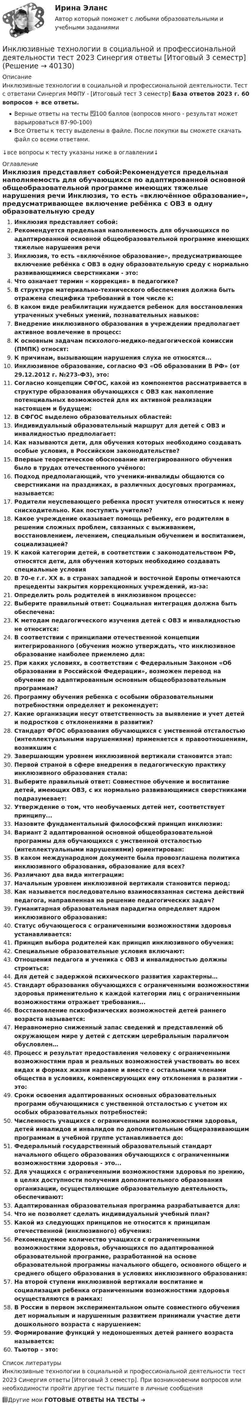     
          Описание
          Инклюзивные технологии в социальной и профессиональной деятельности. Тест с ответами Синергия МФПУ - [Итоговый тест 3 семестр] База ответов 2023 г. 60 вопросов + все ответы.Верные ответы на тесты ✅100 баллов (вопросов много - результат может варьироваться 87-90-100)Все Ответы к тесту выделены в файле. После покупки вы сможете скачать файл со всеми ответами.↓все вопросы к тесту указаны ниже в оглавлении↓ 
          Оглавление
          Инклюзия представляет собой:Рекомендуется предельная наполняемость для обучающихся по адаптированной основной общеобразовательной программе имеющих тяжелые нарушения речи Инклюзия, то есть «включённое образование», предусматривающее включение ребёнка с ОВЗ в одну образовательную среду с нормально развивающимися сверстниками - это:Что означает термин « коррекция» в педагогике?В структуре материально-технического обеспечения должна быть отражена специфика требований в том числе к:В каком виде реабилитации нуждается ребенок для восстановления утраченных учебных умений, познавательных навыков:Внедрение инклюзивного образования в учреждении предполагает активное вовлечение в процесс:К основным задачам психолого-медико-педагогической комиссии (ПМПК) относят:К причинам, вызывающим нарушения слуха не относятся...Инклюзивное образование, согласно ФЗ «Об образовании В РФ» (от 29.12.2012 г. №273-ФЗ), это:Согласно концепции СФГОС, какой из компонентов рассматривается в структуре образования обучающихся с ОВЗ как накопление потенциальных возможностей для их активной реализации настоящем и будущем:В СФГОС выделено образовательных областей:Индивидуальный образовательный маршрут для детей с ОВЗ и инвалидностью предполагает:Как называются дети, для обучения которых необходимо создавать особые условия, в Российском законодательстве?Впервые теоретическое обоснование интегрированного обучения было в трудах отечественного учёного:Подход предполагающий, что ученики-инвалиды общаются со сверстниками на праздниках, в различных досуговых программах, называется:Родители неуспевающего ребенка просят учителя относиться к нему снисходительно. Как поступить учителю?Какое учреждение оказывает помощь ребенку, его родителям в решении сложных проблем, связанных с выживанием, восстановлением, лечением, специальным обучением и воспитанием, социализацией?К какой категории детей, в соответствии с законодательством РФ, относятся дети, для обучения которых необходимо создавать специальные условияВ 70-е г.г. XX в. в странах западной и восточной Европы отмечаются прецеденты закрытия коррекционных учреждений, из-за:Определить роль родителей в инклюзивном процессе:Выберите правильный ответ: Социальная интеграция должна быть обеспечена:К методам педагогического изучения детей с ОВЗ и инвалидностью не относится:В соответствии с принципами отечественной концепции интегрированного (обучения можно утверждать, что инклюзивное образование наиболее приемлемо для:При каких условиях, в соответствии с Федеральным Законом «Об образовании в Российской Федерации», возможен перевод на обучение по адаптированным основным общеобразовательным программам?Программу обучения ребенка с особыми образовательными потребностями определяет и рекомендует:Какие организации несут ответственность за выявление и учет детей и подростков с отклонениями в развитии?Стандарт ФГОС образования обучающихся с умственной отсталостью (интеллектуальными нарушениями) применяется к правоотношениям, возникшим сЗавершающим уровнем инклюзивной вертикали становится этап:Первой страной в сфере внедрения в педагогическую практику инклюзивного образования стала:Выберите правильный ответ: Совместное обучение и воспитание детей, имеющих ОВЗ, с их нормально развивающимися сверстниками подразумевает:Утверждение о том, что необучаемых детей нет, соответствует принципу...Назовите фундаментальный философский принцип инклюзии:Вариант 2 адаптированной основной общеобразовательной программы для обучающихся с умственной отсталостью (интеллектуальными нарушениями) ориентирован:В каком международном документе была провозглашена политика инклюзивного образования, образование для всех?Различают два вида интеграции:Начальным уровнем инклюзивной вертикали становится период:Как называется последовательно взаимосвязанная система действий педагога, направленная на решение педагогических задач?Гуманитарная образовательная парадигма определяет ядром инклюзивного образования:Статус обучающегося с ограниченными возможностями здоровья устанавливается: Принцип выбора родителей как принцип инклюзивного обучения:Специальные образовательные условия включают: Отношения педагога и ученика с ОВЗ и инвалидностью должны строиться:Для детей с задержкой психического развития характерны… Стандарт образования обучающихся с ограниченными возможностями здоровья применительно к каждой категории лиц с ограниченными возможностями отражает требования... Восстановление психофизических возможностей детей раннего возраста называется: Неравномерно сниженный запас сведений и представлений об окружающем мире у детей с детским церебральным параличом обусловлен… Процесс и результат предоставления человеку с ограниченными возможностями прав и реальных возможностей участвовать во всех видах и формах жизни наравне и вместе с остальными членами общества в условиях, компенсирующих ему отклонения в развитии - это:Сроки освоения адаптированных основных образовательных программ обучающимися с умственной отсталостью с учетом их особых образовательных потребностей:Численность учащихся с ограниченными возможностями здоровья, детей инвалидов и инвалидов по дополнительным общеразвивающим программам в учебной группе устанавливается до:Федеральный государственный образовательный стандарт начального общего образования обучающихся с ограниченными возможностями здоровья - это...Для учащихся с ограниченными возможностями здоровья по зрению, в целях доступности получения дополнительного образования организации, осуществляющие образовательную деятельность, обеспечивают: Адаптированная образовательная программа разрабатывается для: Что не позволяет сделать индивидуальный учебный план?Какой из следующих принципов не относится к принципам отечественной (инклюзивного) обучения:Рекомендуемое количество учащихся с ограниченными возможностями здоровья, обучающихся по адаптированной образовательной программе, разработанной на основе образовательной программы начального общего, основного общего и среднего общего образования в условиях инклюзивного образования:На второй ступени инклюзивной вертикали воспитание и социализация ребенка ограниченными возможностями здоровья осуществляются в рамках:В России в первом экспериментальном опыте совместного обучения дет нормальным и нарушенным развитием принимали участие дети дошкольного возраста с нарушением:Формирование функций у недоношенных детей раннего возраста называется:Тьютор – это: 
          Список литературы
          Инклюзивные технологии в социальной и профессиональной деятельности тест 2023 Синергия ответы [Итоговый 3 семестр]. При возникновении вопросов или необходимости пройти другие тесты пишите в личные сообщения 📗Другие мои ГОТОВЫЕ ОТВЕТЫ НА ТЕСТЫ ➜ 
            
            
            Инклюзивные технологии в социальной и профессиональной деятельности (Темы 1-9) тест с ответами Синергия/МОИ/ МТИ /МОСАПИнклюзивные технологии в социальной и профессиональной деятельности тест 2023 Синергия ответы [Итоговый 3 семестр]Инклюзивные технологии в социальной и профессиональной деятельности тест Синергия (все ответы✅90/100 баллов)Инклюзивные технологии в социальной и профессиональной деятельности - тест с ответами Синергия - 2022(Юриспруденция - 3 семестр)Инклюзивные технологии в социальной и профессиональной деятельности тест с ответами Синергия 2023Инклюзивные технологии в социальной и профессиональной деятельности (тест с ответами Синергия/МОИ/ МТИ /МОСАП)Инклюзивные технологии в социальной и профессиональной деятельности (тест с ответами Синергия/МОИ/ МТИ /МОСАП)Инклюзивные технологии в социальной и профессиональной деятельности Синергия (63 вопроса) сдан на 93 балла (отлично)Инклюзивные технологии в социальной и профессиональной деятельности. Синергия (Зачет). Самая полная база ответов!Инклюзивные технологии в социальной и профессиональной деятельности/СИНЕРГИЯ//МОСАП//МТИ//МОИИнклюзивные технологии в социальной и профессиональной деятельности Синергия МТИ МОСАП Ответы на итоговый тестИнклюзивные технологии в социальной и профессиональной деятельности. Синергия. На отлично!Инклюзивные технологии в социальной и профессиональной деятельности Синергия тесты (ответы⭐Итоговая аттестация)💯 Инклюзивные технологии в социальной и профессиональной деятельности [Тема 1-9] (ответы на тесты Синергия / МОИ / МТИ / МосАП, декабрь 2023)