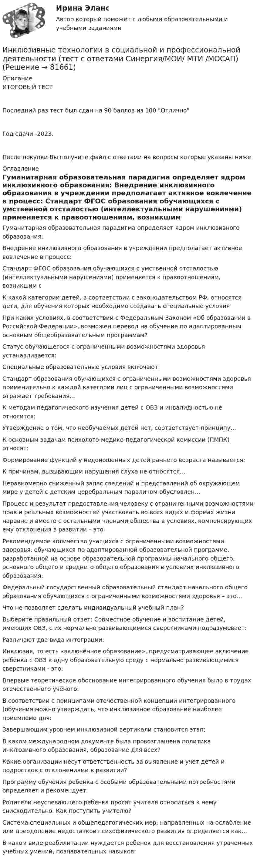     
            Описание
            ИТОГОВЫЙ ТЕСТПоследний раз тест был сдан на 90 баллов из 100 ОтличноГод сдачи -2023.После покупки Вы получите файл с ответами на вопросы которые указаны ниже 
            Оглавление
              Гуманитарная образовательная парадигма определяет ядром инклюзивного образования:   Внедрение инклюзивного образования в учреждении предполагает активное вовлечение в процесс:   Стандарт ФГОС образования обучающихся с умственной отсталостью (интеллектуальными нарушениями) применяется к правоотношениям, возникшим с   К какой категории детей, в соответствии с законодательством РФ, относятся дети, для обучения которых необходимо создавать специальные условия   При каких условиях, в соответствии с Федеральным Законом «Об образовании в Российской Федерации», возможен перевод на обучение по адаптированным основным общеобразовательным программам?   Статус обучающегося с ограниченными возможностями здоровья устанавливается:   Специальные образовательные условия включают:   Стандарт образования обучающихся с ограниченными возможностями здоровья применительно к каждой категории лиц с ограниченными возможностями отражает требования...   К методам педагогического изучения детей с ОВЗ и инвалидностью не относится:   Утверждение о том, что необучаемых детей нет, соответствует принципу…   К основным задачам психолого-медико-педагогической комиссии (ПМПК) относят:   Формирование функций у недоношенных детей раннего возраста называется:   К причинам, вызывающим нарушения слуха не относятся…   Неравномерно сниженный запас сведений и представлений об окружающем мире у детей с детским церебральным параличом обусловлен…   Процесс и результат предоставления человеку с ограниченными возможностями прав и реальных возможностей участвовать во всех видах и формах жизни наравне и вместе с остальными членами общества в условиях, компенсирующих ему отклонения в развитии – это:   Рекомендуемое количество учащихся с ограниченными возможностями здоровья, обучающихся по адаптированной образовательной программе, разработанной на основе образовательной программы начального общего, основного общего и среднего общего образования в условиях инклюзивного образования:   Федеральный государственный образовательный стандарт начального общего образования обучающихся с ограниченными возможностями здоровья – это…   Что не позволяет сделать индивидуальный учебный план?   Выберите правильный ответ: Совместное обучение и воспитание детей, имеющих ОВЗ, с их нормально развивающимися сверстниками подразумевает:   Различают два вида интеграции:   Инклюзия, то есть «включённое образование», предусматривающее включение ребёнка с ОВЗ в одну образовательную среду с нормально развивающимися сверстниками - это:   Впервые теоретическое обоснование интегрированного обучения было в трудах отечественного учёного:   В соответствии с принципами отечественной концепции интегрированного (обучения можно утверждать, что инклюзивное образование наиболее приемлемо для:   Завершающим уровнем инклюзивной вертикали становится этап:   В каком международном документе была провозглашена политика инклюзивного образования, образование для всех?   Какие организации несут ответственность за выявление и учет детей и подростков с отклонениями в развитии?   Программу обучения ребенка с особыми образовательными потребностями определяет и рекомендует:   Родители неуспевающего ребенка просят учителя относиться к нему снисходительно. Как поступить учителю?   Система специальных и общепедагогических мер, направленных на ослабление или преодоление недостатков психофизического развития определяется как...   В каком виде реабилитации нуждается ребенок для восстановления утраченных учебных умений, познавательных навыков:   
            
            
            Инклюзивные технологии в социальной и профессиональной деятельности тест с ответами Синергия 2023Инклюзивные технологии в социальной и профессиональной деятельности (тест с ответами Синергия/МОИ/ МТИ /МОСАП)Инклюзивные технологии в социальной и профессиональной деятельности (тест с ответами Синергия/МОИ/ МТИ /МОСАП)… инклюзивные технологии означают использование инновационных подходов в организации для создания более диверсифицированной рабочей среды и технологии могут включать в себя изменения в культуре организации, процедурах подбора и развитии сотрудников,Инклюзия и разнообразие в современном обществе (1 курс) тест с ответами 30 вопросов 89,17%Инна любитель научной литературы. И в книге об инновациях он прочитал следующее «Оснащение существующего электровоза более мощным двигателем». О каком виде инноваций по глубине вносимых изменений идет речь?Инновации, вносящие изменения в новые технологии, режимы, операции, - это ... инновации.Инклюзивные технологии в социальной и профессиональной деятельности. Синергия. На отлично!Инклюзивные технологии в социальной и профессиональной деятельности Синергия тесты (ответы⭐Итоговая аттестация)💯 Инклюзивные технологии в социальной и профессиональной деятельности [Тема 1-9] (ответы на тесты Синергия / МОИ / МТИ / МосАП, декабрь 2023)🌞Инклюзивные технологии в социальной и профессиональной деятельности. Темы 1-9 + Итоговый тест + Компетентностный тест / Новые ответы по всем вопросам на отлично! / Синергия / МТИ / МосАП.Инклюзивные технологии в социальной и профессиональной деятельности (Темы 1-9) тест с ответами Синергия/МОИ/ МТИ /МОСАПИнклюзивные технологии в социальной и профессиональной деятельности тест 2023 Синергия ответы [Итоговый 3 семестр]Инклюзивные технологии в социальной и профессиональной деятельности тест Синергия (все ответы✅90/100 баллов)