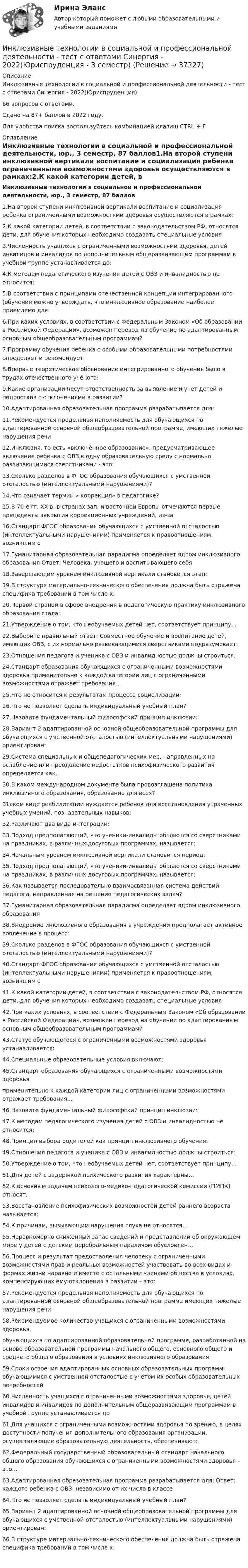     
          Описание
          Инклюзивные технологии в социальной и профессиональной деятельности - тест с ответами Синергия - 2022(Юриспруденция)66 вопросов с ответами.Сдано на 87+ баллов в 2022 году.Для удобства поиска воспользуйтесь комбинацией клавиш CTRL + F 
          Оглавление
          Инклюзивные технологии в социальной и профессиональной деятельности, юр., 3 семестр, 87 баллов1.На второй ступени инклюзивной вертикали воспитание и социализация ребенка ограниченными возможностями здоровья осуществляются в рамках:2.К какой категории детей, в соответствии с законодательством РФ, относятся дети, для обучения которых необходимо создавать специальные условия3.Численность учащихся с ограниченными возможностями здоровья, детей инвалидов и инвалидов по дополнительным общеразвивающим программам в учебной группе устанавливается до: 4.К методам педагогического изучения детей с ОВЗ и инвалидностью не относится: 5.В соответствии с принципами отечественной концепции интегрированного (обучения можно утверждать, что инклюзивное образование наиболее приемлемо для:6.При каких условиях, в соответствии с Федеральным Законом «Об образовании в Российской Федерации», возможен перевод на обучение по адаптированным основным общеобразовательным программам?7.Программу обучения ребенка с особыми образовательными потребностями определяет и рекомендует:8.Впервые теоретическое обоснование интегрированного обучения было в трудах отечественного   учёного:9.Какие организации несут ответственность за выявление и учет детей и подростков с отклонениями в развитии?10.Адаптированная образовательная программа разрабатывается для: 11.Рекомендуется предельная наполняемость для обучающихся по адаптированной основной общеобразовательной программе, имеющих тяжелые нарушения речи12.Инклюзия, то есть «включённое образование», предусматривающее включение ребёнка с ОВЗ в одну образовательную среду с нормально развивающимися сверстниками - это:13.Сколько разделов в ФГОС образования обучающихся с умственной отсталостью (интеллектуальными нарушениями)?14.Что означает термин « коррекция» в педагогике?15.В 70-е гг. XX в. в странах зап. и восточной Европы отмечаются первые прецеденты закрытия коррекционных учреждений, из-за16.Стандарт ФГОС образования обучающихся с умственной отсталостью (интеллектуальными нарушениями) применяется к правоотношениям, возникшим с17.Гуманитарная образовательная парадигма определяет ядром инклюзивного образования Ответ: Человека, учащего и воспитывающего себя18.Завершающим уровнем инклюзивной вертикали становится этап:19.В структуре материально-технического обеспечения должна быть отражена специфика требований в том числе к:20.Первой страной в сфере внедрения в педагогическую практику инклюзивного образования стала: 21.Утверждение о том, что необучаемых детей нет, соответствует принципу... 22.Выберите правильный ответ: Совместное обучение и воспитание детей, имеющих ОВЗ, с их нормально развивающимися сверстниками подразумевает: 23.Отношения педагога и ученика с ОВЗ и инвалидностью должны строиться: 24.Стандарт образования обучающихся с ограниченными возможностями здоровья применительно к каждой категории лиц с ограниченными возможностями отражает требования...25.Что не относится к результатам процесса социализации:26.Что не позволяет сделать индивидуальный учебный план?27.Назовите фундаментальный философский принцип инклюзии:28.Вариант 2 адаптированной основной общеобразовательной программы для обучающихся с умственной отсталостью (интеллектуальными нарушениями) ориентирован:29.Система специальных и общепедагогических мер, направленных на ослабление или преодоление недостатков психофизического развития определяется как..30.В каком международном документе была провозглашена политика инклюзивного образования, образование для всех?31аком виде реабилитации нуждается ребенок для восстановления утраченных учебных умений, познавательных навыков: 32.Различают два вида интеграции:33.Подход предполагающий, что ученики-инвалиды общаются со сверстниками на праздниках, в различных досуговых программах, называется:34.Начальным уровнем инклюзивной вертикали становится период:35.Подход предполагающий, что ученики-инвалиды общаются со сверстниками на праздниках, в различных досуговых программах, называется:36.Как называется последовательно взаимосвязанная система действий педагога, направленная на решение педагогических задач?37.Гуманитарная образовательная парадигма определяет ядром инклюзивного образования 38.Внедрение инклюзивного образования в учреждении предполагает активное вовлечение в процесс:39.Сколько разделов в ФГОС образования обучающихся с умственной отсталостью (интеллектуальными нарушениями)?40.Стандарт ФГОС образования обучающихся с умственной отсталостью (интеллектуальными нарушениями) применяется к правоотношениям, возникшим с41.К какой категории детей, в соответствии с законодательством РФ, относятся дети, для обучения которых необходимо создавать специальные условия42.При каких условиях, в соответствии с Федеральным Законом «Об образовании в Российской Федерации», возможен перевод на обучение по адаптированным основным общеобразовательным программам?43.Статус обучающегося с ограниченными возможностями здоровья устанавливается: 44.Специальные образовательные условия включают:45.Стандарт образования обучающихся с ограниченными возможностями здоровьяприменительно к каждой категории лиц с ограниченными возможностями отражает требования...46.Назовите фундаментальный философский принцип инклюзии:47.К методам педагогического изучения детей с ОВЗ и инвалидностью не относится: 48.Принцип выбора родителей как принцип инклюзивного обучения:49.Отношения педагога и ученика с ОВЗ и инвалидностью должны строиться: 50.Утверждение о том, что необучаемых детей нет, соответствует принципу… 51.Для детей с задержкой психического развития характерны…52.К основным задачам психолого-медико-педагогической комиссии (ПМПК) относят: 53.Восстановление психофизических возможностей детей раннего возраста называется: 54.К причинам, вызывающим нарушения слуха не относятся… 55.Неравномерно сниженный запас сведений и представлений об окружающем мире у детей с детским церебральным параличом обусловлен…56.Процесс и результат предоставления человеку с ограниченными возможностями прав и реальных возможностей участвовать во всех видах и формах жизни наравне и вместе с остальными членами общества в условиях, компенсирующих ему отклонения в развитии – это:57.Рекомендуется предельная наполняемость для обучающихся по адаптированной основной общеобразовательной программе имеющих тяжелые нарушения речи58.Рекомендуемое количество учащихся с ограниченными возможностями здоровья,обучающихся по адаптированной образовательной программе, разработанной на основе образовательной программы начального общего, основного общего и среднего общего образования в условиях инклюзивного образования59.Сроки освоения адаптированных основных образовательных программ обучающимися с умственной отсталостью с учетом их особых образовательных потребностей60.Численность учащихся с ограниченными возможностями здоровья, детей инвалидов и инвалидов по дополнительным общеразвивающим программам в учебной группе устанавливается до 61.Для учащихся с ограниченными возможностями здоровья по зрению, в целях доступности получения дополнительного образования организации, осуществляющие образовательную деятельность, обеспечивают:62.Федеральный государственный образовательный стандарт начального общего образования обучающихся с ограниченными возможностями здоровья – это…63.Адаптированная образовательная программа разрабатывается для: Ответ: каждого ребенка с ОВЗ, независимо от их числа в классе 64.Что не позволяет сделать индивидуальный учебный план?65.Вариант 2 адаптированной основной общеобразовательной программы для обучающихся с умственной отсталостью (интеллектуальными нарушениями) ориентирован:66.В структуре материально-технического обеспечения должна быть отражена специфика требований в том числе к:                                                   
            
            
            Инклюзивные технологии в социальной и профессиональной деятельности тест Синергия (все ответы✅90/100 баллов)Инклюзивные технологии в социальной и профессиональной деятельности - тест с ответами Синергия - 2022(Юриспруденция - 3 семестр)Инклюзивные технологии в социальной и профессиональной деятельности тест с ответами Синергия 2023Инклюзивные технологии в социальной и профессиональной деятельности (тест с ответами Синергия/МОИ/ МТИ /МОСАП)Инклюзивные технологии в социальной и профессиональной деятельности (тест с ответами Синергия/МОИ/ МТИ /МОСАП)… инклюзивные технологии означают использование инновационных подходов в организации для создания более диверсифицированной рабочей среды и технологии могут включать в себя изменения в культуре организации, процедурах подбора и развитии сотрудников,Инклюзия и разнообразие в современном обществе (1 курс) тест с ответами 30 вопросов 89,17%Инклюзивные технологии в социальной и профессиональной деятельности/СИНЕРГИЯ//МОСАП//МТИ//МОИИнклюзивные технологии в социальной и профессиональной деятельности Синергия МТИ МОСАП Ответы на итоговый тестИнклюзивные технологии в социальной и профессиональной деятельности. Синергия. На отлично!Инклюзивные технологии в социальной и профессиональной деятельности Синергия тесты (ответы⭐Итоговая аттестация)💯 Инклюзивные технологии в социальной и профессиональной деятельности [Тема 1-9] (ответы на тесты Синергия / МОИ / МТИ / МосАП, декабрь 2023)🌞Инклюзивные технологии в социальной и профессиональной деятельности. Темы 1-9 + Итоговый тест + Компетентностный тест / Новые ответы по всем вопросам на отлично! / Синергия / МТИ / МосАП.Инклюзивные технологии в социальной и профессиональной деятельности (Темы 1-9) тест с ответами Синергия/МОИ/ МТИ /МОСАП