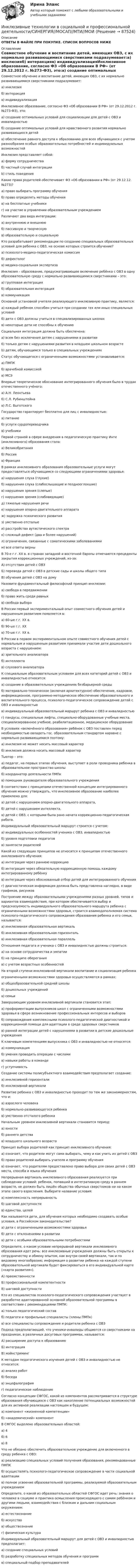      
            Описание
            ОТВЕТЫ В ФАЙЛЕ ПРИ ПОКУПКЕ. СПИСОК ВОПРОСОВ НИЖЕ 
            Оглавление
            Совместное обучение и воспитание детей, имеющих ОВЗ, с их нормально развивающимися сверстниками подразумевает:а) инклюзияб) интеракцияв) индивидуализацияИнклюзивное образование, согласно ФЗ «Об образовании В РФ» (от 29.12.2012 г. №273-ФЗ), это:а) создание оптимальных условий для социализации для детей с ОВЗ и инвалидностьюб) создание оптимальных условий для нравственного развития нормально развивающихся детейв) обеспечение равного доступа к образованию для всех обучающихся с учетом разнообразия особых образовательных потребностей и индивидуальных возможностейИнклюзия представляет собой:a) форму сотрудничестваб) частный случай интеграцииb) стиль поведенияКакие права родителей обеспечивает ФЗ «Об образовании в РФ» (от 29.12.12. №273)?а) право выбирать программу обученияб) право определять методы обученияв) на бесплатные учебникиг) на участие в управлении образовательным учреждениемРазличают два вида интеграции:а) внутреннюю и внешнююб) пассивную и творческуюв) образовательную и социальнуюКто разрабатывает рекомендации по созданию специальных образовательных условий для ребенка с ОВЗ, на основе которых строится обучение?а) психолого-медико-педагогическая комиссияб) дефектологв) медико-социальная экспертизаИнклюзия – образование, предусматривающее включение ребёнка с ОВЗ в одну образовательную среду с нормально развивающимися сверстниками – это:a) групповая интеграцияб) образовательная интеграцияв) коммуникацияОсновной установкой учителя реализующего инклюзивную практику, является:а) каждый ребенок способен учиться при создании тех или иных специальных условийб) дети с ОВЗ должны учиться в специализированных школахв) некоторые дети не способны к обучениюСоциальная интеграция должна быть обеспечена:a) всем без исключения детям с нарушениями в развитииб) только детям с нарушениями развития в младшем школьном возрастеb) детям, обучающимся только в специальных учрежденияхСтатус обучающегося с ограниченными возможностями устанавливается:а) ПМПКб) врачебной комиссиейв) МСЭВпервые теоретическое обоснование интегрированного обучения было в трудах отечественного учёного:а) А.Н. Леонтьеваб) С.Л. Рубинштейнав) Л.С. ВыготскогоГосударство гарантирует бесплатно для лиц с инвалидностью:а) питаниеб) услуги сурдопереводчикав) учебникиПервой страной в сфере внедрения в педагогическую практику Инте (инклюзивного) образования стала:а) Великобританияб) Россияв) ФранцияВ рамках инклюзивного образования образовательные услуги могут предоставляться обучающимся со следующими ограничениями здоровья:а) нарушения слуха (глухие)б) нарушения слуха (слабослышащие и позднооглохшие)в) нарушения зрения (слепые)г) нарушения зрения (слабовидящие)д) тяжелые нарушения речие) нарушения опорно-двигательного аппаратаж) задержка психического развитияз) умственно отсталыеи) расстройства аутистического спектрак) сложный дефект (два и более нарушений)л) ограничения, связанные с соматическими заболеваниямим) все ответы верныВ 70-е г.г. XX в. в странах западной и восточной Европы отмечаются прецеденты закрытия коррекционных учреждений, из-за:A) отсутствия детей с ОВЗБ) перевода детей с ОВЗ в детские сады и школы общего типаB) обучения детей с ОВЗ на домуНазовите фундаментальный философский принцип инклюзии:а) свобода в передвиженииб) право жить среди равныхв) свобода выбораВ России первый экспериментальный опыт совместного обучения детей и нарушенным развитием появляется в:а) 60-ые г.г. XX в.б) 90-ые г.г. XXв) 70-ые г.г. XX в.В России в первом экспериментальном опыте совместного обучения детей с нормальным и нарушенным развитием принимали участие дети дошкольного возраста с нарушением:а) зрительного анализатораб) интеллектав) слухового анализатораК специальным образовательным условиям для всех категорий детей с ОВЗ и инвалидностью относится:а) создание в образовательных учреждениях безбарьерной средыб) материально-техническое (включая архитектурное) обеспечение, кадровое, информационное, программно-методическое обеспечение образовательного и воспитательного процесса, психолого-педагогическое сопровождение детей с ОВЗ и инвалидностьюв) индивидуальный образовательный маршрут ребенка с ОВЗ и инвалидностьюг) пандусы, специальные лифты, специально-оборудованные учебные места, специализированное учебное, реабилитационное, медицинское оборудованиеВ условиях «включённого образования» ребёнок с ОВЗ поставлен перед необходимостью овладеть гос. образовательным стандартом наравне с нормально развивающимися поэтому:а) инклюзия не может носить массовый характерб) инклюзия должна носить массовый характерТьютор – это:а) педагог, на первых этапах обучения, выступает в роли проводника ребенка в образовательное пространство школыб) координатор деятельности ПМПкв) помощник руководителя образовательного учрежденияВ соответствии с принципами отечественной концепции интегрированного обучения можно утверждать, что инклюзивное образование наиболее приемлемо для:а) детей с нарушением опорно-двигательного аппарата,б) детей с нарушением интеллекта,в) детей с ОВЗ, с которыми была рано начата коррекционно-педагогическая работа.Индивидуальный образовательный маршрут строится с учетом:а) индивидуальных особенностей ученика с ОВЗ, инвалидностьюб) уровня подготовки педагоговв) занятости родителейКакой из следующих принципов не относится к принципам отечественного инклюзивного обучения:a) интеграция через раннюю коррекциюб) интеграция через обязательную коррекционную помощь каждому интегрированному ребёнкув) интеграция через обоснованный отбор детей для интегрированного обученияг) диагностическая информация должна быть представлена наглядно, в виде графиков, рисунковПостроение между образовательными учреждениями разных уровней, типов и вариантов взаимодействия, при котором обеспечивается выбор и предсказуемость индивидуального образовательного маршрута ребенка с ограниченными возможностями здоровья, строится взаимодополняемая система психолого-педагогического сопровождения образования ребенка и его семьи, называется:а) инклюзивная образовательная вертикальб) инклюзивная образовательная горизонтальв) инклюзивная образовательная параллельОтношения педагога и ученика с ОВЗ и инвалидностью должны строиться:а) на основе сотрудничества и эмпатииб) на принципе обереганияв) с учетом возрастных особенностейНа второй ступени инклюзивной вертикали воспитание и социализация ребенка ограниченными возможностями здоровья осуществляются в рамках:а) общеобразовательной средней школыб) дошкольных учрежденийв) семьиЗавершающим уровнем инклюзивной вертикали становится этап:a) профориентации выпускников школ с ограниченными возможностями здоровья в сфере возникновение профессиональных интересов и выборовб) сопровождения комплексными психолого-педагогической диагностикой и коррекционной помощи для адаптации в среде здоровых сверстниковв) ранней интеграции детей с нарушениями в развитии в детские дошкольные учрежденияК ключевым компетенциям выпускника с ОВЗ и инвалидностью не относятся:а) коммуникацияб) умения проводить операции с числамив) навыки работы в командег) уступчивостьСоздание системы полисубъектного взаимодействия предполагает создание:а) инклюзивной горизонталиб) инклюзивной вертикалиРазвитие ребенка с ОВЗ и инвалидностью проходит по тем же закономерностям, что и:а) взрослого человекаб) нормально-развивающегося ребенкав) умственно отсталого ребенкаНачальным уровнем инклюзивной вертикали становится период:a) юностиб) раннего детствав) младшего школьного возрастаПринцип выбора родителей как принцип инклюзивного обучения:а) означает, что родители могут сами выбирать, чему и как учить их детей с ОВЗб) право родителей выбирать учителя и программу обученияв) означает, что родителям предоставлено право выбора для своих детей с ОВЗ места, способа и языка обученияНепрерывная вертикаль инклюзивного образования реализуется при соблюдении условий: ребенок, попавший в интегративную среду в раннем возрасте, не должен быть лишён общества обычных сверстников ни на каком этапе своего взросления. Выберите название условия:а) комплексность непрерывностьб) шаговой доступностив) единства, целейКак называются дети, для обучения которых необходимо создавать особые условия, в Российском законодательстве?а) дети с ограниченными возможностями здоровьяб) дети с отклонениями в развитиив) дети с особыми образовательными потребностямиОпределите, о каком условии непрерывной вертикали инклюзивного образования идет речь: все инклюзивные учреждения должны быть открыты к сотрудничеству и обмену опытом, как внутри своей вертикали, так и по видовому многообразию; информация о развитии ребенка на каждой ступени образовательной вертикали будет фиксироваться в его индивидуальной карте («карта развития»).A) преемственностиБ) профессиональной компетентностиB) шаговой доступностиКто из специалистов психолого-педагогического сопровождения участвует в разработке адаптированной основной образовательной программы в соответствии с рекомендациями ПМПК:а) только педагогический составб) педагоги и профильные специалисты (члены ПМПк)в) все специалисты сопровождения и родители ребенка с ОВЗПодход предполагающий, что ученики-инвалиды общаются со сверстниками на праздниках, в различных досуговых программах, называется:А) расширение доступа к образованиюБ) интеграцияВ) мэйнстримингК методам педагогического изучения детей с ОВЗ и инвалидностью не относится:а) анализ работб) беседав) энцефалографияг) педагогическое наблюдениеСогласно концепции СФГОС, какой из компонентов рассматривается в структуре образования обучающихся с ОВЗ как накопление потенциальных возможностей для их активной реализации настоящем и будущем:а) компонент «жизненной компетенции»б) «академический» компонентВ СФГОС выделено образовательных областей:а) 4б) 6в) 8Что не обязано обеспечить образовательное учреждение для включенного в среду ребенка с ОВЗ:а) реализацию специальных условий получения образования, рекомендованные ПМПКб) осуществлять психолого-педагогическое сопровождение в части социальной адаптациив) полное усвоение образовательной программы, реализуемой образовательным учреждениемОпределите, о какой из образовательных областей СФГОС идет речь: знания о человеке в социуме и практика осмысления происходящего с самим ребёнком и другими людьми, взаимодействия с близким и дальним социальным окружением:а) естествознаниеб) искусствов) обществознаниег) физическая культураИндивидуальный образовательный маршрут для детей с ОВЗ и инвалидностью предполагает:а) создание специальных условийб) разработку специальных методов обучения и программв) специальный подбор преподавателей  
            
            
            Инклюзивные технологии в социальной и профессиональной деятельности. Синергия (Зачет). Самая полная база ответов!Инклюзивные технологии в социальной и профессиональной деятельности/СИНЕРГИЯ//МОСАП//МТИ//МОИИнклюзивные технологии в социальной и профессиональной деятельности Синергия МТИ МОСАП Ответы на итоговый тестИнклюзивные технологии в социальной и профессиональной деятельности. Синергия. На отлично!Инклюзивные технологии в социальной и профессиональной деятельности Синергия тесты (ответы⭐Итоговая аттестация)💯 Инклюзивные технологии в социальной и профессиональной деятельности [Тема 1-9] (ответы на тесты Синергия / МОИ / МТИ / МосАП, декабрь 2023)🌞Инклюзивные технологии в социальной и профессиональной деятельности. Темы 1-9 + Итоговый тест + Компетентностный тест / Новые ответы по всем вопросам на отлично! / Синергия / МТИ / МосАП.Инклюзивные технологии в социальной и профессиональной деятельности (ответы на тест Синергия / МТИ / МОИ / МосАП, 95 вопросов)⭐ Инклюзивные технологии в социальной и профессиональной деятельности (ответы на тест Синергия / МТИ / МосАП, декабрь 2022)💯 Инклюзивные технологии в социальной и профессиональной деятельности (ответы на тест Синергия / МТИ / МосАП, февраль 2023)💯 Инклюзивные технологии в социальной и профессиональной деятельности (правильные ответы на тест Синергия / МОИ / МТИ / МосАП)💯 Инклюзивные технологии в социальной и профессиональной деятельности (правильные ответы на тест Синергия / МОИ / МТИ / МосАП, август 2023)Инклюзивные технологии в социальной и профессиональной деятельности Синергия Инклюзивные технологии в социальной и профессиональной деятельности.Синергия