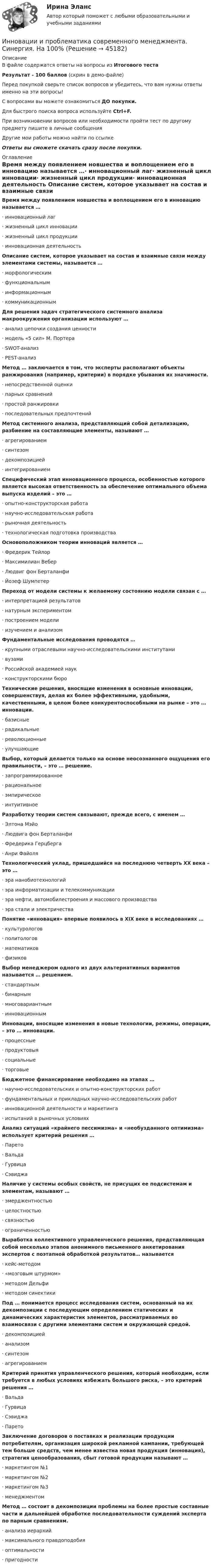     
            Описание
            В файле содержатся ответы на вопросы из Итогового тестаРезультат - 100 баллов (скрин в демо-файле)Перед покупкой сверьте список вопросов и убедитесь, что вам нужны ответы именно на эти вопросы!С вопросами вы можете ознакомиться ДО покупки.Для быстрого поиска вопроса используйте Ctrl+F.При возникновении вопросов или необходимости пройти тест по другому предмету пишите в личные сообщения Другие мои работы можно найти по ссылке Ответы вы сможете скачать сразу после покупки. 
            Оглавление
            Время между появлением новшества и воплощением его в инновацию называется …·      инновационный лаг·      жизненный цикл инновации·      жизненный цикл продукции·      инновационная деятельность Описание систем, которое указывает на состав и взаимные связи между элементами системы, называется …·      морфологическим·      функциональным·      информационным·      коммуникационным Для решения задач стратегического системного анализа макроокружения организации используют …·      анализ цепочки создания ценности·      модель «5 сил» М. Портера·      SWOT-анализ·      PEST-анализ Метод … заключается в том, что эксперты располагают объекты ранжирования (например, критерии) в порядке убывания их значимости.·      непосредственной оценки·      парных сравнений·      простой ранжировки·      последовательных предпочтений Метод системного анализа, представляющий собой детализацию, разбиение на составляющие элементы, называют …·      агрегированием·      синтезом·      декомпозицией·      интегрированиемСпецифический этап инновационного процесса, особенностью которого является высокая ответственность за обеспечение оптимального объема выпуска изделий – это …·      опытно-конструкторская работа·      научно-исследовательская работа·      рыночная деятельность·      технологическая подготовка производства Основоположником теории инноваций является …·      Фредерик Тейлор·      Максимилиан Вебер·      Людвиг фон Берталанфи·      Йозеф Шумпетер Переход от модели системы к желаемому состоянию модели связан с …·      интерпретацией результатов·      натурным экспериментом·      построением модели·      изучением и анализом Фундаментальные исследования проводятся …·      крупными отраслевыми научно-исследовательскими институтами·      вузами·      Российской академией наук·      конструкторскими бюро Технические решения, вносящие изменения в основные инновации, совершенствуя, делая их более эффективными, удобными, качественными, в целом более конкурентоспособными на рынке – это … инновации.·      базисные·      радикальные·      революционные·      улучшающиеВыбор, который делается только на основе неосознанного ощущения его правильности, – это … решение.·      запрограммированное·      рациональное·      эмпирическое·      интуитивное Разработку теории систем связывают, прежде всего, с именем …·      Элтона Мэйо·      Людвига фон Берталанфи·      Фредерика Герцберга·      Анри Файоля Технологический уклад, пришедшийся на последнюю четверть ХХ века – это …·      эра нанобиотехнологий·      эра информатизации и телекоммуникации·      эра нефти, автомобилестроения и массового производства·      эра стали и электричества Понятие «инновация» впервые появилось в ХIХ веке в исследованиях …·      культурологов·      политологов·      математиков·      физиков Выбор менеджером одного из двух альтернативных вариантов называется … решением.·      стандартным·      бинарным·      многовариантным·      инновационным Инновации, вносящие изменения в новые технологии, режимы, операции, – это … инновации.·      процессные·      продуктовыя·      социальные·      торговые Бюджетное финансирование необходимо на этапах …·      научно-исследовательских и опытно-конструкторских работ·      фундаментальных и прикладных научно-исследовательских работ·      инновационной деятельности и маркетинга·      испытаний в рыночных условиях Анализ ситуаций «крайнего пессимизма» и «необузданного оптимизма» использует критерий решения …·      Парето·      Вальда·      Гурвица·      Сэвиджа Наличие у системы особых свойств, не присущих ее подсистемам и элементам, называют …·      эмерджентностью·      целостностью·      связностью·      ограниченностью Выработка коллективного управленческого решения, представляющая собой несколько этапов анонимного письменного анкетирования экспертов с поэтапной обработкой результатов… называется·      кейс-методом·      «мозговым штурмом»·      методом Дельфи·      методом синектикиПод … понимается процесс исследования систем, основанный на их декомпозиции с последующим определением статических и динамических характеристик элементов, рассматриваемых во взаимосвязи с другими элементами систем и окружающей средой.·      декомпозицией·      анализом·      синтезом·      агрегированием Критерий принятия управленческого решения, который необходим, если требуется в любых условиях избежать большого риска, – это критерий решения …·      Вальда·      Гурвица·      Сэвиджа·      Парето Заключение договоров о поставках и реализации продукции потребителям, организация широкой рекламной кампании, требующей тем больше средств, чем менее известна новая продукция (инновация), стратегия ценообразования, сбыт готовой продукции называют …·      маркетингом №1·      маркетингом №2·      маркетингом №3·      менеджментом Метод … состоит в декомпозиции проблемы на более простые составные части и дальнейшей обработке последовательности суждений эксперта по парным сравнениям.·      анализа иерархий·      максимального правдоподобия·      оптимальности·      пригодности 
            
            
            Инновации в предпринимательской деятельности МЭБИК тестИнновации и проблематика современного менеджмента. Синергия. На 100%Инновационная деятельность и рискИнновационная деятельность организацииИнновационное развитие стран Западной и Северной ЕвропыИнновационное решение в менеджментеИнновационное управление ... персоналом представляет собой управление, направленное на повышение эффективности предприятия на основе внедрения новшеств в методы планирования, организации, мотивации и координации трудовой деятельности работников.Инклюзивные технологии в социальной и профессиональной деятельности тест с ответами Синергия 2023Инклюзивные технологии в социальной и профессиональной деятельности (тест с ответами Синергия/МОИ/ МТИ /МОСАП)Инклюзивные технологии в социальной и профессиональной деятельности (тест с ответами Синергия/МОИ/ МТИ /МОСАП)… инклюзивные технологии означают использование инновационных подходов в организации для создания более диверсифицированной рабочей среды и технологии могут включать в себя изменения в культуре организации, процедурах подбора и развитии сотрудников,Инклюзия и разнообразие в современном обществе (1 курс) тест с ответами 30 вопросов 89,17%Инна любитель научной литературы. И в книге об инновациях он прочитал следующее «Оснащение существующего электровоза более мощным двигателем». О каком виде инноваций по глубине вносимых изменений идет речь?Инновации, вносящие изменения в новые технологии, режимы, операции, - это ... инновации.