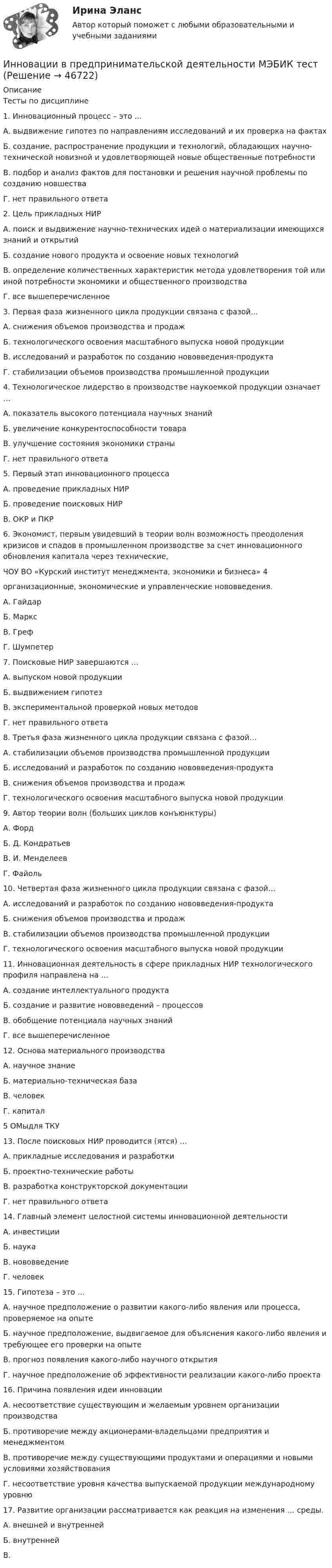      
            Описание
            Тесты по дисциплине1. Инновационный процесс – это …А. выдвижение гипотез по направлениям исследований и их проверка на фактахБ. создание, распространение продукции и технологий, обладающих научно-технической новизной и удовлетворяющей новые общественные потребностиВ. подбор и анализ фактов для постановки и решения научной проблемы по созданию новшестваГ. нет правильного ответа2. Цель прикладных НИРА. поиск и выдвижение научно-технических идей о материализации имеющихся знаний и открытийБ. создание нового продукта и освоение новых технологийВ. определение количественных характеристик метода удовлетворения той или иной потребности экономики и общественного производстваГ. все вышеперечисленное3. Первая фаза жизненного цикла продукции связана с фазой…А. снижения объемов производства и продажБ. технологического освоения масштабного выпуска новой продукцииВ. исследований и разработок по созданию нововведения-продуктаГ. стабилизации объемов производства промышленной продукции4. Технологическое лидерство в производстве наукоемкой продукции означает …А. показатель высокого потенциала научных знанийБ. увеличение конкурентоспособности товараВ. улучшение состояния экономики страныГ. нет правильного ответа5. Первый этап инновационного процессаА. проведение прикладных НИРБ. проведение поисковых НИРВ. ОКР и ПКР6. Экономист, первым увидевший в теории волн возможность преодоления кризисов и спадов в промышленном производстве за счет инновационного обновления капитала через технические,ЧОУ ВО «Курский институт менеджмента, экономики и бизнеса» 4организационные, экономические и управленческие нововведения.А. ГайдарБ. МарксВ. ГрефГ. Шумпетер7. Поисковые НИР завершаются …А. выпуском новой продукцииБ. выдвижением гипотезВ. экспериментальной проверкой новых методовГ. нет правильного ответа8. Третья фаза жизненного цикла продукции связана с фазой…А. стабилизации объемов производства промышленной продукцииБ. исследований и разработок по созданию нововведения-продуктаВ. снижения объемов производства и продажГ. технологического освоения масштабного выпуска новой продукции9. Автор теории волн (больших циклов конъюнктуры)А. ФордБ. Д. КондратьевВ. И. МенделеевГ. Файоль10. Четвертая фаза жизненного цикла продукции связана с фазой…А. исследований и разработок по созданию нововведения-продуктаБ. снижения объемов производства и продажВ. стабилизации объемов производства промышленной продукцииГ. технологического освоения масштабного выпуска новой продукции11. Инновационная деятельность в сфере прикладных НИР технологического профиля направлена на …А. создание интеллектуального продуктаБ. создание и развитие нововведений – процессовВ. обобщение потенциала научных знанийГ. все вышеперечисленное12. Основа материального производстваА. научное знаниеБ. материально-техническая базаВ. человекГ. капитал5 ОМыдля ТКУ13. После поисковых НИР проводится (ятся) …А. прикладные исследования и разработкиБ. проектно-технические работыВ. разработка конструкторской документацииГ. нет правильного ответа14. Главный элемент целостной системы инновационной деятельностиА. инвестицииБ. наукаВ. нововведениеГ. человек15. Гипотеза – это …А. научное предположение о развитии какого-либо явления или процесса, проверяемое на опытеБ. научное предположение, выдвигаемое для объяснения какого-либо явления и требующее его проверки на опытеВ. прогноз появления какого-либо научного открытияГ. научное предположение об эффективности реализации какого-либо проекта16. Причина появления идеи инновацииА. несоответствие существующим и желаемым уровнем организации производстваБ. противоречие между акционерами-владельцами предприятия и менеджментомВ. противоречие между существующими продуктами и операциями и новыми условиями хозяйствованияГ. несоответствие уровня качества выпускаемой продукции международному уровню17. Развитие организации рассматривается как реакция на изменения … среды.А. внешней и внутреннейБ. внутреннейВ.  
            
            
            Инновации в области менеджмента в условиях глобализации экономической деятельностиИнновации в предпринимательской деятельности МЭБИК тестИнновации и проблематика современного менеджмента. Синергия. На 100%Инновационная деятельность и рискИнновационная деятельность организацииИнновационное развитие стран Западной и Северной ЕвропыИнновационное решение в менеджментеИнклюзивные технологии в социальной и профессиональной деятельности - тест с ответами Синергия - 2022(Юриспруденция - 3 семестр)Инклюзивные технологии в социальной и профессиональной деятельности тест с ответами Синергия 2023Инклюзивные технологии в социальной и профессиональной деятельности (тест с ответами Синергия/МОИ/ МТИ /МОСАП)Инклюзивные технологии в социальной и профессиональной деятельности (тест с ответами Синергия/МОИ/ МТИ /МОСАП)… инклюзивные технологии означают использование инновационных подходов в организации для создания более диверсифицированной рабочей среды и технологии могут включать в себя изменения в культуре организации, процедурах подбора и развитии сотрудников,Инклюзия и разнообразие в современном обществе (1 курс) тест с ответами 30 вопросов 89,17%Инна любитель научной литературы. И в книге об инновациях он прочитал следующее «Оснащение существующего электровоза более мощным двигателем». О каком виде инноваций по глубине вносимых изменений идет речь?