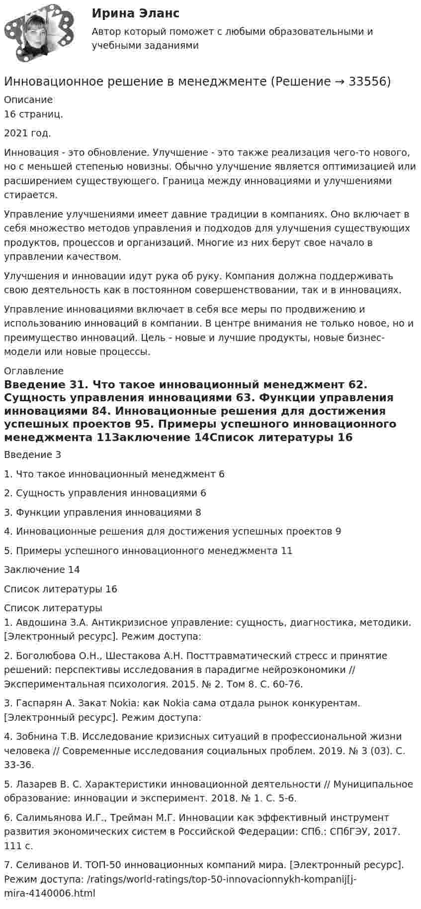      
          Описание
          16 страниц.2021 год.	Инновация - это обновление. Улучшение - это также реализация чего-то нового, но с меньшей степенью новизны. Обычно улучшение является оптимизацией или расширением существующего. Граница между инновациями и улучшениями стирается. 	Управление улучшениями имеет давние традиции в компаниях. Оно включает в себя множество методов управления и подходов для улучшения существующих продуктов, процессов и организаций. Многие из них берут свое начало в управлении качеством. 	Улучшения и инновации идут рука об руку. Компания должна поддерживать свою деятельность как в постоянном совершенствовании, так и в инновациях.	Управление инновациями включает в себя все меры по продвижению и использованию инноваций в компании. В центре внимания не только новое, но и преимущество инноваций. Цель - новые и лучшие продукты, новые бизнес-модели или новые процессы. 
          Оглавление
          Введение	31. Что такое инновационный менеджмент	62. Сущность управления инновациями	63. Функции управления инновациями	84. Инновационные решения для достижения успешных проектов	95. Примеры успешного инновационного менеджмента	11Заключение	14Список литературы	16 
          Список литературы
          	1. Авдошина З.А. Антикризисное управление: сущность, диагностика, методики. [Электронный ресурс]. Режим доступа:  	2. Боголюбова О.Н., Шестакова А.Н. Посттравматический стресс и принятие решений: перспективы исследования в парадигме нейроэкономики // Экспериментальная психология. 2015. № 2. Том 8. С. 60-76.	3. Гаспарян А. Закат Nokia: как Nokia сама отдала рынок конкурентам. [Электронный ресурс]. Режим доступа:  	4. Зобнина Т.В. Исследование кризисных ситуаций в профессиональной жизни человека // Современные исследования социальных проблем. 2019. № 3 (03). С. 33-36.	5. Лазарев В. С. Характеристики инновационной деятельности // Муниципальное образование: инновации и эксперимент. 2018. № 1. С. 5-6.	6. Салимьянова И.Г., Трейман М.Г. Инновации как эффективный инструмент развития экономических систем в Российской Федерации: СПб.: СПбГЭУ, 2017. 111 с.	7. Селиванов И. ТОП-50 инновационных компаний мира. [Электронный ресурс]. Режим доступа:  /ratings/world-ratings/top-50-innovacionnykh-kompanij[j-mira-4140006.html 
            
            
            Инновационное развитие стран Западной и Северной ЕвропыИнновационное решение в менеджментеИнновационное управление ... персоналом представляет собой управление, направленное на повышение эффективности предприятия на основе внедрения новшеств в методы планирования, организации, мотивации и координации трудовой деятельности работников.Инновационные проекты фирмы сущность, основные этапы формирования и реализацииИнновационные системы имеют следующие параметры: … (укажите 2 варианта ответа) Инновационные технологии в административно-государственном управленииИнновационные технологии в административно-государственном управлении Инклюзия и разнообразие в современном обществе (1 курс) тест с ответами 30 вопросов 89,17%Инна любитель научной литературы. И в книге об инновациях он прочитал следующее «Оснащение существующего электровоза более мощным двигателем». О каком виде инноваций по глубине вносимых изменений идет речь?Инновации, вносящие изменения в новые технологии, режимы, операции, - это ... инновации.Инновации в области менеджмента в условиях глобализации экономической деятельностиИнновации в предпринимательской деятельности МЭБИК тестИнновации и проблематика современного менеджмента. Синергия. На 100%Инновационная деятельность и риск
