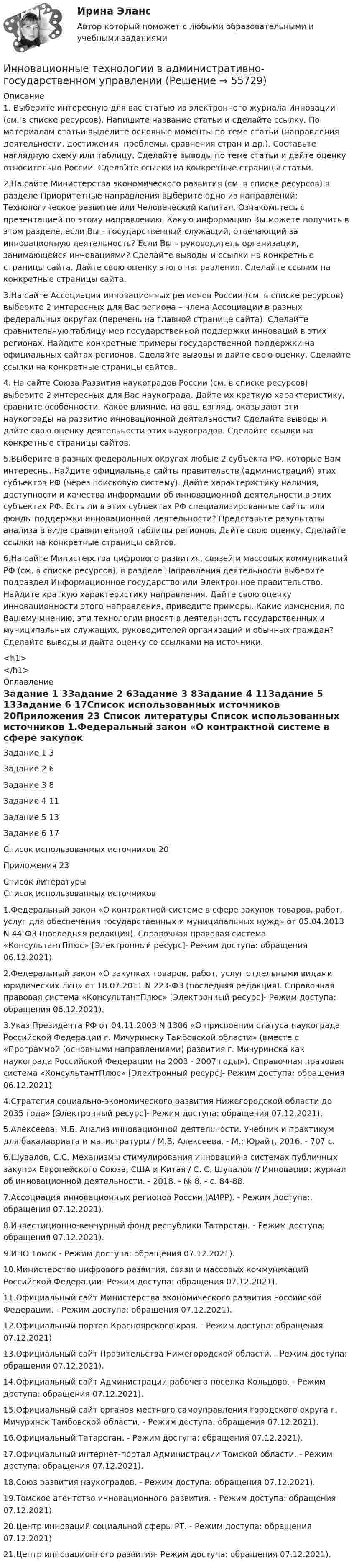      
            Описание
            1. Выберите интересную для вас статью из электронного журнала Инновации (см. в списке ресурсов). Напишите название статьи и сделайте ссылку. По материалам статьи выделите основные моменты по теме статьи (направления деятельности, достижения, проблемы, сравнения стран и др.). Составьте наглядную схему или таблицу. Сделайте выводы по теме статьи и дайте оценку относительно России. Сделайте ссылки на конкретные страницы статьи.2.На сайте Министерства экономического развития (см. в списке ресурсов) в разделе Приоритетные направления выберите одно из направлений: Технологическое развитие или Человеческий капитал. Ознакомьтесь с презентацией по этому направлению. Какую информацию Вы можете получить в этом разделе, если Вы – государственный служащий, отвечающий за инновационную деятельность? Если Вы – руководитель организации, занимающейся инновациями? Сделайте выводы и ссылки на конкретные страницы сайта. Дайте свою оценку этого направления. Сделайте ссылки на конкретные страницы сайта.3.На сайте Ассоциации инновационных регионов России (см. в списке ресурсов) выберите 2 интересных для Вас региона – члена Ассоциации в разных федеральных округах (перечень на главной странице сайта). Сделайте сравнительную таблицу мер государственной поддержки инноваций в этих регионах. Найдите конкретные примеры государственной поддержки на официальных сайтах регионов. Сделайте выводы и дайте свою оценку. Сделайте ссылки на конкретные страницы сайтов.4. На сайте Союза Развития наукоградов России (см. в списке ресурсов) выберите 2 интересных для Вас наукограда. Дайте их краткую характеристику, сравните особенности. Какое влияние, на ваш взгляд, оказывают эти наукограды на развитие инновационной деятельности? Сделайте выводы и дайте свою оценку деятельности этих наукоградов. Сделайте ссылки на конкретные страницы сайтов.5.Выберите в разных федеральных округах любые 2 субъекта РФ, которые Вам интересны. Найдите официальные сайты правительств (администраций) этих субъектов РФ (через поисковую систему). Дайте характеристику наличия, доступности и качества информации об инновационной деятельности в этих субъектах РФ. Есть ли в этих субъектах РФ специализированные сайты или фонды поддержки инновационной деятельности? Представьте результаты анализа в виде сравнительной таблицы регионов. Дайте свою оценку. Сделайте ссылки на конкретные страницы сайтов.6.На сайте Министерства цифрового развития, связей и массовых коммуникаций РФ (см. в списке ресурсов), в разделе Направления деятельности выберите подраздел Информационное государство или Электронное правительство. Найдите краткую характеристику направления. Дайте свою оценку инновационности этого направления, приведите примеры. Какие изменения, по Вашему мнению, эти технологии вносят в деятельность государственных и муниципальных служащих, руководителей организаций и обычных граждан? Сделайте выводы и дайте оценку со ссылками на источники.<h1></h1> 
            Оглавление
            Задание 1	3Задание 2	6Задание 3	8Задание 4	11Задание 5	13Задание 6	17Список использованных источников	20Приложения	23 
            Список литературы
            Список использованных источников	1.Федеральный закон «О контрактной системе в сфере закупок товаров, работ, услуг для обеспечения государственных и муниципальных нужд» от 05.04.2013 N 44-ФЗ (последняя редакция). Справочная правовая система «КонсультантПлюс» [Электронный ресурс]- Режим доступа:  обращения 06.12.2021).	2.Федеральный закон «О закупках товаров, работ, услуг отдельными видами юридических лиц» от 18.07.2011 N 223-ФЗ (последняя редакция). Справочная правовая система «КонсультантПлюс» [Электронный ресурс]- Режим доступа:  обращения 06.12.2021).	3.Указ Президента РФ от 04.11.2003 N 1306 «О присвоении статуса наукограда Российской Федерации г. Мичуринску Тамбовской области» (вместе с «Программой (основными направлениями) развития г. Мичуринска как наукограда Российской Федерации на 2003 - 2007 годы»). Справочная правовая система «КонсультантПлюс» [Электронный ресурс]- Режим доступа:  обращения 06.12.2021).	4.Стратегия социально-экономического развития Нижегородской области до 2035 года» [Электронный ресурс]- Режим доступа:  обращения 07.12.2021).	5.Алексеева, М.Б. Анализ инновационной деятельности. Учебник и практикум для бакалавриата и магистратуры / М.Б. Алексеева. - М.: Юрайт, 2016. - 707 c.	6.Шувалов, С.С. Механизмы стимулирования инноваций в системах публичных закупок Европейского Союза, США и Китая / С. С. Шувалов // Инновации: журнал об инновационной деятельности. - 2018. - № 8. - с. 84-88.	7.Ассоциация инновационных регионов России (АИРР). - Режим доступа:. обращения 07.12.2021).	8.Инвестиционно-венчурный фонд республики Татарстан. - Режим доступа:  обращения 07.12.2021).	9.ИНО Томск - Режим доступа:  обращения 07.12.2021).	10.Министерство цифрового развития, связи и массовых коммуникаций Российской Федерации- Режим доступа:  обращения 07.12.2021).	11.Официальный сайт Министерства экономического развития Российской Федерации. - Режим доступа:  обращения 07.12.2021).	12.Официальный портал Красноярского края. - Режим доступа:  обращения 07.12.2021).	13.Официальный сайт Правительства Нижегородской области. - Режим доступа:  обращения 07.12.2021).	14.Официальный сайт Администрации рабочего поселка Кольцово. - Режим доступа: обращения 07.12.2021).	15.Официальный сайт органов местного самоуправления городского округа г. Мичуринск Тамбовской области. - Режим доступа:  обращения 07.12.2021).	16.Официальный Татарстан. - Режим доступа:  обращения 07.12.2021).	17.Официальный интернет-портал Администрации Томской области. - Режим доступа:  обращения 07.12.2021).18.Союз развития наукоградов. - Режим доступа:  обращения 07.12.2021).	19.Томское агентство инновационного развития. - Режим доступа:  обращения 07.12.2021).	20.Центр инноваций социальной сферы РТ. - Режим доступа:  обращения 07.12.2021).	21.Центр инновационного развития- Режим доступа:  обращения 07.12.2021). 
            
            
             Инновационные технологии в административно-государственном управленииИнновационные технологии в административно-государственном управлении Инновационные технологии в административно-государственном управлении. ПКЗ. СИУ РАНХИГСИнновационные технологии в психологии (Итоговый тест с ответами) 85%Инновационные технологии в ТЭК-тест с ответами Синергия💯 Инновационные технологии в ТЭК.фмен_БАК (ответы на тест Синергия / МОИ / МТИ / МосАП, ноябрь 2023)Инновационные технологии преподавания психологии. Синергия. ✅ Ответы на ИТОГОВЫЙ ТЕСТ. На отлично!Инновации и проблематика современного менеджмента. Синергия. На 100%Инновационная деятельность и рискИнновационная деятельность организацииИнновационное развитие стран Западной и Северной ЕвропыИнновационное решение в менеджментеИнновационное управление ... персоналом представляет собой управление, направленное на повышение эффективности предприятия на основе внедрения новшеств в методы планирования, организации, мотивации и координации трудовой деятельности работников.Инновационные проекты фирмы сущность, основные этапы формирования и реализации