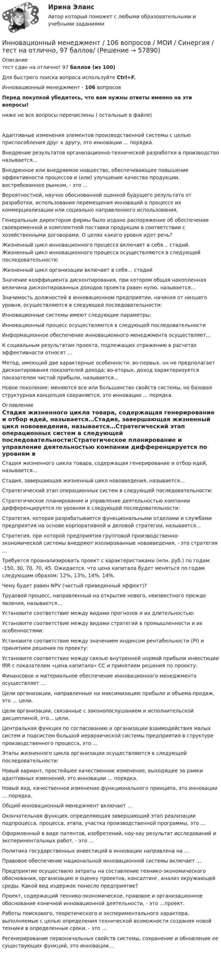     
            Описание
            тест сдан на отлично! 97 баллов (из 100)Для быстрого поиска вопроса используйте Ctrl+F.Инновационный менеджмент - 106 вопросов Перед покупкой убедитесь, что вам нужны ответы именно на эти вопросы! ниже не все вопросы перечислены ( остальные в файле)Адаптивные изменения элементов производственной системы с целью приспособления друг к другу, это инновации … порядка.Внедрение результатов организационно-технической разработки в производство называется…Внедренное или внедряемое новшество, обеспечивающее повышение эффективности процессов и (или) улучшение качества продукции, востребованное рынком, - это …Вероятностной, научно обоснованной оценкой будущего результата от разработки, использования перемещения инноваций в процессе их коммерциализации или социально направленного использования,Генеральным директором фирмы было издано распоряжение об обеспечении своевременной и комплектной поставки продукции в соответствии с хозяйственными договорами. О целях какого уровня идет речь? Жизненный цикл инновационного процесса включает в себя… стадий. Жизненный цикл инновационного процесса осуществляются в следующей последовательности:Жизненный цикл организации включает в себя… стадийЗначение коэффициента дисконтирования, при котором общая накопленная величина дисконтированных доходов проекта равен нулю, называется…Значимость должностей в инновационном предприятии, начиная от низшего уровня, осуществляются в следующей последовательности:Инновационные системы имеют следующие параметры:Инновационный процесс осуществляются в следующей последовательностиИнформационное обеспечение инновационного менеджмента осуществляет…К социальным результатам проекта, подлежащих отражению в расчетах эффективности относят …Метод, имеющий две характерные особенности: во-первых, он не предполагает дисконтирования показателей дохода; во-вторых, доход характеризуется показателем чистой прибыли, называется…Новое поколение: меняются все или большинство свойств системы, но базовая структурная концепция сохраняется, это инновации … порядка. 
            Оглавление
            Стадия жизненного цикла товара, содержащая генерирование и отбор идей, называется…Стадия, завершающая жизненный цикл нововведения, называется…Стратегический этап операционных систем в следующей последовательности:Стратегическое планирование и управление деятельностью компании дифференцируется по уровням в следующей последовательности:Стратегия, которая разрабатывается функциональными отделами и службами предприятия на основе корпоративной и деловой стратегии, называется…Стратегия, при которой предприятия групповой производственно-экономической системы внедряют изолированные нововведения, - это стратегия …Требуется проанализировать проект с характеристиками (млн. руб.) по годам: -150, 30, 70, 70, 45. Ожидается, что цена капитала будет меняться по годам следующим образом: 12%, 13%, 14%, 14%.Чему будет равен NPV (чистый приведенный эффект)?Трудовой процесс, направленный на открытие нового, неизвестного прежде явления, называется…Установите соответствие между видами прогнозов и их длительностью:Установите соответствие между видами стратегий в промышленности и их особенностями:Установите соответствие между значением индексом рентабельности (PI) и принятием решения по проекту:Установите соответствие между связью внутренней нормой прибыли инвестиции IRR с показателем «цена капитала» СС и принятием решения по проекту:Финансовое и материальное обеспечение инновационного менеджмента осуществляет …Цели организации, направленные на максимизацию прибыли и объема продаж, это ... цели.Цели организации, связанные с законопослушанием и исполнительской дисциплиной, это... цели.Центральная функция по согласованию и организации взаимодействия малых систем и подсистем большой иерархической системы предприятия в структуре производственного процесса, это …Этапы жизненного цикла организации осуществляются в следующей последовательности:Новый вариант, простейшее качественное изменение, выходящее за рамки адаптивных изменений, это инновации … порядка.Новый вид, качественное изменение функционального принципа, это инновации … порядка.Общий инновационный менеджмент включает …Окончательная функция, определяющая завершающий этап реализации подпроцесса, процесса, этапа, участка производственной программы, это …Оформленный в виде патентов, изобретений, ноу-хау результат исследований и экспериментальных работ, - это …Политика государственных инвестиций в инновации направлена на …Правовое обеспечение национальной инновационной системы включает …Предприятие осуществило затраты на составление технико-экономического обоснования, организацию и оценку проектов, консалтинг, анализ окружающей среды. Какой вид издержек понесло предприятие?Проект, содержащий технико-экономическое, правовое и организационное обоснование конечной инновационной деятельности, - это …проект.Работы поискового, теоретического и экспериментального характера, выполняемые с целью определения технической возможности создания новой техники в определенные сроки, - это …Регенерирование первоначальных свойств системы, сохранение и обновление ее существующих функций, это инновации…  
            
            
            Инновационный менеджмент / 106 вопросовИнновационный менеджмент / 106 вопросов / МОИ / Синергия / тест на отлично, 97 баллов/✅ Инновационный менеджмент 39 вопросов СИНЕРГИЯ МТИ 2022💯 Инновационный менеджмент [4 темы] (ответы на тесты Синергия / МОИ / МТИ / МосАП, июнь 2023)💯 Инновационный менеджмент [4 темы] (ответы на тесты Синергия / МТИ / МосАП, апрель 2023)💯 Инновационный менеджмент [4 темы] (ответы на тесты Синергия / МТИ / МосАП, май 2023)💯 Инновационный менеджмент [4 темы] (ответы на тесты Синергия / МТИ / МосАП, март 2023)💯 Инновационные технологии в ТЭК.фмен_БАК (ответы на тест Синергия / МОИ / МТИ / МосАП, ноябрь 2023)Инновационные технологии преподавания психологии. Синергия. ✅ Ответы на ИТОГОВЫЙ ТЕСТ. На отлично!Инновационные технологии работы с детьми с ограниченными возможностями здоровьяИнновационные технологии работы с детьми с ограниченными возможностями здоровьяИнновационные технологии регионального управления 3 заданияИнновационный менеджментИнновационный менеджмент 