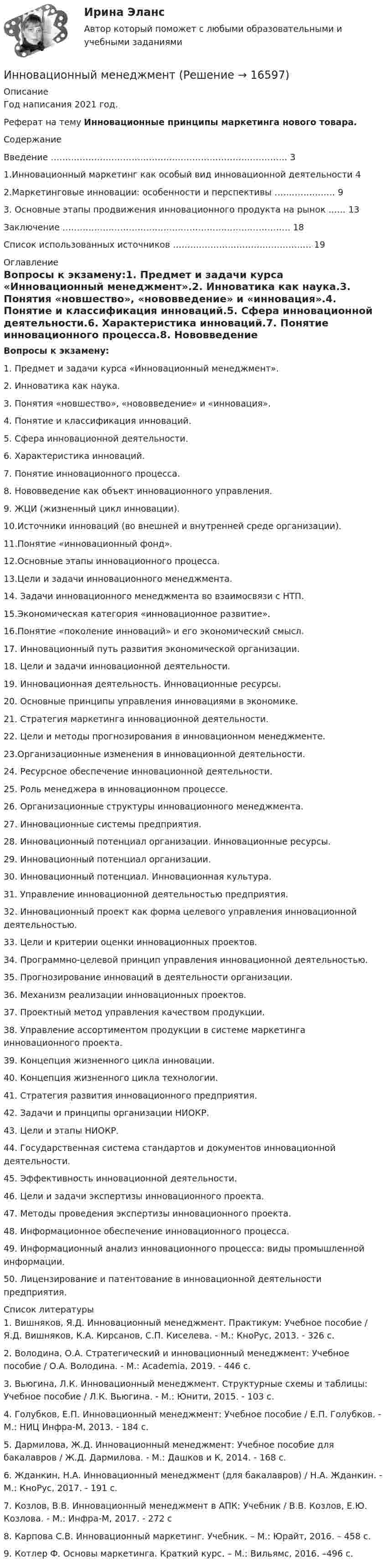     
          Описание
          Год написания 2021 год.Реферат на тему Инновационные принципы маркетинга нового товара.Содержание   Введение ………………………………………………………………………. 3   1.Инновационный маркетинг как особый вид инновационной деятельности 4   2.Маркетинговые инновации: особенности и перспективы ………………… 9   3. Основные этапы продвижения инновационного продукта на рынок …… 13   Заключение ……………………………………………………………………. 18   Список использованных источников ………………………………………… 19  
          Оглавление
           Вопросы к экзамену:1. Предмет и задачи курса «Инновационный менеджмент».2. Инноватика как наука.3. Понятия «новшество», «нововведение» и «инновация».4. Понятие и классификация инноваций.5. Сфера инновационной деятельности.6. Характеристика инноваций.7. Понятие инновационного процесса.8. Нововведение как объект инновационного управления.9. ЖЦИ (жизненный цикл инновации).10.Источники инноваций (во внешней и внутренней среде организации).11.Понятие «инновационный фонд».12.Основные этапы инновационного процесса.13.Цели и задачи инновационного менеджмента.14. Задачи инновационного менеджмента во взаимосвязи с НТП.15.Экономическая категория «инновационное развитие».16.Понятие «поколение инноваций» и его экономический смысл.17. Инновационный путь развития экономической организации.18.   Цели и задачи инновационной деятельности.19.   Инновационная деятельность. Инновационные ресурсы. 20. Основные принципы управления инновациями в эконо­мике.21. Стратегия маркетинга инновационной деятельности.22. Цели и методы прогнозирования в инновационном ме­неджменте.23.Организационные изменения в инновационной деятель­ности.24. Ресурсное обеспечение инновационной деятельности.25. Роль менеджера в инновационном процессе.26. Организационные структуры инновационного менедж­мента.27. Инновационные системы предприятия.28. Инновационный потенциал организации. Инновацион­ные ресурсы.29. Инновационный потенциал организации.30. Инновационный потенциал. Инновационная культура.31. Управление  инновационной  деятельностью  предпри­ятия.32. Инновационный проект как форма целевого управления инновационной деятельностью.33. Цели и критерии оценки инновационных проектов.34. Программно-целевой принцип управления инновацион­ной деятельностью.35. Прогнозирование инноваций в деятельности организа­ции.36. Механизм реализации инновационных проектов.37. Проектный метод управления качеством продукции. 38. Управление ассортиментом продукции в системе марке­тинга инновационного проекта.39. Концепция жизненного цикла инновации.40. Концепция жизненного цикла технологии.41. Стратегия развития инновационного предприятия.42. Задачи и принципы организации НИОКР.43. Цели и этапы НИОКР.44. Государственная система стандартов и документов ин­новационной деятельности.45. Эффективность инновационной деятельности.46. Цели и задачи экспертизы инновационного проекта.47. Методы проведения экспертизы инновационного проекта.48. Информационное обеспечение инновационного процесса.49. Информационный анализ инновационного процесса: ви­ды промышленной информации. 50. Лицензирование и патентование в инновационной дея­тельности предприятия. 
          Список литературы
          	1.                Вишняков, Я.Д. Инновационный менеджмент. Практикум: Учебное пособие / Я.Д. Вишняков, К.А. Кирсанов, С.П. Киселева. - М.: КноРус, 2013. - 326 c.	2.                Володина, О.А. Стратегический и инновационный менеджмент: Учебное пособие / О.А. Володина. - М.: Academia, 2019. - 446 c.	3.                Вьюгина, Л.К. Инновационный менеджмент. Структурные схемы и таблицы: Учебное пособие / Л.К. Вьюгина. - М.: Юнити, 2015. - 103 c.	4.                Голубков, Е.П. Инновационный менеджмент: Учебное пособие / Е.П. Голубков. - М.: НИЦ Инфра-М, 2013. - 184 c.	5.                Дармилова, Ж.Д. Инновационный менеджмент: Учебное пособие для бакалавров / Ж.Д. Дармилова. - М.: Дашков и К, 2014. - 168 c.	6.                Жданкин, Н.А. Инновационный менеджмент (для бакалавров) / Н.А. Жданкин. - М.: КноРус, 2017. - 191 c.	7.                Козлов, В.В. Инновационный менеджмент в АПК: Учебник / В.В. Козлов, Е.Ю. Козлова. - М.: Инфра-М, 2017. - 272 c	8.                Карпова С.В. Инновационный маркетинг. Учебник. – М.: Юрайт, 2016. – 458 c. 	9.                Котлер Ф. Основы маркетинга. Краткий курс. – М.: Вильямс, 2016. –496 c.
            
            
            Инновационные технологии регионального управления 3 заданияИнновационный менеджментИнновационный менеджмент Инновационный менеджмент Инновационный менеджмент / 106 вопросовИнновационный менеджмент / 106 вопросов / МОИ / Синергия / тест на отлично, 97 баллов/✅ Инновационный менеджмент 39 вопросов СИНЕРГИЯ МТИ 2022Инновационные технологии в административно-государственном управлении Инновационные технологии в административно-государственном управлении. ПКЗ. СИУ РАНХИГСИнновационные технологии в психологии (Итоговый тест с ответами) 85%Инновационные технологии в ТЭК-тест с ответами Синергия💯 Инновационные технологии в ТЭК.фмен_БАК (ответы на тест Синергия / МОИ / МТИ / МосАП, ноябрь 2023)Инновационные технологии преподавания психологии. Синергия. ✅ Ответы на ИТОГОВЫЙ ТЕСТ. На отлично!Инновационные технологии работы с детьми с ограниченными возможностями здоровья