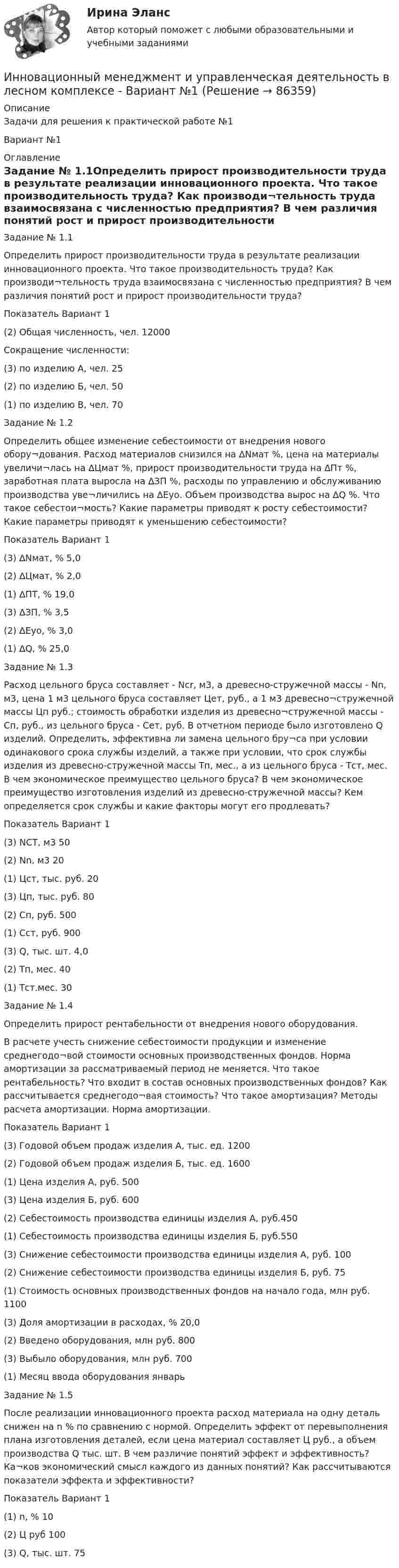     
            Описание
            Задачи для решения к практической работе №1Вариант №1 
            Оглавление
            Задание № 1.1Определить прирост производительности труда в результате реализации инновационного проекта. Что такое производительность труда? Как производи¬тельность труда взаимосвязана с численностью предприятия? В чем различия понятий рост и прирост производительности труда?Показатель	Вариант	1(2) Общая численность, чел.	12000Сокращение численности:	(3) по изделию А, чел.	25(2) по изделию Б, чел.	50(1) по изделию В, чел.	70Задание № 1.2Определить общее изменение себестоимости от внедрения нового обору¬дования. Расход материалов снизился на ∆Nмат %, цена на материалы увеличи¬лась на ∆Цмат %, прирост производительности труда на ∆Пт %, заработная плата выросла на ∆ЗП %, расходы по управлению и обслуживанию производства уве¬личились на ∆Еуо. Объем производства вырос на ∆Q %. Что такое себестои¬мость? Какие параметры приводят к росту себестоимости? Какие параметры приводят к уменьшению себестоимости?Показатель	Вариант	1(3) ∆Nмат, %	5,0(2) ∆Цмат, %	2,0(1) ∆ПТ, %	19,0(3) ∆ЗП, %	3,5(2) ∆Еуо, %	3,0(1) ∆Q, %	25,0Задание № 1.3Расход цельного бруса составляет - Ncr, м3, а древесно-стружечной массы - Nn, м3, цена 1 м3 цельного бруса составляет Цет, руб., а 1 м3 древесно¬стружечной массы Цп руб.; стоимость обработки изделия из древесно¬стружечной массы - Сп, руб., из цельного бруса - Сет, руб. В отчетном периоде было изготовлено Q изделий. Определить, эффективна ли замена цельного бру¬са при условии одинакового срока службы изделий, а также при условии, что срок службы изделия из древесно-стружечной массы Тп, мес., а из цельного бруса - Тст, мес. В чем экономическое преимущество цельного бруса? В чем экономическое преимущество изготовления изделий из древесно-стружечной массы? Кем определяется срок службы и какие факторы могут его продлевать?Показатель	Вариант 	1(3) NCT, м3	50(2) Nn, м3	20(1) Цст, тыс. руб.	20(3) Цп, тыс. руб.	80(2) Сп, руб.	500(1) Сст, руб.	900(3) Q, тыс. шт.	4,0(2) Тп, мес.	40(1) Тст.мес.	30Задание № 1.4Определить прирост рентабельности от внедрения нового оборудования.В расчете учесть снижение себестоимости продукции и изменение среднегодо¬вой стоимости основных производственных фондов. Норма амортизации за рассматриваемый период не меняется. Что такое рентабельность? Что входит в состав основных производственных фондов? Как рассчитывается среднегодо¬вая стоимость? Что такое амортизация? Методы расчета амортизации. Норма амортизации.Показатель	Вариант	1(3) Годовой объем продаж изделия А, тыс. ед.	1200(2) Годовой объем продаж изделия Б, тыс. ед.	1600(1) Цена изделия А, руб.	500(3) Цена изделия Б, руб.	600(2) Себестоимость производства единицы изделия А, руб.450(1) Себестоимость производства единицы изделия Б, руб.550(3) Снижение себестоимости производства единицы изделия А, руб.	100(2) Снижение себестоимости производства единицы изделия Б, руб.	75(1) Стоимость основных производственных фондов на начало года, млн руб.	1100(3) Доля амортизации в расходах, %	20,0(2) Введено оборудования, млн руб.	800(3) Выбыло оборудования, млн руб.	700(1) Месяц ввода оборудования	январьЗадание № 1.5После реализации инновационного проекта расход материала на одну деталь снижен на n % по сравнению с нормой. Определить эффект от перевыполнения плана изготовления деталей, если цена материал составляет Ц руб., а объем производства Q тыс. шт. В чем различие понятий эффект и эффективность? Ка¬ков экономический смысл каждого из данных понятий? Как рассчитываются показатели эффекта и эффективности?Показатель	Вариант 	1(1) n, %	10(2) Ц руб	100(3) Q, тыс. шт.	75  
            
            
            Инновационный менеджмент Итоговый + компетентностный тесты Синергия/МОИ/ МТИ /МОСАПИнновационный менеджмент и управленческая деятельность в лесном комплексе - Вариант №1ИННОВАЦИОННЫЙ МЕНЕДЖМЕНТ И УПРАВЛЕНЧЕСКАЯ ДЕЯТЕЛЬНОСТЬ В ЛЕСНОМ КОМПЛЕКСЕ - ВАРИАНТ №1ИННОВАЦИОННЫЙ МЕНЕДЖМЕНТ И УПРАВЛЕНЧЕСКАЯ ДЕЯТЕЛЬНОСТЬ В ЛЕСНОМ КОМПЛЕКСЕ - ВАРИАНТ №1 - часть №2ИННОВАЦИОННЫЙ МЕНЕДЖМЕНТ И УПРАВЛЕНЧЕСКАЯ ДЕЯТЕЛЬНОСТЬ В ЛЕСНОМ КОМПЛЕКСЕ - ВАРИАНТ №2ИННОВАЦИОННЫЙ МЕНЕДЖМЕНТ И УПРАВЛЕНЧЕСКАЯ ДЕЯТЕЛЬНОСТЬ В ЛЕСНОМ КОМПЛЕКСЕ - ВАРИАНТ №2ИННОВАЦИОННЫЙ МЕНЕДЖМЕНТ И УПРАВЛЕНЧЕСКАЯ ДЕЯТЕЛЬНОСТЬ В ЛЕСНОМ КОМПЛЕКСЕ - ВАРИАНТ №2 - часть №1Инновационный менеджмент 98-100 баллов Инновационный менеджмент - вариант №1💯 Инновационный менеджмент (все ответы на тест Синергия / МТИ / МосАП, август 2022)Инновационный менеджмент задание  2 💯 Инновационный менеджмент [итоговая аттестация] (ответы на тест Синергия / МТИ / МосАП, сентябрь 2022)Инновационный менеджмент Итоговый и Компетентностный тест Ответы Синергия МОИ МТИИнновационный менеджмент, итоговый, компетентностный тест (ответы на тест Синергия / МТИ / МОИ / МосАП)