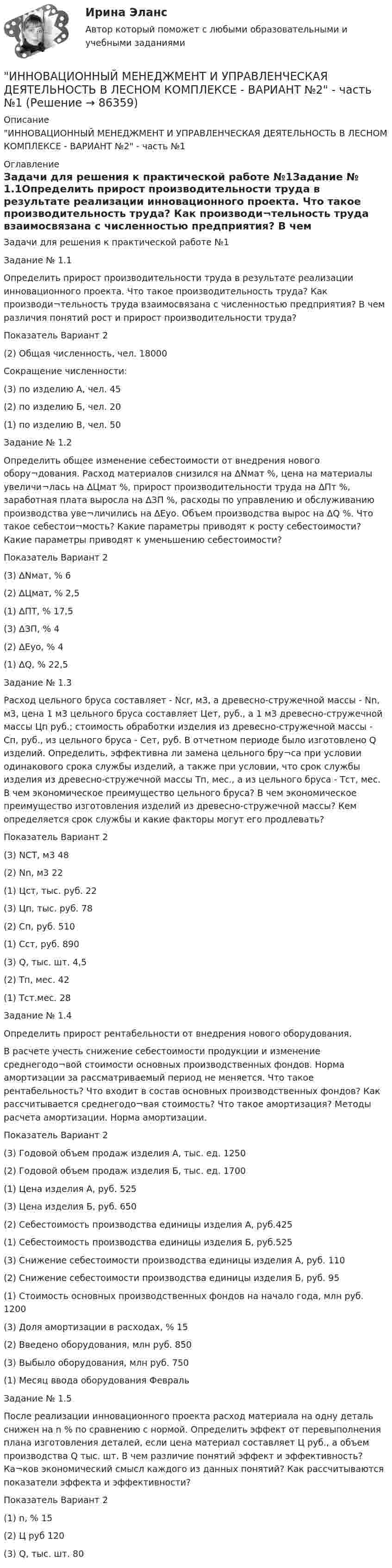     
            Описание
            ИННОВАЦИОННЫЙ МЕНЕДЖМЕНТ И УПРАВЛЕНЧЕСКАЯ ДЕЯТЕЛЬНОСТЬ В ЛЕСНОМ КОМПЛЕКСЕ - ВАРИАНТ №2 - часть №1 
            Оглавление
            Задачи для решения к практической работе №1Задание № 1.1Определить прирост производительности труда в результате реализации инновационного проекта. Что такое производительность труда? Как производи¬тельность труда взаимосвязана с численностью предприятия? В чем различия понятий рост и прирост производительности труда?Показатель	Вариант	2(2) Общая численность, чел.	18000Сокращение численности:	 (3) по изделию А, чел.	45(2) по изделию Б, чел.	20(1) по изделию В, чел.	50Задание № 1.2Определить общее изменение себестоимости от внедрения нового обору¬дования. Расход материалов снизился на ∆Nмат %, цена на материалы увеличи¬лась на ∆Цмат %, прирост производительности труда на ∆Пт %, заработная плата выросла на ∆ЗП %, расходы по управлению и обслуживанию производства уве¬личились на ∆Еуо. Объем производства вырос на ∆Q %. Что такое себестои¬мость? Какие параметры приводят к росту себестоимости? Какие параметры приводят к уменьшению себестоимости?Показатель	Вариант	2(3) ∆Nмат, %	6(2) ∆Цмат, %	2,5(1) ∆ПТ, %	17,5(3) ∆ЗП, %	4(2) ∆Еуо, %	4(1) ∆Q, %	22,5Задание № 1.3Расход цельного бруса составляет - Ncr, м3, а древесно-стружечной массы - Nn, м3, цена 1 м3 цельного бруса составляет Цет, руб., а 1 м3 древесно-стружечной массы Цп руб.; стоимость обработки изделия из древесно-стружечной массы - Сп, руб., из цельного бруса - Сет, руб. В отчетном периоде было изготовлено Q изделий. Определить, эффективна ли замена цельного бру¬са при условии одинакового срока службы изделий, а также при условии, что срок службы изделия из древесно-стружечной массы Тп, мес., а из цельного бруса - Тст, мес. В чем экономическое преимущество цельного бруса? В чем экономическое преимущество изготовления изделий из древесно-стружечной массы? Кем определяется срок службы и какие факторы могут его продлевать?Показатель	Вариант	2(3) NCT, м3	48(2) Nn, м3	22(1) Цст, тыс. руб.	22(3) Цп, тыс. руб.	78(2) Сп, руб.	510(1) Сст, руб.	890(3) Q, тыс. шт.	4,5(2) Тп, мес.	42(1) Тст.мес.	28Задание № 1.4Определить прирост рентабельности от внедрения нового оборудования.В расчете учесть снижение себестоимости продукции и изменение среднегодо¬вой стоимости основных производственных фондов. Норма амортизации за рассматриваемый период не меняется. Что такое рентабельность? Что входит в состав основных производственных фондов? Как рассчитывается среднегодо¬вая стоимость? Что такое амортизация? Методы расчета амортизации. Норма амортизации.Показатель	Вариант	2(3) Годовой объем продаж изделия А, тыс. ед.	1250(2) Годовой объем продаж изделия Б, тыс. ед.	1700(1) Цена изделия А, руб.	525(3) Цена изделия Б, руб.	650(2) Себестоимость производства единицы изделия А, руб.425(1) Себестоимость производства единицы изделия Б, руб.525(3) Снижение себестоимости производства единицы изделия А, руб.	110(2) Снижение себестоимости производства единицы изделия Б, руб.	95(1) Стоимость основных производственных фондов на начало года, млн руб.	1200(3) Доля амортизации в расходах, %	15(2) Введено оборудования, млн руб.	850(3) Выбыло оборудования, млн руб.	750(1) Месяц ввода оборудования	ФевральЗадание № 1.5После реализации инновационного проекта расход материала на одну деталь снижен на n % по сравнению с нормой. Определить эффект от перевыполнения плана изготовления деталей, если цена материал составляет Ц руб., а объем производства Q тыс. шт. В чем различие понятий эффект и эффективность? Ка¬ков экономический смысл каждого из данных понятий? Как рассчитываются показатели эффекта и эффективности?Показатель	Вариант	2(1) n, %	15(2) Ц руб	120(3) Q, тыс. шт.	80  
            
            
            ИННОВАЦИОННЫЙ МЕНЕДЖМЕНТ И УПРАВЛЕНЧЕСКАЯ ДЕЯТЕЛЬНОСТЬ В ЛЕСНОМ КОМПЛЕКСЕ - ВАРИАНТ №2ИННОВАЦИОННЫЙ МЕНЕДЖМЕНТ И УПРАВЛЕНЧЕСКАЯ ДЕЯТЕЛЬНОСТЬ В ЛЕСНОМ КОМПЛЕКСЕ - ВАРИАНТ №2 - часть №1ИННОВАЦИОННЫЙ МЕНЕДЖМЕНТ И УПРАВЛЕНЧЕСКАЯ ДЕЯТЕЛЬНОСТЬ В ЛЕСНОМ КОМПЛЕКСЕ - ВАРИАНТ №2 - часть №2ИННОВАЦИОННЫЙ МЕНЕДЖМЕНТ И УПРАВЛЕНЧЕСКАЯ ДЕЯТЕЛЬНОСТЬ В ЛЕСНОМ КОМПЛЕКСЕ - ВАРИАНТ №3ИННОВАЦИОННЫЙ МЕНЕДЖМЕНТ И УПРАВЛЕНЧЕСКАЯ ДЕЯТЕЛЬНОСТЬ В ЛЕСНОМ КОМПЛЕКСЕ - ВАРИАНТ №4ИННОВАЦИОННЫЙ МЕНЕДЖМЕНТ И УПРАВЛЕНЧЕСКАЯ ДЕЯТЕЛЬНОСТЬ В ЛЕСНОМ КОМПЛЕКСЕ - ВАРИАНТ №5ИННОВАЦИОННЫЙ МЕНЕДЖМЕНТ И УПРАВЛЕНЧЕСКАЯ ДЕЯТЕЛЬНОСТЬ В ЛЕСНОМ КОМПЛЕКСЕ - ВАРИАНТ №6Инновационный менеджмент Итоговый и Компетентностный тест Ответы Синергия МОИ МТИИнновационный менеджмент, итоговый, компетентностный тест (ответы на тест Синергия / МТИ / МОИ / МосАП)Инновационный менеджмент, итоговый, компетентностный тесты (ответы на тест Синергия / МТИ / МОИ / МосАП, 68 вопросов)Инновационный менеджмент Итоговый + компетентностный тесты Синергия/МОИ/ МТИ /МОСАПИнновационный менеджмент и управленческая деятельность в лесном комплексе - Вариант №1ИННОВАЦИОННЫЙ МЕНЕДЖМЕНТ И УПРАВЛЕНЧЕСКАЯ ДЕЯТЕЛЬНОСТЬ В ЛЕСНОМ КОМПЛЕКСЕ - ВАРИАНТ №1ИННОВАЦИОННЫЙ МЕНЕДЖМЕНТ И УПРАВЛЕНЧЕСКАЯ ДЕЯТЕЛЬНОСТЬ В ЛЕСНОМ КОМПЛЕКСЕ - ВАРИАНТ №1 - часть №2