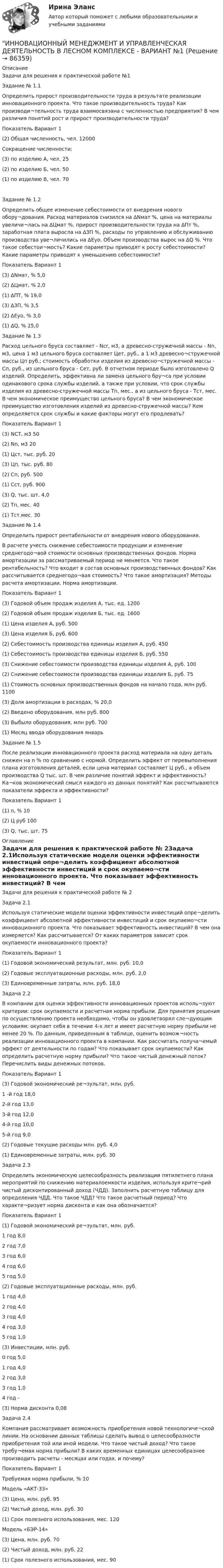     
            Описание
            Задачи для решения к практической работе №1Задание № 1.1Определить прирост производительности труда в результате реализации инновационного проекта. Что такое производительность труда? Как производи¬тельность труда взаимосвязана с численностью предприятия? В чем различия понятий рост и прирост производительности труда?Показатель	Вариант	1(2) Общая численность, чел.	12000Сокращение численности:(3) по изделию А, чел.	25(2) по изделию Б, чел.	50(1) по изделию В, чел.	70Задание № 1.2Определить общее изменение себестоимости от внедрения нового обору¬дования. Расход материалов снизился на ∆Nмат %, цена на материалы увеличи¬лась на ∆Цмат %, прирост производительности труда на ∆Пт %, заработная плата выросла на ∆ЗП %, расходы по управлению и обслуживанию производства уве¬личились на ∆Еуо. Объем производства вырос на ∆Q %. Что такое себестои¬мость? Какие параметры приводят к росту себестоимости? Какие параметры приводят к уменьшению себестоимости?Показатель	Вариант	1(3) ∆Nмат, %	5,0(2) ∆Цмат, %	2,0(1) ∆ПТ, %	19,0(3) ∆ЗП, %	3,5(2) ∆Еуо, %	3,0(1) ∆Q, %	25,0Задание № 1.3Расход цельного бруса составляет - Ncr, м3, а древесно-стружечной массы - Nn, м3, цена 1 м3 цельного бруса составляет Цет, руб., а 1 м3 древесно¬стружечной массы Цп руб.; стоимость обработки изделия из древесно¬стружечной массы - Сп, руб., из цельного бруса - Сет, руб. В отчетном периоде было изготовлено Q изделий. Определить, эффективна ли замена цельного бру¬са при условии одинакового срока службы изделий, а также при условии, что срок службы изделия из древесно-стружечной массы Тп, мес., а из цельного бруса - Тст, мес. В чем экономическое преимущество цельного бруса? В чем экономическое преимущество изготовления изделий из древесно-стружечной массы? Кем определяется срок службы и какие факторы могут его продлевать?Показатель	Вариант	1(3) NCT, м3	50(2) Nn, м3	20(1) Цст, тыс. руб.	20(3) Цп, тыс. руб.	80(2) Сп, руб.	500(1) Сст, руб.	900(3) Q, тыс. шт.	4,0(2) Тп, мес.	40(1) Тст.мес.	30Задание № 1.4Определить прирост рентабельности от внедрения нового оборудования.В расчете учесть снижение себестоимости продукции и изменение среднегодо¬вой стоимости основных производственных фондов. Норма амортизации за рассматриваемый период не меняется. Что такое рентабельность? Что входит в состав основных производственных фондов? Как рассчитывается среднегодо¬вая стоимость? Что такое амортизация? Методы расчета амортизации. Норма амортизации.Показатель	Вариант	1(3) Годовой объем продаж изделия А, тыс. ед.	1200(2) Годовой объем продаж изделия Б, тыс. ед.	1600(1) Цена изделия А, руб.	500(3) Цена изделия Б, руб.	600(2) Себестоимость производства единицы изделия А, руб.	450(1) Себестоимость производства единицы изделия Б, руб.	550(3) Снижение себестоимости производства единицы изделия А, руб.	100(2) Снижение себестоимости производства единицы изделия Б, руб.	75(1) Стоимость основных производственных фондов на начало года, млн руб.	1100(3) Доля амортизации в расходах, %	20,0(2) Введено оборудования, млн руб.	800(3) Выбыло оборудования, млн руб.	700(1) Месяц ввода оборудования	январьЗадание № 1.5После реализации инновационного проекта расход материала на одну деталь снижен на n % по сравнению с нормой. Определить эффект от перевыполнения плана изготовления деталей, если цена материал составляет Ц руб., а объем производства Q тыс. шт. В чем различие понятий эффект и эффективность? Ка¬ков экономический смысл каждого из данных понятий? Как рассчитываются показатели эффекта и эффективности?Показатель	Вариант	1(1) n, %	10(2) Ц руб	100(3) Q, тыс. шт.	75 
            Оглавление
            Задачи для решения к практической работе № 2Задача 2.1Используя статические модели оценки эффективности инвестиций опре¬делить коэффициент абсолютной эффективности инвестиций и срок окупаемо¬сти инновационного проекта. Что показывает эффективность инвестиций? В чем она измеряется? Как рассчитывается? От каких параметров зависит срок окупаемости инновационного проекта?Показатель	Вариант	1(1) Годовой экономический результат, млн. руб.	10,0(2) Годовые эксплуатационные расходы, млн. руб.	2,0(3) Единовременные затраты, млн. руб.	18,0Задача 2.2В компании для оценки эффективности инновационных проектов исполь¬зуют критерии: срок окупаемости и расчетная норма прибыли. Для принятия решения по осуществлению проекта необходимо, чтобы он удовлетворял сле¬дующим условиям: окупает себя в течение 4-х лет и имеет расчетную норму прибыли не менее 20 %. По данным, приведенным в таблице, оценить возмож¬ность реализации инновационного проекта в компании. Как рассчитать получа¬емый эффект от деятельности по годам? Что показывает срок окупаемости? Как определить расчетную норму прибыли? Что такое чистый денежный поток? Перечислить виды денежных потоков.Показатель	Вариант	1(3) Годовой экономический ре¬зультат, млн. руб.	1 -й год	18,02-й год	13,03-й год	12,04-й год	10,05-й год	9,0(2) Годовые текущие расходы млн. руб.	4,0(1) Единовременные затраты, млн. руб.	30Задача 2.3Определить экономическую целесообразность реализации пятилетнего плана мероприятий по снижению материалоемкости изделия, используя крите¬рий чистый дисконтированный доход (ЧДД). Заполнить расчетную таблицу для определения ЧДД. Что такое ЧДД? Что такое расчетный период? Что характе¬ризует норма дисконта и как она обозначается?Показатель	Вариант	1(1) Годовой экономический ре¬зультат, млн. руб.	1 год	8,02 год	7,03 год	6,04 год	6,05 год	5,0(2) Годовые эксплуатационные расходы, млн. руб.	1 год	4,02 год	4,03 год	4,04 год	3,05 год	1,0(3) Инвестиции, млн. руб.	0 год	5,01 год	4,02 год	3,03 год	1,04 год	-(3) Норма дисконта	0,08Задача 2.4Компания рассматривает возможность приобретения новой технологиче¬ской линии. На основании данных таблицы сделать вывод о целесообразности приобретения той или иной модели. Что такое чистый доход? Что такое требу¬емая норма прибыли? В каких временных единицах целесообразнее производить расчеты - месяцах или годах, и почему?Показатель	Вариант	1Требуемая норма прибыли, %	10Модель «АКТ-33»	(3) Цена, млн. руб.	95(2) Чистый доход, млн. руб.	30(1) Срок полезного использования, мес.	120Модель «БЭР-14»	(3) Цена, млн. руб.	70(2) Чистый доход, млн. руб.	22(1) Срок полезного использования, мес.	90  
            
            
            Инновационный менеджмент и управленческая деятельность в лесном комплексе - Вариант №1ИННОВАЦИОННЫЙ МЕНЕДЖМЕНТ И УПРАВЛЕНЧЕСКАЯ ДЕЯТЕЛЬНОСТЬ В ЛЕСНОМ КОМПЛЕКСЕ - ВАРИАНТ №1ИННОВАЦИОННЫЙ МЕНЕДЖМЕНТ И УПРАВЛЕНЧЕСКАЯ ДЕЯТЕЛЬНОСТЬ В ЛЕСНОМ КОМПЛЕКСЕ - ВАРИАНТ №1 - часть №2ИННОВАЦИОННЫЙ МЕНЕДЖМЕНТ И УПРАВЛЕНЧЕСКАЯ ДЕЯТЕЛЬНОСТЬ В ЛЕСНОМ КОМПЛЕКСЕ - ВАРИАНТ №2ИННОВАЦИОННЫЙ МЕНЕДЖМЕНТ И УПРАВЛЕНЧЕСКАЯ ДЕЯТЕЛЬНОСТЬ В ЛЕСНОМ КОМПЛЕКСЕ - ВАРИАНТ №2ИННОВАЦИОННЫЙ МЕНЕДЖМЕНТ И УПРАВЛЕНЧЕСКАЯ ДЕЯТЕЛЬНОСТЬ В ЛЕСНОМ КОМПЛЕКСЕ - ВАРИАНТ №2 - часть №1ИННОВАЦИОННЫЙ МЕНЕДЖМЕНТ И УПРАВЛЕНЧЕСКАЯ ДЕЯТЕЛЬНОСТЬ В ЛЕСНОМ КОМПЛЕКСЕ - ВАРИАНТ №2 - часть №2Инновационный менеджмент - вариант №1💯 Инновационный менеджмент (все ответы на тест Синергия / МТИ / МосАП, август 2022)Инновационный менеджмент задание  2 💯 Инновационный менеджмент [итоговая аттестация] (ответы на тест Синергия / МТИ / МосАП, сентябрь 2022)Инновационный менеджмент Итоговый и Компетентностный тест Ответы Синергия МОИ МТИИнновационный менеджмент, итоговый, компетентностный тест (ответы на тест Синергия / МТИ / МОИ / МосАП)Инновационный менеджмент, итоговый, компетентностный тесты (ответы на тест Синергия / МТИ / МОИ / МосАП, 68 вопросов)