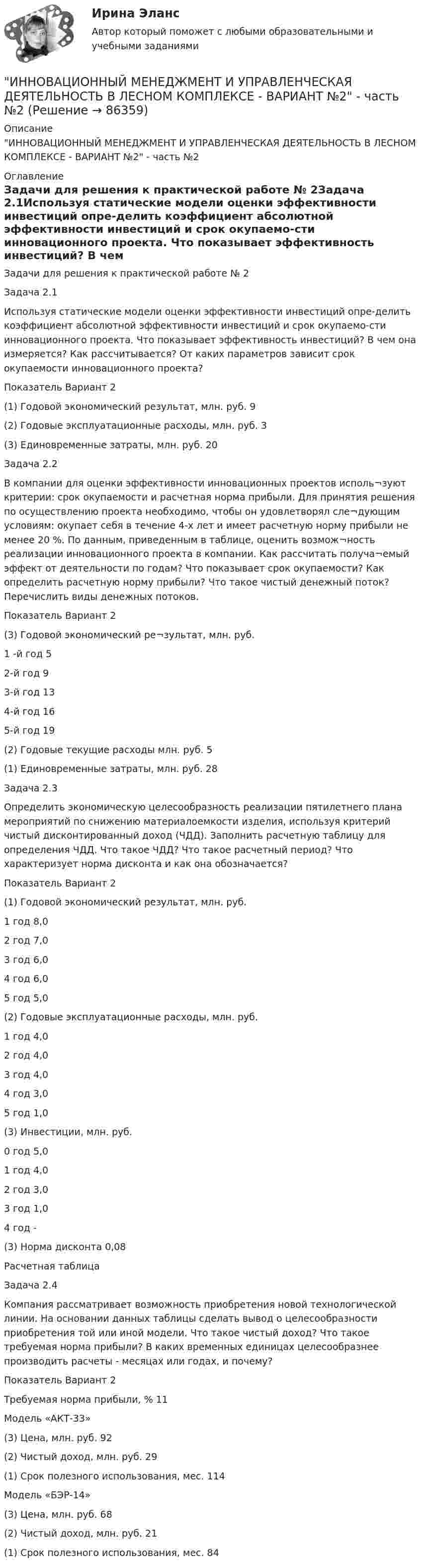     
            Описание
            ИННОВАЦИОННЫЙ МЕНЕДЖМЕНТ И УПРАВЛЕНЧЕСКАЯ ДЕЯТЕЛЬНОСТЬ В ЛЕСНОМ КОМПЛЕКСЕ - ВАРИАНТ №2 - часть №2 
            Оглавление
            Задачи для решения к практической работе № 2Задача 2.1Используя статические модели оценки эффективности инвестиций опре-делить коэффициент абсолютной эффективности инвестиций и срок окупаемо-сти инновационного проекта. Что показывает эффективность инвестиций? В чем она измеряется? Как рассчитывается? От каких параметров зависит срок окупаемости инновационного проекта?Показатель	Вариант	2(1) Годовой экономический результат, млн. руб.	9(2) Годовые эксплуатационные расходы, млн. руб.	3(3) Единовременные затраты, млн. руб.	20Задача 2.2В компании для оценки эффективности инновационных проектов исполь¬зуют критерии: срок окупаемости и расчетная норма прибыли. Для принятия решения по осуществлению проекта необходимо, чтобы он удовлетворял сле¬дующим условиям: окупает себя в течение 4-х лет и имеет расчетную норму прибыли не менее 20 %. По данным, приведенным в таблице, оценить возмож¬ность реализации инновационного проекта в компании. Как рассчитать получа¬емый эффект от деятельности по годам? Что показывает срок окупаемости? Как определить расчетную норму прибыли? Что такое чистый денежный поток? Перечислить виды денежных потоков.Показатель	Вариант	2(3) Годовой экономический ре¬зультат, млн. руб.	1 -й год	52-й год	93-й год	134-й год	165-й год	19(2) Годовые текущие расходы млн. руб.	5(1) Единовременные затраты, млн. руб.	28Задача 2.3Определить экономическую целесообразность реализации пятилетнего плана мероприятий по снижению материалоемкости изделия, используя критерий чистый дисконтированный доход (ЧДД). Заполнить расчетную таблицу для определения ЧДД. Что такое ЧДД? Что такое расчетный период? Что характеризует норма дисконта и как она обозначается?Показатель	Вариант	2(1) Годовой экономический результат, млн. руб.	1 год	8,02 год	7,03 год	6,04 год	6,05 год	5,0(2) Годовые эксплуатационные расходы, млн. руб.	1 год	4,02 год	4,03 год	4,04 год	3,05 год	1,0(3) Инвестиции, млн. руб.	0 год	5,01 год	4,02 год	3,03 год	1,04 год	-(3) Норма дисконта	0,08Расчетная таблицаЗадача 2.4Компания рассматривает возможность приобретения новой технологической линии. На основании данных таблицы сделать вывод о целесообразности приобретения той или иной модели. Что такое чистый доход? Что такое требуемая норма прибыли? В каких временных единицах целесообразнее производить расчеты - месяцах или годах, и почему?Показатель	Вариант	2Требуемая норма прибыли, %	11Модель «АКТ-33»	(3) Цена, млн. руб.	92(2) Чистый доход, млн. руб.	29(1) Срок полезного использования, мес.	114Модель «БЭР-14»	(3) Цена, млн. руб.	68(2) Чистый доход, млн. руб.	21(1) Срок полезного использования, мес.	84  
            
            
            ИННОВАЦИОННЫЙ МЕНЕДЖМЕНТ И УПРАВЛЕНЧЕСКАЯ ДЕЯТЕЛЬНОСТЬ В ЛЕСНОМ КОМПЛЕКСЕ - ВАРИАНТ №2 - часть №1ИННОВАЦИОННЫЙ МЕНЕДЖМЕНТ И УПРАВЛЕНЧЕСКАЯ ДЕЯТЕЛЬНОСТЬ В ЛЕСНОМ КОМПЛЕКСЕ - ВАРИАНТ №2 - часть №2ИННОВАЦИОННЫЙ МЕНЕДЖМЕНТ И УПРАВЛЕНЧЕСКАЯ ДЕЯТЕЛЬНОСТЬ В ЛЕСНОМ КОМПЛЕКСЕ - ВАРИАНТ №3ИННОВАЦИОННЫЙ МЕНЕДЖМЕНТ И УПРАВЛЕНЧЕСКАЯ ДЕЯТЕЛЬНОСТЬ В ЛЕСНОМ КОМПЛЕКСЕ - ВАРИАНТ №4ИННОВАЦИОННЫЙ МЕНЕДЖМЕНТ И УПРАВЛЕНЧЕСКАЯ ДЕЯТЕЛЬНОСТЬ В ЛЕСНОМ КОМПЛЕКСЕ - ВАРИАНТ №5ИННОВАЦИОННЫЙ МЕНЕДЖМЕНТ И УПРАВЛЕНЧЕСКАЯ ДЕЯТЕЛЬНОСТЬ В ЛЕСНОМ КОМПЛЕКСЕ - ВАРИАНТ №6Инновационный менеджмент ММУ 2023г.Инновационный менеджмент, итоговый, компетентностный тест (ответы на тест Синергия / МТИ / МОИ / МосАП)Инновационный менеджмент, итоговый, компетентностный тесты (ответы на тест Синергия / МТИ / МОИ / МосАП, 68 вопросов)Инновационный менеджмент Итоговый + компетентностный тесты Синергия/МОИ/ МТИ /МОСАПИнновационный менеджмент и управленческая деятельность в лесном комплексе - Вариант №1ИННОВАЦИОННЫЙ МЕНЕДЖМЕНТ И УПРАВЛЕНЧЕСКАЯ ДЕЯТЕЛЬНОСТЬ В ЛЕСНОМ КОМПЛЕКСЕ - ВАРИАНТ №1ИННОВАЦИОННЫЙ МЕНЕДЖМЕНТ И УПРАВЛЕНЧЕСКАЯ ДЕЯТЕЛЬНОСТЬ В ЛЕСНОМ КОМПЛЕКСЕ - ВАРИАНТ №1 - часть №2ИННОВАЦИОННЫЙ МЕНЕДЖМЕНТ И УПРАВЛЕНЧЕСКАЯ ДЕЯТЕЛЬНОСТЬ В ЛЕСНОМ КОМПЛЕКСЕ - ВАРИАНТ №2