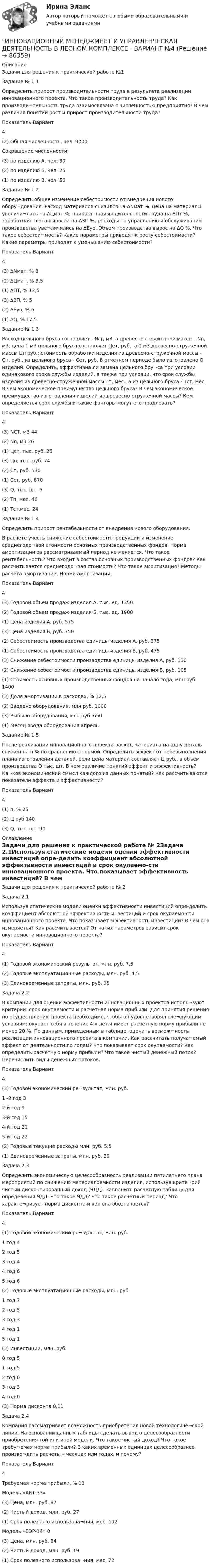     
            Описание
            Задачи для решения к практической работе №1Задание № 1.1Определить прирост производительности труда в результате реализации инновационного проекта. Что такое производительность труда? Как производи¬тельность труда взаимосвязана с численностью предприятия? В чем различия понятий рост и прирост производительности труда?Показатель	Вариант	4(2) Общая численность, чел.	9000Сокращение численности:	 (3) по изделию А, чел.	30(2) по изделию Б, чел.	25(1) по изделию В, чел.	50Задание № 1.2Определить общее изменение себестоимости от внедрения нового обору¬дования. Расход материалов снизился на ∆Nмат %, цена на материалы увеличи¬лась на ∆Цмат %, прирост производительности труда на ∆Пт %, заработная плата выросла на ∆ЗП %, расходы по управлению и обслуживанию производства уве¬личились на ∆Еуо. Объем производства вырос на ∆Q %. Что такое себестои¬мость? Какие параметры приводят к росту себестоимости? Какие параметры приводят к уменьшению себестоимости?Показатель	Вариант	4(3) ∆Nмат, %	8(2) ∆Цмат, %	3,5(1) ∆ПТ, %	12,5(3) ∆ЗП, %	5(2) ∆Еуо, %	6(1) ∆Q, %	17,5Задание № 1.3Расход цельного бруса составляет - Ncr, м3, а древесно-стружечной массы - Nn, м3, цена 1 м3 цельного бруса составляет Цет, руб., а 1 м3 древесно-стружечной массы Цп руб.; стоимость обработки изделия из древесно-стружечной массы - Сп, руб., из цельного бруса - Сет, руб. В отчетном периоде было изготовлено Q изделий. Определить, эффективна ли замена цельного бру¬са при условии одинакового срока службы изделий, а также при условии, что срок службы изделия из древесно-стружечной массы Тп, мес., а из цельного бруса - Тст, мес. В чем экономическое преимущество цельного бруса? В чем экономическое преимущество изготовления изделий из древесно-стружечной массы? Кем определяется срок службы и какие факторы могут его продлевать?Показатель	Вариант	4(3) NCT, м3	44(2) Nn, м3	26(1) Цст, тыс. руб.	26(3) Цп, тыс. руб.	74(2) Сп, руб.	530(1) Сст, руб.	870(3) Q, тыс. шт.	6(2) Тп, мес.	46(1) Тст.мес.	24Задание № 1.4Определить прирост рентабельности от внедрения нового оборудования.В расчете учесть снижение себестоимости продукции и изменение среднегодо¬вой стоимости основных производственных фондов. Норма амортизации за рассматриваемый период не меняется. Что такое рентабельность? Что входит в состав основных производственных фондов? Как рассчитывается среднегодо¬вая стоимость? Что такое амортизация? Методы расчета амортизации. Норма амортизации.Показатель	Вариант	4(3) Годовой объем продаж изделия А, тыс. ед.	1350(2) Годовой объем продаж изделия Б, тыс. ед.	1900(1) Цена изделия А, руб.	575(3) Цена изделия Б, руб.	750(2) Себестоимость производства единицы изделия А, руб.	375(1) Себестоимость производства единицы изделия Б, руб.	475(3) Снижение себестоимости производства единицы изделия А, руб.	130(2) Снижение себестоимости производства единицы изделия Б, руб.	105(1) Стоимость основных производственных фондов на начало года, млн руб.	1400(3) Доля амортизации в расходах, %	12,5(2) Введено оборудования, млн руб.	1000(3) Выбыло оборудования, млн руб.	650(1) Месяц ввода оборудования	апрельЗадание № 1.5После реализации инновационного проекта расход материала на одну деталь снижен на n % по сравнению с нормой. Определить эффект от перевыполнения плана изготовления деталей, если цена материал составляет Ц руб., а объем производства Q тыс. шт. В чем различие понятий эффект и эффективность? Ка¬ков экономический смысл каждого из данных понятий? Как рассчитываются показатели эффекта и эффективности?Показатель	Вариант	4(1) n, %	25(2) Ц руб	140(3) Q, тыс. шт.	90 
            Оглавление
            Задачи для решения к практической работе № 2Задача 2.1Используя статические модели оценки эффективности инвестиций опре-делить коэффициент абсолютной эффективности инвестиций и срок окупаемо-сти инновационного проекта. Что показывает эффективность инвестиций? В чем она измеряется? Как рассчитывается? От каких параметров зависит срок окупаемости инновационного проекта?Показатель	Вариант	4(1) Годовой экономический результат, млн. руб.	7,5(2) Годовые эксплуатационные расходы, млн. руб.	4,5(3) Единовременные затраты, млн. руб.	25Задача 2.2В компании для оценки эффективности инновационных проектов исполь¬зуют критерии: срок окупаемости и расчетная норма прибыли. Для принятия решения по осуществлению проекта необходимо, чтобы он удовлетворял сле¬дующим условиям: окупает себя в течение 4-х лет и имеет расчетную норму прибыли не менее 20 %. По данным, приведенным в таблице, оценить возмож¬ность реализации инновационного проекта в компании. Как рассчитать получа¬емый эффект от деятельности по годам? Что показывает срок окупаемости? Как определить расчетную норму прибыли? Что такое чистый денежный поток? Перечислить виды денежных потоков.Показатель	Вариант	4(3) Годовой экономический ре¬зультат, млн. руб.	1 -й год	32-й год	93-й год	154-й год	215-й год	22(2) Годовые текущие расходы млн. руб.	5,5(1) Единовременные затраты, млн. руб.	29Задача 2.3Определить экономическую целесообразность реализации пятилетнего плана мероприятий по снижению материалоемкости изделия, используя крите¬рий чистый дисконтированный доход (ЧДД). Заполнить расчетную таблицу для определения ЧДД. Что такое ЧДД? Что такое расчетный период? Что характе¬ризует норма дисконта и как она обозначается?Показатель	Вариант	4(1) Годовой экономический ре¬зультат, млн. руб.	1 год	42 год	53 год	44 год	65 год	6(2) Годовые эксплуатационные расходы, млн. руб.	 1 год	72 год	53 год	34 год	15 год	1(3) Инвестиции, млн. руб.	 0 год	51 год	52 год	03 год	34 год	0(3) Норма дисконта	0,11Задача 2.4Компания рассматривает возможность приобретения новой технологиче¬ской линии. На основании данных таблицы сделать вывод о целесообразности приобретения той или иной модели. Что такое чистый доход? Что такое требу¬емая норма прибыли? В каких временных единицах целесообразнее произво¬дить расчеты - месяцах или годах, и почему?Показатель	Вариант	4Требуемая норма прибыли, %	13Модель «АКТ-33»	 (3) Цена, млн. руб.	87(2) Чистый доход, млн. руб.	27(1) Срок полезного использова¬ния, мес.	102Модель «БЭР-14»	0(3) Цена, млн. руб.	64(2) Чистый доход, млн. руб.	19(1) Срок полезного использова¬ния, мес.	72  
            
            
            ИННОВАЦИОННЫЙ МЕНЕДЖМЕНТ И УПРАВЛЕНЧЕСКАЯ ДЕЯТЕЛЬНОСТЬ В ЛЕСНОМ КОМПЛЕКСЕ - ВАРИАНТ №3ИННОВАЦИОННЫЙ МЕНЕДЖМЕНТ И УПРАВЛЕНЧЕСКАЯ ДЕЯТЕЛЬНОСТЬ В ЛЕСНОМ КОМПЛЕКСЕ - ВАРИАНТ №4ИННОВАЦИОННЫЙ МЕНЕДЖМЕНТ И УПРАВЛЕНЧЕСКАЯ ДЕЯТЕЛЬНОСТЬ В ЛЕСНОМ КОМПЛЕКСЕ - ВАРИАНТ №5ИННОВАЦИОННЫЙ МЕНЕДЖМЕНТ И УПРАВЛЕНЧЕСКАЯ ДЕЯТЕЛЬНОСТЬ В ЛЕСНОМ КОМПЛЕКСЕ - ВАРИАНТ №6Инновационный менеджмент ММУ 2023г.Инновационный менеджмент (новый) тест с ответами Синергия/МОИ/ МТИИнновационный менеджмент (новый) тест с ответами Синергия/МОИ/ МТИ /МОСАПИнновационный менеджмент Итоговый + компетентностный тесты Синергия/МОИ/ МТИ /МОСАПИнновационный менеджмент и управленческая деятельность в лесном комплексе - Вариант №1ИННОВАЦИОННЫЙ МЕНЕДЖМЕНТ И УПРАВЛЕНЧЕСКАЯ ДЕЯТЕЛЬНОСТЬ В ЛЕСНОМ КОМПЛЕКСЕ - ВАРИАНТ №1ИННОВАЦИОННЫЙ МЕНЕДЖМЕНТ И УПРАВЛЕНЧЕСКАЯ ДЕЯТЕЛЬНОСТЬ В ЛЕСНОМ КОМПЛЕКСЕ - ВАРИАНТ №1 - часть №2ИННОВАЦИОННЫЙ МЕНЕДЖМЕНТ И УПРАВЛЕНЧЕСКАЯ ДЕЯТЕЛЬНОСТЬ В ЛЕСНОМ КОМПЛЕКСЕ - ВАРИАНТ №2ИННОВАЦИОННЫЙ МЕНЕДЖМЕНТ И УПРАВЛЕНЧЕСКАЯ ДЕЯТЕЛЬНОСТЬ В ЛЕСНОМ КОМПЛЕКСЕ - ВАРИАНТ №2ИННОВАЦИОННЫЙ МЕНЕДЖМЕНТ И УПРАВЛЕНЧЕСКАЯ ДЕЯТЕЛЬНОСТЬ В ЛЕСНОМ КОМПЛЕКСЕ - ВАРИАНТ №2 - часть №1