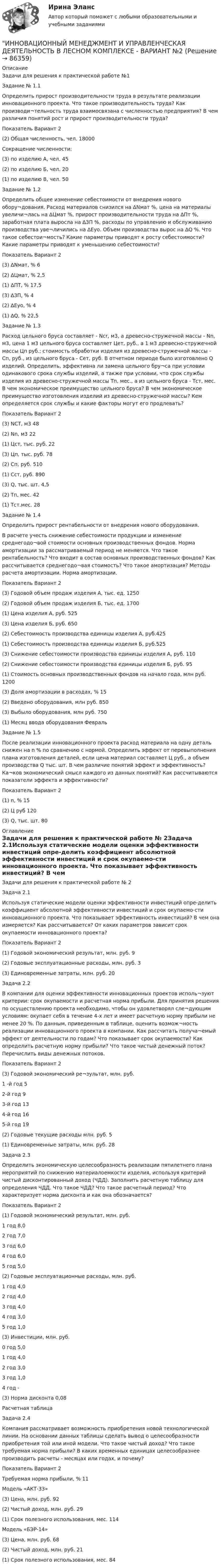     
            Описание
            Задачи для решения к практической работе №1Задание № 1.1Определить прирост производительности труда в результате реализации инновационного проекта. Что такое производительность труда? Как производи¬тельность труда взаимосвязана с численностью предприятия? В чем различия понятий рост и прирост производительности труда?Показатель Вариант 2(2) Общая численность, чел. 18000Сокращение численности:(3) по изделию А, чел. 45(2) по изделию Б, чел. 20(1) по изделию В, чел. 50Задание № 1.2Определить общее изменение себестоимости от внедрения нового обору¬дования. Расход материалов снизился на ∆Nмат %, цена на материалы увеличи¬лась на ∆Цмат %, прирост производительности труда на ∆Пт %, заработная плата выросла на ∆ЗП %, расходы по управлению и обслуживанию производства уве¬личились на ∆Еуо. Объем производства вырос на ∆Q %. Что такое себестои¬мость? Какие параметры приводят к росту себестоимости? Какие параметры приводят к уменьшению себестоимости?Показатель Вариант 2(3) ∆Nмат, % 6(2) ∆Цмат, % 2,5(1) ∆ПТ, % 17,5(3) ∆ЗП, % 4(2) ∆Еуо, % 4(1) ∆Q, % 22,5Задание № 1.3Расход цельного бруса составляет - Ncr, м3, а древесно-стружечной массы - Nn, м3, цена 1 м3 цельного бруса составляет Цет, руб., а 1 м3 древесно-стружечной массы Цп руб.; стоимость обработки изделия из древесно-стружечной массы - Сп, руб., из цельного бруса - Сет, руб. В отчетном периоде было изготовлено Q изделий. Определить, эффективна ли замена цельного бру¬са при условии одинакового срока службы изделий, а также при условии, что срок службы изделия из древесно-стружечной массы Тп, мес., а из цельного бруса - Тст, мес. В чем экономическое преимущество цельного бруса? В чем экономическое преимущество изготовления изделий из древесно-стружечной массы? Кем определяется срок службы и какие факторы могут его продлевать?Показатель Вариант 2(3) NCT, м3 48(2) Nn, м3 22(1) Цст, тыс. руб. 22(3) Цп, тыс. руб. 78(2) Сп, руб. 510(1) Сст, руб. 890(3) Q, тыс. шт. 4,5(2) Тп, мес. 42(1) Тст.мес. 28Задание № 1.4Определить прирост рентабельности от внедрения нового оборудования.В расчете учесть снижение себестоимости продукции и изменение среднегодо¬вой стоимости основных производственных фондов. Норма амортизации за рассматриваемый период не меняется. Что такое рентабельность? Что входит в состав основных производственных фондов? Как рассчитывается среднегодо¬вая стоимость? Что такое амортизация? Методы расчета амортизации. Норма амортизации.Показатель Вариант 2(3) Годовой объем продаж изделия А, тыс. ед. 1250(2) Годовой объем продаж изделия Б, тыс. ед. 1700(1) Цена изделия А, руб. 525(3) Цена изделия Б, руб. 650(2) Себестоимость производства единицы изделия А, руб.425(1) Себестоимость производства единицы изделия Б, руб.525(3) Снижение себестоимости производства единицы изделия А, руб. 110(2) Снижение себестоимости производства единицы изделия Б, руб. 95(1) Стоимость основных производственных фондов на начало года, млн руб. 1200(3) Доля амортизации в расходах, % 15(2) Введено оборудования, млн руб. 850(3) Выбыло оборудования, млн руб. 750(1) Месяц ввода оборудования ФевральЗадание № 1.5После реализации инновационного проекта расход материала на одну деталь снижен на n % по сравнению с нормой. Определить эффект от перевыполнения плана изготовления деталей, если цена материал составляет Ц руб., а объем производства Q тыс. шт. В чем различие понятий эффект и эффективность? Ка¬ков экономический смысл каждого из данных понятий? Как рассчитываются показатели эффекта и эффективности?Показатель Вариант 2(1) n, % 15(2) Ц руб 120(3) Q, тыс. шт. 80 
            Оглавление
            Задачи для решения к практической работе № 2Задача 2.1Используя статические модели оценки эффективности инвестиций опре-делить коэффициент абсолютной эффективности инвестиций и срок окупаемо-сти инновационного проекта. Что показывает эффективность инвестиций? В чем она измеряется? Как рассчитывается? От каких параметров зависит срок окупаемости инновационного проекта?Показатель Вариант 2(1) Годовой экономический результат, млн. руб. 9(2) Годовые эксплуатационные расходы, млн. руб. 3(3) Единовременные затраты, млн. руб. 20Задача 2.2В компании для оценки эффективности инновационных проектов исполь¬зуют критерии: срок окупаемости и расчетная норма прибыли. Для принятия решения по осуществлению проекта необходимо, чтобы он удовлетворял сле¬дующим условиям: окупает себя в течение 4-х лет и имеет расчетную норму прибыли не менее 20 %. По данным, приведенным в таблице, оценить возмож¬ность реализации инновационного проекта в компании. Как рассчитать получа¬емый эффект от деятельности по годам? Что показывает срок окупаемости? Как определить расчетную норму прибыли? Что такое чистый денежный поток? Перечислить виды денежных потоков.Показатель Вариант 2(3) Годовой экономический ре¬зультат, млн. руб.1 -й год 52-й год 93-й год 134-й год 165-й год 19(2) Годовые текущие расходы млн. руб. 5(1) Единовременные затраты, млн. руб. 28Задача 2.3Определить экономическую целесообразность реализации пятилетнего плана мероприятий по снижению материалоемкости изделия, используя критерий чистый дисконтированный доход (ЧДД). Заполнить расчетную таблицу для определения ЧДД. Что такое ЧДД? Что такое расчетный период? Что характеризует норма дисконта и как она обозначается?Показатель Вариант 2(1) Годовой экономический результат, млн. руб.1 год 8,02 год 7,03 год 6,04 год 6,05 год 5,0(2) Годовые эксплуатационные расходы, млн. руб.1 год 4,02 год 4,03 год 4,04 год 3,05 год 1,0(3) Инвестиции, млн. руб.0 год 5,01 год 4,02 год 3,03 год 1,04 год -(3) Норма дисконта 0,08Расчетная таблицаЗадача 2.4Компания рассматривает возможность приобретения новой технологической линии. На основании данных таблицы сделать вывод о целесообразности приобретения той или иной модели. Что такое чистый доход? Что такое требуемая норма прибыли? В каких временных единицах целесообразнее производить расчеты - месяцах или годах, и почему?Показатель Вариант 2Требуемая норма прибыли, % 11Модель «АКТ-33»(3) Цена, млн. руб. 92(2) Чистый доход, млн. руб. 29(1) Срок полезного использования, мес. 114Модель «БЭР-14»(3) Цена, млн. руб. 68(2) Чистый доход, млн. руб. 21(1) Срок полезного использования, мес. 84  
            
            
            ИННОВАЦИОННЫЙ МЕНЕДЖМЕНТ И УПРАВЛЕНЧЕСКАЯ ДЕЯТЕЛЬНОСТЬ В ЛЕСНОМ КОМПЛЕКСЕ - ВАРИАНТ №1 - часть №2ИННОВАЦИОННЫЙ МЕНЕДЖМЕНТ И УПРАВЛЕНЧЕСКАЯ ДЕЯТЕЛЬНОСТЬ В ЛЕСНОМ КОМПЛЕКСЕ - ВАРИАНТ №2ИННОВАЦИОННЫЙ МЕНЕДЖМЕНТ И УПРАВЛЕНЧЕСКАЯ ДЕЯТЕЛЬНОСТЬ В ЛЕСНОМ КОМПЛЕКСЕ - ВАРИАНТ №2ИННОВАЦИОННЫЙ МЕНЕДЖМЕНТ И УПРАВЛЕНЧЕСКАЯ ДЕЯТЕЛЬНОСТЬ В ЛЕСНОМ КОМПЛЕКСЕ - ВАРИАНТ №2 - часть №1ИННОВАЦИОННЫЙ МЕНЕДЖМЕНТ И УПРАВЛЕНЧЕСКАЯ ДЕЯТЕЛЬНОСТЬ В ЛЕСНОМ КОМПЛЕКСЕ - ВАРИАНТ №2 - часть №2ИННОВАЦИОННЫЙ МЕНЕДЖМЕНТ И УПРАВЛЕНЧЕСКАЯ ДЕЯТЕЛЬНОСТЬ В ЛЕСНОМ КОМПЛЕКСЕ - ВАРИАНТ №3ИННОВАЦИОННЫЙ МЕНЕДЖМЕНТ И УПРАВЛЕНЧЕСКАЯ ДЕЯТЕЛЬНОСТЬ В ЛЕСНОМ КОМПЛЕКСЕ - ВАРИАНТ №4Инновационный менеджмент задание  2 💯 Инновационный менеджмент [итоговая аттестация] (ответы на тест Синергия / МТИ / МосАП, сентябрь 2022)Инновационный менеджмент Итоговый и Компетентностный тест Ответы Синергия МОИ МТИИнновационный менеджмент, итоговый, компетентностный тест (ответы на тест Синергия / МТИ / МОИ / МосАП)Инновационный менеджмент, итоговый, компетентностный тесты (ответы на тест Синергия / МТИ / МОИ / МосАП, 68 вопросов)Инновационный менеджмент Итоговый + компетентностный тесты Синергия/МОИ/ МТИ /МОСАПИнновационный менеджмент и управленческая деятельность в лесном комплексе - Вариант №1