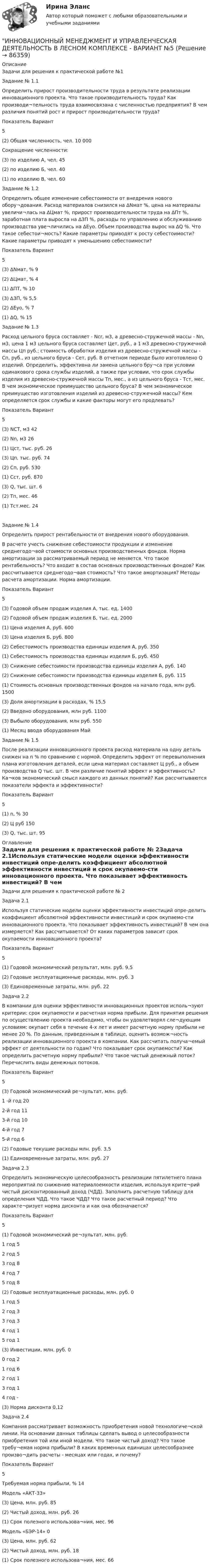     
            Описание
            Задачи для решения к практической работе №1Задание № 1.1Определить прирост производительности труда в результате реализации инновационного проекта. Что такое производительность труда? Как производи¬тельность труда взаимосвязана с численностью предприятия? В чем различия понятий рост и прирост производительности труда?Показатель	Вариант	5(2) Общая численность, чел.	10 000Сокращение численности:	 (3) по изделию А, чел.	45(2) по изделию Б, чел.	40(1) по изделию В, чел.	60Задание № 1.2Определить общее изменение себестоимости от внедрения нового обору¬дования. Расход материалов снизился на ∆Nмат %, цена на материалы увеличи¬лась на ∆Цмат %, прирост производительности труда на ∆Пт %, заработная плата выросла на ∆ЗП %, расходы по управлению и обслуживанию производства уве¬личились на ∆Еуо. Объем производства вырос на ∆Q %. Что такое себестои¬мость? Какие параметры приводят к росту себестоимости? Какие параметры приводят к уменьшению себестоимости?Показатель	Вариант	5(3) ∆Nмат, %	9(2) ∆Цмат, %	4(1) ∆ПТ, %	10(3) ∆ЗП, %	5,5(2) ∆Еуо, %	7(1) ∆Q, %	15Задание № 1.3Расход цельного бруса составляет - Ncr, м3, а древесно-стружечной массы - Nn, м3, цена 1 м3 цельного бруса составляет Цет, руб., а 1 м3 древесно-стружечной массы Цп руб.; стоимость обработки изделия из древесно-стружечной массы - Сп, руб., из цельного бруса - Сет, руб. В отчетном периоде было изготовлено Q изделий. Определить, эффективна ли замена цельного бру¬са при условии одинакового срока службы изделий, а также при условии, что срок службы изделия из древесно-стружечной массы Тп, мес., а из цельного бруса - Тст, мес. В чем экономическое преимущество цельного бруса? В чем экономическое преимущество изготовления изделий из древесно-стружечной массы? Кем определяется срок службы и какие факторы могут его продлевать?Показатель	Вариант	5(3) NCT, м3	42(2) Nn, м3	26(1) Цст, тыс. руб.	26(3) Цп, тыс. руб.	74(2) Сп, руб.	530(1) Сст, руб.	870(3) Q, тыс. шт.	6(2) Тп, мес.	46(1) Тст.мес.	24Задание № 1.4Определить прирост рентабельности от внедрения нового оборудования.В расчете учесть снижение себестоимости продукции и изменение среднегодо¬вой стоимости основных производственных фондов. Норма амортизации за рассматриваемый период не меняется. Что такое рентабельность? Что входит в состав основных производственных фондов? Как рассчитывается среднегодо¬вая стоимость? Что такое амортизация? Методы расчета амортизации. Норма амортизации.Показатель	Вариант	5(3) Годовой объем продаж изделия А, тыс. ед.	1400(2) Годовой объем продаж изделия Б, тыс. ед.	2000(1) Цена изделия А, руб.	600(3) Цена изделия Б, руб.	800(2) Себестоимость производства единицы изделия А, руб.	350(1) Себестоимость производства единицы изделия Б, руб.	450(3) Снижение себестоимости производства единицы изделия А, руб.	140(2) Снижение себестоимости производства единицы изделия Б, руб.	115(1) Стоимость основных производственных фондов на начало года, млн руб.	1500(3) Доля амортизации в расходах, %	15,5(2) Введено оборудования, млн руб.	1100(3) Выбыло оборудования, млн руб.	550(1) Месяц ввода оборудования	МайЗадание № 1.5После реализации инновационного проекта расход материала на одну деталь снижен на n % по сравнению с нормой. Определить эффект от перевыполнения плана изготовления деталей, если цена материал составляет Ц руб., а объем производства Q тыс. шт. В чем различие понятий эффект и эффективность? Ка¬ков экономический смысл каждого из данных понятий? Как рассчитываются показатели эффекта и эффективности?Показатель	Вариант	5(1) n, %	30(2) Ц руб	150(3) Q, тыс. шт.	95 
            Оглавление
            Задачи для решения к практической работе № 2Задача 2.1Используя статические модели оценки эффективности инвестиций опре-делить коэффициент абсолютной эффективности инвестиций и срок окупаемо-сти инновационного проекта. Что показывает эффективность инвестиций? В чем она измеряется? Как рассчитывается? От каких параметров зависит срок окупаемости инновационного проекта?Показатель	Вариант5(1) Годовой экономический результат, млн. руб.	9,5(2) Годовые эксплуатационные расходы, млн. руб.	3(3) Единовременные затраты, млн. руб.	22Задача 2.2В компании для оценки эффективности инновационных проектов исполь¬зуют критерии: срок окупаемости и расчетная норма прибыли. Для принятия решения по осуществлению проекта необходимо, чтобы он удовлетворял сле¬дующим условиям: окупает себя в течение 4-х лет и имеет расчетную норму прибыли не менее 20 %. По данным, приведенным в таблице, оценить возмож¬ность реализации инновационного проекта в компании. Как рассчитать получа¬емый эффект от деятельности по годам? Что показывает срок окупаемости? Как определить расчетную норму прибыли? Что такое чистый денежный поток? Перечислить виды денежных потоков.Показатель	Вариант5(3) Годовой экономический ре¬зультат, млн. руб.1 -й год	202-й год	113-й год	104-й год	75-й год	6(2) Годовые текущие расходы млн. руб.	3,5(1) Единовременные затраты, млн. руб.	27Задача 2.3Определить экономическую целесообразность реализации пятилетнего плана мероприятий по снижению материалоемкости изделия, используя крите¬рий чистый дисконтированный доход (ЧДД). Заполнить расчетную таблицу для определения ЧДД. Что такое ЧДД? Что такое расчетный период? Что характе¬ризует норма дисконта и как она обозначается?Показатель	Вариант5(1) Годовой экономический ре¬зультат, млн. руб.1 год	52 год	53 год	84 год	75 год	8(2) Годовые эксплуатационные расходы, млн. руб.	01 год	52 год	33 год	34 год	15 год	1(3) Инвестиции, млн. руб.	00 год	21 год	62 год	13 год	14 год	-(3) Норма дисконта	0,12Задача 2.4Компания рассматривает возможность приобретения новой технологиче¬ской линии. На основании данных таблицы сделать вывод о целесообразности приобретения той или иной модели. Что такое чистый доход? Что такое требу¬емая норма прибыли? В каких временных единицах целесообразнее произво¬дить расчеты - месяцах или годах, и почему?Показатель	Вариант5Требуемая норма прибыли, %	14Модель «АКТ-33»(3) Цена, млн. руб.	85(2) Чистый доход, млн. руб.	26(1) Срок полезного использова¬ния, мес.	96Модель «БЭР-14»	0(3) Цена, млн. руб.	62(2) Чистый доход, млн. руб.	18(1) Срок полезного использова¬ния, мес.	66  
            
            
            ИННОВАЦИОННЫЙ МЕНЕДЖМЕНТ И УПРАВЛЕНЧЕСКАЯ ДЕЯТЕЛЬНОСТЬ В ЛЕСНОМ КОМПЛЕКСЕ - ВАРИАНТ №4ИННОВАЦИОННЫЙ МЕНЕДЖМЕНТ И УПРАВЛЕНЧЕСКАЯ ДЕЯТЕЛЬНОСТЬ В ЛЕСНОМ КОМПЛЕКСЕ - ВАРИАНТ №5ИННОВАЦИОННЫЙ МЕНЕДЖМЕНТ И УПРАВЛЕНЧЕСКАЯ ДЕЯТЕЛЬНОСТЬ В ЛЕСНОМ КОМПЛЕКСЕ - ВАРИАНТ №6Инновационный менеджмент ММУ 2023г.Инновационный менеджмент (новый) тест с ответами Синергия/МОИ/ МТИИнновационный менеджмент (новый) тест с ответами Синергия/МОИ/ МТИ /МОСАПИнновационный менеджмент Ответы на тест на тройку Витте МУИВИнновационный менеджмент и управленческая деятельность в лесном комплексе - Вариант №1ИННОВАЦИОННЫЙ МЕНЕДЖМЕНТ И УПРАВЛЕНЧЕСКАЯ ДЕЯТЕЛЬНОСТЬ В ЛЕСНОМ КОМПЛЕКСЕ - ВАРИАНТ №1ИННОВАЦИОННЫЙ МЕНЕДЖМЕНТ И УПРАВЛЕНЧЕСКАЯ ДЕЯТЕЛЬНОСТЬ В ЛЕСНОМ КОМПЛЕКСЕ - ВАРИАНТ №1 - часть №2ИННОВАЦИОННЫЙ МЕНЕДЖМЕНТ И УПРАВЛЕНЧЕСКАЯ ДЕЯТЕЛЬНОСТЬ В ЛЕСНОМ КОМПЛЕКСЕ - ВАРИАНТ №2ИННОВАЦИОННЫЙ МЕНЕДЖМЕНТ И УПРАВЛЕНЧЕСКАЯ ДЕЯТЕЛЬНОСТЬ В ЛЕСНОМ КОМПЛЕКСЕ - ВАРИАНТ №2ИННОВАЦИОННЫЙ МЕНЕДЖМЕНТ И УПРАВЛЕНЧЕСКАЯ ДЕЯТЕЛЬНОСТЬ В ЛЕСНОМ КОМПЛЕКСЕ - ВАРИАНТ №2 - часть №1ИННОВАЦИОННЫЙ МЕНЕДЖМЕНТ И УПРАВЛЕНЧЕСКАЯ ДЕЯТЕЛЬНОСТЬ В ЛЕСНОМ КОМПЛЕКСЕ - ВАРИАНТ №2 - часть №2