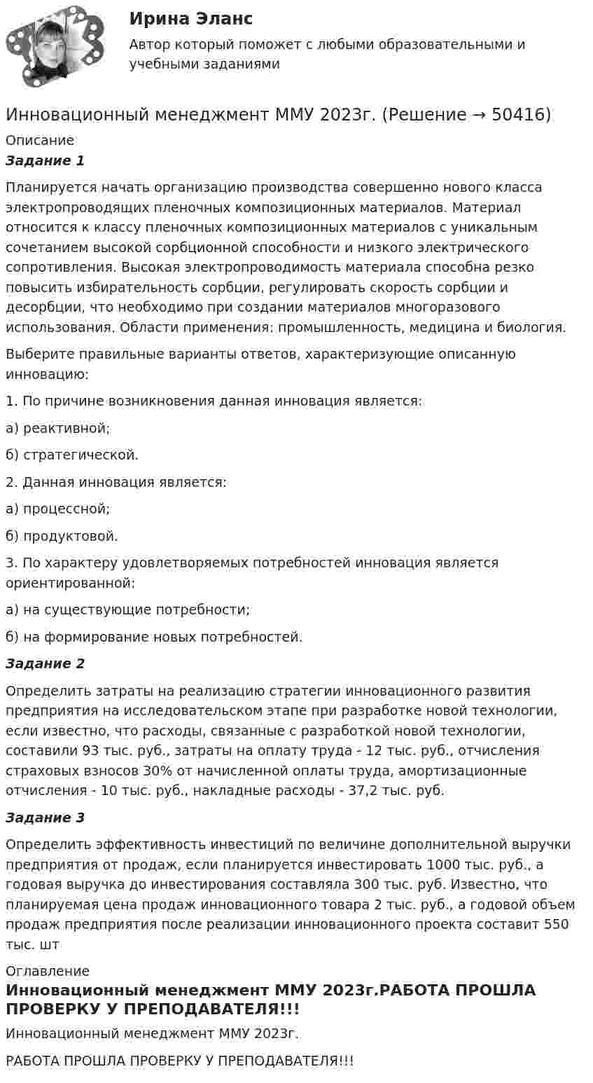     
            Описание
            Задание 1	Планируется начать организацию производства совершенно нового класса электропроводящих пленочных композиционных материалов. Материал относится к классу пленочных композиционных материалов с уникальным сочетанием высокой сорбционной способности и низкого электрического сопротивления. Высокая электропроводимость материала способна резко повысить избирательность сорбции, регулировать скорость сорбции и десорбции, что необходимо при создании материалов многоразового использования. Области применения: промышленность, медицина и биология.	Выберите правильные варианты ответов, характеризующие описанную инновацию:	1. По причине возникновения данная инновация является:	а) реактивной;	б) стратегической.	2. Данная инновация является:	а) процессной;	б) продуктовой.	3. По характеру удовлетворяемых потребностей инновация является ориентированной:	а) на существующие потребности;	б) на формирование новых потребностей. Задание 2	Определить затраты на реализацию стратегии инновационного развития предприятия на исследовательском этапе при разработке новой технологии, если известно, что расходы, связанные с разработкой новой технологии, составили 93 тыс. руб., затраты на оплату труда - 12 тыс. руб., отчисления страховых взносов 30% от начисленной оплаты труда, амортизационные отчисления - 10 тыс. руб., накладные расходы - 37,2 тыс. руб. Задание 3	Определить эффективность инвестиций по величине дополнительной выручки предприятия от продаж, если планируется инвестировать 1000 тыс. руб., а годовая выручка до инвестирования составляла 300 тыс. руб. Известно, что планируемая цена продаж инновационного товара 2 тыс. руб., а годовой объем продаж предприятия после реализации инновационного проекта составит 550 тыс. шт 
            Оглавление
            Инновационный менеджмент ММУ 2023г.РАБОТА ПРОШЛА ПРОВЕРКУ У ПРЕПОДАВАТЕЛЯ!!! 
            
            
            ИННОВАЦИОННЫЙ МЕНЕДЖМЕНТ И УПРАВЛЕНЧЕСКАЯ ДЕЯТЕЛЬНОСТЬ В ЛЕСНОМ КОМПЛЕКСЕ - ВАРИАНТ №6Инновационный менеджмент ММУ 2023г.Инновационный менеджмент (новый) тест с ответами Синергия/МОИ/ МТИИнновационный менеджмент (новый) тест с ответами Синергия/МОИ/ МТИ /МОСАПИнновационный менеджмент Ответы на тест на тройку Витте МУИВИнновационный менеджмент Ответы на тест Синергия МОИ МТИ💯 Инновационный менеджмент (ответы на тест Синергия / МОИ / МТИ / МосАП, декабрь 2023)ИННОВАЦИОННЫЙ МЕНЕДЖМЕНТ И УПРАВЛЕНЧЕСКАЯ ДЕЯТЕЛЬНОСТЬ В ЛЕСНОМ КОМПЛЕКСЕ - ВАРИАНТ №1 - часть №2ИННОВАЦИОННЫЙ МЕНЕДЖМЕНТ И УПРАВЛЕНЧЕСКАЯ ДЕЯТЕЛЬНОСТЬ В ЛЕСНОМ КОМПЛЕКСЕ - ВАРИАНТ №2ИННОВАЦИОННЫЙ МЕНЕДЖМЕНТ И УПРАВЛЕНЧЕСКАЯ ДЕЯТЕЛЬНОСТЬ В ЛЕСНОМ КОМПЛЕКСЕ - ВАРИАНТ №2ИННОВАЦИОННЫЙ МЕНЕДЖМЕНТ И УПРАВЛЕНЧЕСКАЯ ДЕЯТЕЛЬНОСТЬ В ЛЕСНОМ КОМПЛЕКСЕ - ВАРИАНТ №2 - часть №1ИННОВАЦИОННЫЙ МЕНЕДЖМЕНТ И УПРАВЛЕНЧЕСКАЯ ДЕЯТЕЛЬНОСТЬ В ЛЕСНОМ КОМПЛЕКСЕ - ВАРИАНТ №2 - часть №2ИННОВАЦИОННЫЙ МЕНЕДЖМЕНТ И УПРАВЛЕНЧЕСКАЯ ДЕЯТЕЛЬНОСТЬ В ЛЕСНОМ КОМПЛЕКСЕ - ВАРИАНТ №3ИННОВАЦИОННЫЙ МЕНЕДЖМЕНТ И УПРАВЛЕНЧЕСКАЯ ДЕЯТЕЛЬНОСТЬ В ЛЕСНОМ КОМПЛЕКСЕ - ВАРИАНТ №4