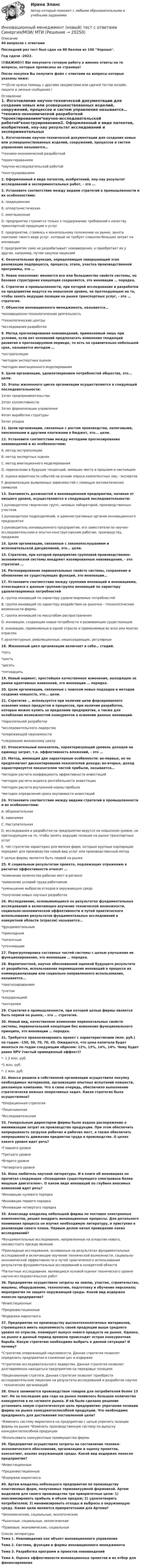     
          Описание
          40 вопросов с ответамиПоследний раз тест был сдан на 80 баллов из 100 Хорошо.Год сдачи -2022.!!!ВАЖНО!!! ВЫ покупаете готовую работу а именно ответы на те вопросы, которые прописаны на странице!После покупки Вы получите файл с ответами на вопросы которые указаны ниже:***(Если нужна помощь с другими предметами или сдачей тестов онлайн, пишите в личные сообщения  ) 
          Оглавление
          1. Изготовление научно-технической документации для создания новых или усовершенствованных изделий, сооружений, процессов и систем управления называется… *технико-экономической разработкой *проектированием*научно-исследовательской работой*конструированием2. Оформленный в виде патентов, изобретений, ноу-хау результат исследований и экспериментальных работ, - это …3. Установите соответствие между видами стратегий в промышленности и их особенностями: A. традиционная B. оппортунистическая C. имитационная D. предприятие стремится только к поддержанию требований к качеству транспортной продукции и услуг E. предприятие, стремясь к монопольному положению на рынке, занята поисками такого вида услуг, который не требует слишком больших затрат на инновации F. предприятие само не разрабатывает нововведения, а приобретает их у других, например, путем закупки лицензий4. Окончательная функция, определяющая завершающий этап реализации подпроцесса, процесса, этапа, участка производственной программы, это …5. Новое поколение: меняются все или большинство свойств системы, но базовая структурная концепция сохраняется, это инновации … порядка.6. Стратегия в промышленности, при которой исследования и разработки на предприятии ведутся на невысоком уровне, не претендующем на то, чтобы занять ведущие позиции на рынке транспортных услуг, - это … стратегия.7. Объектом инновационного менеджмента, называется… *инновационно-технологическая деятельность *технологические центры *исследования разработки8. Метод прогнозирования нововведений, применяемый лишь при условии, если нет оснований предполагать изменения тенденций развития в прогнозируемом периоде, то есть на сравнительно небольшой срок, называется методом … *экстраполяции *методом экспертных оценок *методом имитационного моделирования9. Цели организации, удовлетворением потребностей общества, это... цели.10. Этапы жизненного цикла организации осуществляются в следующей последовательности: 1этап предпринимательства 2этап коллективности 3этап формализации управления 4этап выработки структуры 5этап упадка11. Цели организации, связанные с ростом производства, налоговыми, пенсионными и другими платежами в бюджет, это... цели.12. Установите соответствие между методами прогнозирования нововведений и их особенностями: A. метод экстраполяции B. метод экспертных оценок C. метод имитационного моделирования D. перенесении в будущее тенденций, имевших место в прошлом и настоящем E. оценка вероятности событий на основе опроса компетентных лиц - экспертов F. формализации выявленных зависимостей с помощью математических символов13. Значимость должностей в инновационном предприятии, начиная от низшего уровня, осуществляются в следующей последовательности: 1 руководители творческих групп, низовых лабораторий, производственных участков 2 руководители подразделений, и административных органов инновационного предприятия 3 руководитель инновационного предприятия, его заместители по научно-исследовательским и опытно-конструкторским работам, производству, продажам14. Цели организации, связанные с законопослушанием и исполнительской дисциплиной, это... цели.15. Стратегия, при которой предприятия групповой производственно-экономической системы внедряют изолированные нововведения, - это стратегия …16. Регенерирование первоначальных свойств системы, сохранение и обновление ее существующих функций, это инновации…17. Установите соответствие между группами инноваций и инновациями, относящихся к данным группам:группа инноваций по характеру удовлетворяемых потребностей A. группа инноваций по характеру удовлетворяемых потребностей B. группа инноваций по характеру воздействия на рыночно - технологические возможности фирмы C. группа инноваций по масштабам распространения D. инновации, создающие новые потребности и развивающие существующие E. инновации, применяемые в одной отрасли и применяемые во всех или многих отраслях F. архитектурные, революционные, нишесоздающие, регулярные18. Жизненный цикл организации включает в себя… стадий. *пять *шесть *десять *пятнадцать19. Новый вариант, простейшее качественное изменение, выходящее за рамки адаптивных изменений, это инновации … порядка.20. Цели организации, связанные с поиском новых подходов и методов создания новшеств, это... цели.21. Стратегия … используется при наличии цели форсированного освоения новых продуктов и процессов, при наличии разработок, которые можно купить за пределами предприятия, а также для ослабления возможностей конкурентов в освоении данных инноваций. *параллельной разработки *исследовательского лидерства *опережающей наукоемкости *следования жизненному циклу22. Относительный показатель, характеризующий уровень доходов на единицу затрат, т.е. эффективность вложений, - это …23. Метод, имеющий две характерные особенности: во-первых, он не предполагает дисконтирования показателей дохода; во-вторых, доход характеризуется показателем чистой прибыли, называется… *методом расчета коэффициента эффективности инвестиций *методом расчета индекса рентабельности инвестиции *методом расчета внутренней нормы прибыли *методом определения срока окупаемости инвестиций24. Установите соответствие между видами стратегий в промышленности и их особенностями: A. оборонительная B. зависимая C. НаступательнаяD. исследования и разработки на предприятии ведутся на невысоком уровне, не претендующем на то, чтобы занять ведущие позиции на рынке транспортных услуг E. тип стратегии характерен для мелких фирм, которым крупные корпорации передают для производства новый вид услуг или производственный метод F. целью фирмы является быть первой на рынке25. К социальным результатам проекта, подлежащих отражению в расчетах эффективности относят … *изменение количества рабочих мест в регионе *изменение условий труда работников *уменьшение выбросов отходов в окружающую среду *получение новых научных разработок26. Исследование, основывающееся на результатах фундаментальных исследований и включающее изучение технической возможности, социально-экономической эффективности и путей практического использования результатов фундаментальных исследований в конкретной области (отрасли) называется… *фундаментальным *прикладным *патентным *уточняющим27. Перегруппировка составных частей системы с целью улучшения ее функционирования, это инновации … порядка.28. Вероятностной, научно обоснованной оценкой будущего результата от разработки, использования перемещения инноваций в процессе их коммерциализации или социально направленного использования, называется... *прогнозированием *учетом *координацией *контролем29. Стратегия в промышленности, при которой целью фирмы является быть первой на рынке, - это … стратегия.30. Новый вид, качественное изменение первоначальных свойств системы, первоначальной концепции без изменения функционального принципа, это инновации … порядка.31. Требуется проанализировать проект с характеристиками (млн. руб.) по годам: -150, 30, 70, 70, 45. Ожидается, что цена капитала будет меняться по годам следующим образом: 12%, 13%, 14%, 14%. Чему будет равен NPV (чистый приведенный эффект)? *- 1.2 млн. руб. *1 млн. руб. *- 2 млн. руб.32. Инесса решила в собственной организации осуществила покупку необходимых материалов, организацию опытных испытаний новшеств, рекламную компанию. Что в свою очередь, обеспечило выполнение стратегически важных оперативных задач. Какая стратегия была осуществлена? *Операционная стратегия *Лицензионная *Исследовательская33. Генеральным директором фирмы было издано распоряжение о минимизации затрат на производство продукции. При этом обеспечить непрерывность загрузки рабочих и рабочих мест, а также обеспечить непрерывность движения предметов труда в производстве. О целях какого уровня идет речь? *Главного уровня *Третьего уровня *Второго уровня *Четвертого уровня34. Инна любитель научной литературы. И в книге об инновациях он прочитал следующее «Оснащение существующего электровоза более мощным двигателем». О каком виде инноваций по глубине вносимых изменений идет речь? *Инновации нулевого порядка *Инновации первого порядка *Инновации четвертого порядка35. Александр владелец небольшой фирмы по поставке электронных компонентов, решил внедрить инновационные процессы. Для детального понимания процесса он изучил необходимую литературу, и приступил к реализации своего плана. Первым делом начал проведение каких исследований? *Фундаментальные исследования, направленные на открытие нового, неизвестного прежде явления *Прикладные исследования, основанные на результатах фундаментальных исследований и включающие изучение технической возможности, социально-экономической эффективности и путей практического использования результатов фундаментальных исследований в конкретной области *Патентные исследования, являющиеся основой оценки технического уровня научно-исследовательских работ36. Предприятие осуществило затраты на землю, участок, строительство, машины, оборудование, технологию, подготовку и обучение персонала; мероприятия по защите окружающей среды. Какой вид издержек понесло предприятие? *Инвестиционные *Прединвестиционные *Издержки маркетинга37. Предприятие по производству высокотехнологичных материалов, стремящееся иметь наукоемкость своей продукции выше среднего уровня по отрасли, планирует выпуск нового продукта на рынок. Однако, на рынке в данный период времени происходит острая конкурентная борьба. Какую стратегию необходимо выбрать в данной ситуации? И почему? *Стратегию опережающей наукоемкости. Данная стратегия позволит определить предприятия в снижении цен и издержек *Стратегию исследовательского лидерства. Данная стратегия позволит долговременно находиться предприятию на передовых позициях *Лицензионную стратеги. Данная стратегия позволит приобрести исследовательские лицензии на результаты исследований и разработок научно – технических организаций38. Ольга занимается производством товаров для потребителей более 15 лет. Но за последние два года на рынке появилось большое количество конкурентов в ее сегменте рынка. И ей было сделано решение установить новую стратегическую цель предприятия: упрочение позиции фирмы на рынке конкурентоспособной продукции. Что необходимо предпринять для достижения поставленной цели? *Изменить систему маркетинга на предприятии с целью упрочить позиции фирмы на рынке *Изменить производственную систему по выпуску конкурентоспособной продукции *Использовать конкурентные преимущества фирмы39. Предприятие осуществило затраты на составление технико-экономического обоснования, организацию и оценку проектов, консалтинг, анализ окружающей среды. Какой вид издержек понесло предприятие? *Инвестиционные *Прединвестиционные *Издержки маркетинга40. Артем владелец небольшого предприятия по производству пластиковых форм, получаемых термовакуумной формовкой. Артем выделили для своего производства три приоритетные цели: 1) максимизировать прибыль и объем продаж; 2) удовлетворить потребителей; 3) минимизировать отходы и выбросы в окружающую среду. Какие цели являются приоритетными для Артема? *Экономические, социальные, экологические *Рыночные, социальные, экологические *Правовые, экономические, социальные 
          Список литературы
          Тема 1. Нововведения как объект инновационного управления Тема 2. Система, функции и формы инновационного менеджмента Тема З. Разработка программ и проектов нововведений Тема 4. Оценка эффективности инновационных проектов и их отбор для финансирования 
            
            
            Инновационный менеджмент ММУ 2023г.Инновационный менеджмент (новый) тест с ответами Синергия/МОИ/ МТИИнновационный менеджмент (новый) тест с ответами Синергия/МОИ/ МТИ /МОСАПИнновационный менеджмент Ответы на тест на тройку Витте МУИВИнновационный менеджмент Ответы на тест Синергия МОИ МТИ💯 Инновационный менеджмент (ответы на тест Синергия / МОИ / МТИ / МосАП, декабрь 2023)💯 Инновационный менеджмент (ответы на тест Синергия / МОИ / МТИ / МосАП, ноябрь 2023)ИННОВАЦИОННЫЙ МЕНЕДЖМЕНТ И УПРАВЛЕНЧЕСКАЯ ДЕЯТЕЛЬНОСТЬ В ЛЕСНОМ КОМПЛЕКСЕ - ВАРИАНТ №2ИННОВАЦИОННЫЙ МЕНЕДЖМЕНТ И УПРАВЛЕНЧЕСКАЯ ДЕЯТЕЛЬНОСТЬ В ЛЕСНОМ КОМПЛЕКСЕ - ВАРИАНТ №2ИННОВАЦИОННЫЙ МЕНЕДЖМЕНТ И УПРАВЛЕНЧЕСКАЯ ДЕЯТЕЛЬНОСТЬ В ЛЕСНОМ КОМПЛЕКСЕ - ВАРИАНТ №2 - часть №1ИННОВАЦИОННЫЙ МЕНЕДЖМЕНТ И УПРАВЛЕНЧЕСКАЯ ДЕЯТЕЛЬНОСТЬ В ЛЕСНОМ КОМПЛЕКСЕ - ВАРИАНТ №2 - часть №2ИННОВАЦИОННЫЙ МЕНЕДЖМЕНТ И УПРАВЛЕНЧЕСКАЯ ДЕЯТЕЛЬНОСТЬ В ЛЕСНОМ КОМПЛЕКСЕ - ВАРИАНТ №3ИННОВАЦИОННЫЙ МЕНЕДЖМЕНТ И УПРАВЛЕНЧЕСКАЯ ДЕЯТЕЛЬНОСТЬ В ЛЕСНОМ КОМПЛЕКСЕ - ВАРИАНТ №4ИННОВАЦИОННЫЙ МЕНЕДЖМЕНТ И УПРАВЛЕНЧЕСКАЯ ДЕЯТЕЛЬНОСТЬ В ЛЕСНОМ КОМПЛЕКСЕ - ВАРИАНТ №5