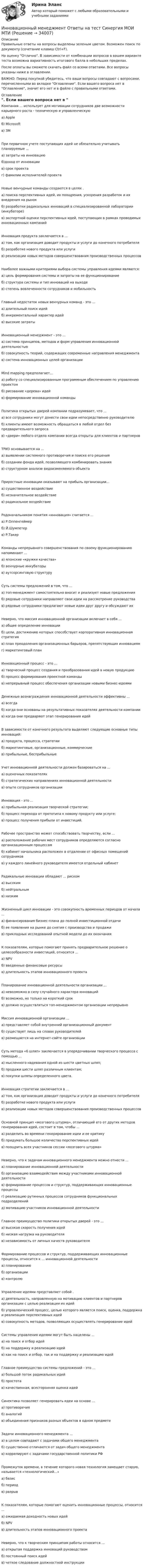     
          Описание
          Правильные ответы на вопросы выделены зеленым цветом. Возможен поиск по документу (сочетание клавиш Ctrl+F).На оценку Отлично. В зависимости от комбинации вопросов в вашем варианте теста возможна вариативность итогового балла в небольших пределах.После оплаты вы сможете скачать файл со всеми ответами. Все вопросы указаны ниже в оглавлении.ВАЖНО: Перед покупкой убедитесь, что ваши вопросы совпадают с вопросами, перечисленными во вкладке Оглавление. Если вашего вопроса нет в Оглавление, значит его нет и в файле с правильными ответами. 
          Оглавление
          Компания ... использует для мотивации сотрудников две возможности карьерного роста - техническую и управленческуюa) Appleб) Microsoftв) ЗМПри первичном учете поступающих идей не обязательно учитывать планируемые ... а) затраты на инновациюб)доход от инновациив) срок проекта г) фамилии исполнителей проектаНовые венчурные команды создаются в целях . а) поиска перспективных идей, их поощрения, ускорения разработок и их внедрения на рынокб) разработки радикальных инноваций в специализированной лаборатории (инкубаторе)в) экспертной оценки перспективных идей, поступающих в рамках проводимых инновационных кампанийИнновация продукта заключается в ...а) том, как организация доводит продукты и услуги до конечного потребителяб) разработке нового продукта или услугив) реализации новых методов совершенствования производственных процессовНаиболее важными критериями выбора системы управления идеями являются:а) цель формирования системы и затраты на ее функционированиеб) структура системы и тип инноваций на выходев) степень вовлеченности сотрудников и мобильностьГлавный недостаток новых венчурных команд - это ...а) длительный поиск идейб) инкрементальный характер идейв) высокие затратыИнновационный менеджмент - это ...а) система принципов, методов и форм управления инновационной деятельностьюб) совокупность теорий, содержащих современные направления менеджментав) система инновационных целей организацииMind mapping предполагает...а) работу со специализированным программным обеспечением по управлению проектомб) рисование «дерева» идейв) формирование инновационной командыПолитика открытых дверей компании подразумевает, что ...а) все сотрудники могут донести свои идеи непосредственно руководителюб) клиенты имеют возможность обращаться в любой отдел без предварительного запросав) «двери» любого отдела компании всегда открыты для клиентов и партнеровТРИЗ основывается на ...а) выявлении системного противоречия и поиске его решенияб) создании фонда идей, позволяющего комбинировать знанияв) структурном анализе видоизменяемого объектаПриростные инновации оказывают на прибыль организации...а) существенное воздействиеб) незначительное воздействиев) радикальное воздействиеРодоначальником понятия «инновация» считается ...а) Р.Оппенгеймерб) Й.Шумпетерв) Р.ТакерКоманды непрерывного совершенствования по своему функционированию напоминают ... а) японские «кружки качества»б) венчурные инкубаторы в) аутсорсинговую структуруСуть системы предложений в том, что ...а) топ-менеджмент самостоятельно вносит и реализует новые предложенияб) рядовые сотрудники направляют свои идеи на рассмотрение руководствав) рядовые сотрудники предлагают новые идеи друг другу и обсуждают ихНеверно, что миссия инновационной организации включает в себя ... а) общее определение инновацииб) цели, достижению которых способствует корпоративная инновационная стратегияв) план преодоления организационных барьеров, препятствующих инновациям г) маркетинговый планИнновационный процесс - это ...а) творческий процесс создания и преобразования идей в новую продукциюб) процесс формирования проектной командыв) непрерывный процесс обеспечения организации новыми бизнес-идеямиДенежные вознаграждения инновационной деятельности эффективны ... а) всегдаб) когда они основаны на результативных показателях деятельности компаниив) когда они предваряют этап генерирования идейВ зависимости от конечного результата выделяют следующие основные типы инноваций:а) продукта, процесса, стратегииб) маркетинговые, организационные, коммерческиев) прибыльные, бесприбыльныеУчет инновационной деятельности должен базироваться на ...а) оценочных показателяхб) стратегических направлениях инновационной деятельностив) опыте сотрудников организацииИнновация - это ...а) прибыльная реализация творческой стратегии;б) процесс перехода от прототипа к новому продукту или услуге;в) процесс получения прибыли от инвестиций.Рабочее пространство может способствовать творчеству, если ...а) расположение рабочих мест сотрудников определяются согласно организационным процессамб) кабинет начальника расположен в отдалении от офисных помещений сотрудниковв) у каждого линейного руководителя имеется отдельный кабинетРадикальные инновации обладают ... риском а) высокимб) нейтральным в) низкимЖизненный цикл инновации - это совокупность временных периодов от начала ...а) финансирования бизнес-плана до полной инвестиционной отдачиб) ее появления на рынке до снятия с производства и продажив) прикладных исследований опытной модели до их окончанияК показателям, которые помогают принять предварительное решение о целесообразности инвестиций, относится ... a) NPVб) введенные финансовые ресурсыв) длительность этапов инновационного проектаПланирование инновационной деятельности организации ...а) невозможно в силу случайного характера инновацийб) возможно, но только на короткий срокв) должно осуществляться топ-менеджментом организации непрерывноМиссия инновационной организации ...а) представляет собой внутренний организационный документб) существует лишь на словах руководителейв) размещается на интернет-сайте организацииСуть метода «6 шляп» заключается в упорядочивании творческого процесса с помощью ...а) мысленного надевания одной из шести цветных шляп;б) продажи шести шляп различным клиентам;в) покупки шляпы определенного цвета.Инновация стратегии заключается в ...а) том, как организация доводит продукты и услуги до конечного потребителяб) разработке нового продукта или услугив) реализации новых методов совершенствования производственных процессовОсновной принцип «мозгового штурма», отличающий его от других методов генерирования идей, состоит в том, чтобы ...а) разделить во времени генерирование идеи и ее критикуб) придумать большое количество перспективных идейв) поощрить всех участников сессии «мозгового штурма»Неверно, что к задачам инновационного менеджмента можно отнести ... а) планирование инновационной деятельностиб) организацию взаимодействия между участниками инновационной деятельностив) формирование процессов и структур, поддерживающих инновационные процессыг) реализацию рутинных процессов сотрудников функциональных подразделенийд) мотивацию участников инновационной деятельностиГлавное преимущество политики открытых дверей - это ...а) высокая скорость получения идейб) низкая нагрузка на руководителяв) независимость от личных качеств руководителяФормирование процессов и структур, поддерживающих инновационные процессы, относится к ... инновационной деятельностиа) планированиюб) организациив) контролюУправление идеями представляет собой . а) деятельность, направленную на мотивацию клиентов и партнеров организации с целью реализации их идейб) управленческий процесс, целью которого является поиск, оценка, поддержка и реализация перспективных идейв) совокупность методов, позволяющих осуществлять генерирование идейСистемы управления идеями могут быть нацелены ...а) на поиск и отбор идейб) на поддержку и реализацию идейв) как на поиск и отбор, так и на поддержку и реализацию идейГлавное преимущество системы предложений - это ...а) большой поток радикальных идейб) простотав) качественная, всесторонняя оценка идейСинектика позволяет генерировать идеи на основе ...а) противоречияб) аналогийв) объединения признаков разных объектов в одном предметеЗадачи инновационного менеджмента ...а) в целом совпадают с задачами общего менеджментаб) существенно отличаются от задач общего менеджментав) коррелируют с задачами государственной политики РФПромежуток времени, в течение которого новая технология замещает старую, называется «технологический...» а) базисб) периодв) разрывК показателям, которые помогают оценить инновационные процессы, относится ...а) ожидаемая доходность новых идейб) NPVв) длительность этапов инновационного проектаНеверно, что к творческим принципам работы относится ...а) открытая поддержка инноваций руководствомб) постоянный поиск идейв) четкое следование должностной инструкции 
            
            
            Инновационный менеджмент Ответы на тест на тройку Витте МУИВИнновационный менеджмент Ответы на тест Синергия МОИ МТИ💯 Инновационный менеджмент (ответы на тест Синергия / МОИ / МТИ / МосАП, декабрь 2023)💯 Инновационный менеджмент (ответы на тест Синергия / МОИ / МТИ / МосАП, ноябрь 2023)💯 Инновационный менеджмент (ответы на тест Синергия / МОИ / МТИ / МосАП, январь 2024)Инновационный менеджмент. Практическое задание. ММУ.Инновационный менеджмент. Синергия. Итоговый + компетентностный тесты. На отлично!ИННОВАЦИОННЫЙ МЕНЕДЖМЕНТ И УПРАВЛЕНЧЕСКАЯ ДЕЯТЕЛЬНОСТЬ В ЛЕСНОМ КОМПЛЕКСЕ - ВАРИАНТ №2 - часть №2ИННОВАЦИОННЫЙ МЕНЕДЖМЕНТ И УПРАВЛЕНЧЕСКАЯ ДЕЯТЕЛЬНОСТЬ В ЛЕСНОМ КОМПЛЕКСЕ - ВАРИАНТ №3ИННОВАЦИОННЫЙ МЕНЕДЖМЕНТ И УПРАВЛЕНЧЕСКАЯ ДЕЯТЕЛЬНОСТЬ В ЛЕСНОМ КОМПЛЕКСЕ - ВАРИАНТ №4ИННОВАЦИОННЫЙ МЕНЕДЖМЕНТ И УПРАВЛЕНЧЕСКАЯ ДЕЯТЕЛЬНОСТЬ В ЛЕСНОМ КОМПЛЕКСЕ - ВАРИАНТ №5ИННОВАЦИОННЫЙ МЕНЕДЖМЕНТ И УПРАВЛЕНЧЕСКАЯ ДЕЯТЕЛЬНОСТЬ В ЛЕСНОМ КОМПЛЕКСЕ - ВАРИАНТ №6Инновационный менеджмент ММУ 2023г.Инновационный менеджмент (новый) тест с ответами Синергия/МОИ/ МТИ