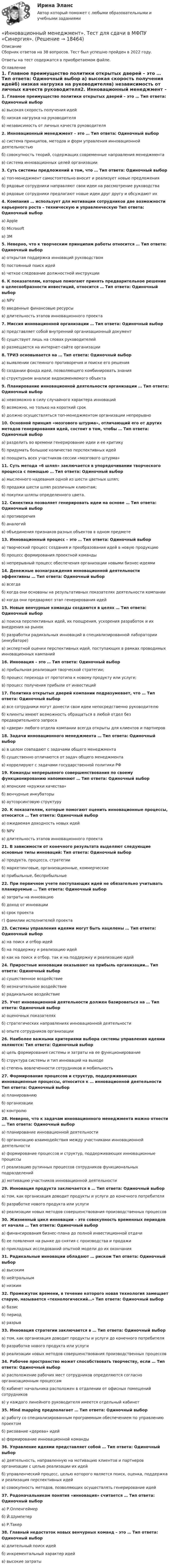      
          Описание
          Сборник ответов на 38 вопросов. Тест был успешно пройден в 2022 году. Ответы на тест содержатся в приобретаемом файле.  
          Оглавление
          1. Главное преимущество политики открытых дверей – это … Тип ответа: Одиночный выбор а) высокая скорость получения идейб) низкая нагрузка на руководителяв) независимость от личных качеств руководителя2. Инновационный менеджмент – это … Тип ответа: Одиночный выбор а) система принципов, методов и форм управления инновационной деятельностьюб) совокупность теорий, содержащих современные направления менеджментав) система инновационных целей организации3. Суть системы предложений в том, что … Тип ответа: Одиночный выбор а) топ-менеджмент самостоятельно вносит и реализует новые предложенияб) рядовые сотрудники направляют свои идеи на рассмотрение руководствав) рядовые сотрудники предлагают новые идеи друг другу и обсуждают их4. Компания … использует для мотивации сотрудников две возможности карьерного роста – техническую и управленческую Тип ответа: Одиночный выбор а) Appleб) Microsoftв) 3M5. Неверно, что к творческим принципам работы относится … Тип ответа: Одиночный выбор а) открытая поддержка инноваций руководствомб) постоянный поиск идейв) четкое следование должностной инструкции6. К показателям, которые помогают принять предварительное решение о целесообразности инвестиций, относится … Тип ответа: Одиночный выбор а) NPVб) введенные финансовые ресурсыв) длительность этапов инновационного проекта7. Миссия инновационной организации … Тип ответа: Одиночный выбор а) представляет собой внутренний организационный документб) существует лишь на словах руководителейв) размещается на интернет-сайте организации8. ТРИЗ основывается на … Тип ответа: Одиночный выбора) выявлении системного противоречия и поиске его решенияб) создании фонда идей, позволяющего комбинировать знанияв) структурном анализе видоизменяемого объекта9. Планирование инновационной деятельности организации … Тип ответа: Одиночный выбор а) невозможно в силу случайного характера инновацийб) возможно, но только на короткий срокв) должно осуществляться топ-менеджментом организации непрерывно10. Основной принцип «мозгового штурма», отличающий его от других методов генерирования идей, состоит в том, чтобы … Тип ответа: Одиночный выбор а) разделить во времени генерирование идеи и ее критикуб) придумать большое количество перспективных идейв) поощрить всех участников сессии «мозгового штурма»11. Суть метода «6 шляп» заключается в упорядочивании творческого процесса с помощью … Тип ответа: Одиночный выбор а) мысленного надевания одной из шести цветных шляп;б) продажи шести шляп различным клиентам;в) покупки шляпы определенного цвета.12. Синектика позволяет генерировать идеи на основе … Тип ответа: Одиночный выбор а) противоречияб) аналогийв) объединения признаков разных объектов в одном предмете13. Инновационный процесс – это … Тип ответа: Одиночный выбор а) творческий процесс создания и преобразования идей в новую продукциюб) процесс формирования проектной командыв) непрерывный процесс обеспечения организации новыми бизнес-идеями14. Денежные вознаграждения инновационной деятельности эффективны … Тип ответа: Одиночный выбор а) всегдаб) когда они основаны на результативных показателях деятельности компаниив) когда они предваряют этап генерирования идей15. Новые венчурные команды создаются в целях … Тип ответа: Одиночный выбор а) поиска перспективных идей, их поощрения, ускорения разработок и их внедрения на рынокб) разработки радикальных инноваций в специализированной лаборатории (инкубаторе)в) экспертной оценки перспективных идей, поступающих в рамках проводимых инновационных кампаний16. Инновация – это … Тип ответа: Одиночный выбор а) прибыльная реализация творческой стратегии;б) процесс перехода от прототипа к новому продукту или услуге;в) процесс получения прибыли от инвестиций17. Политика открытых дверей компании подразумевает, что … Тип ответа: Одиночный выбор а) все сотрудники могут донести свои идеи непосредственно руководителюб) клиенты имеют возможность обращаться в любой отдел без предварительного запросав) «двери» любого отдела компании всегда открыты для клиентов и партнеров18. Задачи инновационного менеджмента … Тип ответа: Одиночный выбор а) в целом совпадают с задачами общего менеджментаб) существенно отличаются от задач общего менеджментав) коррелируют с задачами государственной политики РФ19. Команды непрерывного совершенствования по своему функционированию напоминают … Тип ответа: Одиночный выбор а) японские «кружки качества»б) венчурные инкубаторыв) аутсорсинговую структуру20. К показателям, которые помогают оценить инновационные процессы, относится … Тип ответа: Одиночный выбор а) ожидаемая доходность новых идейб) NPVв) длительность этапов инновационного проекта21. В зависимости от конечного результата выделяют следующие основные типы инноваций: Тип ответа: Одиночный выбор а) продукта, процесса, стратегииб) маркетинговые, организационные, коммерческиев) прибыльные, бесприбыльные22. При первичном учете поступающих идей не обязательно учитывать планируемые … Тип ответа: Одиночный выбор а) затраты на инновациюб) доход от инновациив) срок проектаг) фамилии исполнителей проекта23. Системы управления идеями могут быть нацелены … Тип ответа: Одиночный выбор а) на поиск и отбор идейб) на поддержку и реализацию идейв) как на поиск и отбор, так и на поддержку и реализацию идей24. Приростные инновации оказывают на прибыль организации… Тип ответа: Одиночный выбор а) существенное воздействиеб) незначительное воздействиев) радикальное воздействие25. Учет инновационной деятельности должен базироваться на … Тип ответа: Одиночный выбор а) оценочных показателяхб) стратегических направлениях инновационной деятельностив) опыте сотрудников организации26. Наиболее важными критериями выбора системы управления идеями являются: Тип ответа: Одиночный выбор а) цель формирования системы и затраты на ее функционированиеб) структура системы и тип инноваций на выходев) степень вовлеченности сотрудников и мобильность27. Формирование процессов и структур, поддерживающих инновационные процессы, относится к … инновационной деятельности Тип ответа: Одиночный выбор а) планированиюб) организациив) контролю28. Неверно, что к задачам инновационного менеджмента можно отнести … Тип ответа: Одиночный выбор а) планирование инновационной деятельностиб) организацию взаимодействия между участниками инновационной деятельностив) формирование процессов и структур, поддерживающих инновационные процессыг) реализацию рутинных процессов сотрудников функциональных подразделенийд) мотивацию участников инновационной деятельности29. Инновация продукта заключается в … Тип ответа: Одиночный выбор а) том, как организация доводит продукты и услуги до конечного потребителяб) разработке нового продукта или услугив) реализации новых методов совершенствования производственных процессов30. Жизненный цикл инновации – это совокупность временных периодов от начала … Тип ответа: Одиночный выбор а) финансирования бизнес-плана до полной инвестиционной отдачиб) ее появления на рынке до снятия с производства и продажив) прикладных исследований опытной модели до их окончания31. Радикальные инновации обладают … риском Тип ответа: Одиночный выбор а) высокимб) нейтральнымв) низким32. Промежуток времени, в течение которого новая технология замещает старую, называется «технологический…» Тип ответа: Одиночный выбор а) базисб) периодв) разрыв33. Инновация стратегии заключается в … Тип ответа: Одиночный выбор а) том, как организация доводит продукты и услуги до конечного потребителяб) разработке нового продукта или услугив) реализации новых методов совершенствования производственных процессов34. Рабочее пространство может способствовать творчеству, если … Тип ответа: Одиночный выбор а) расположение рабочих мест сотрудников определяются согласно организационным процессамб) кабинет начальника расположен в отдалении от офисных помещений сотрудниковв) у каждого линейного руководителя имеется отдельный кабинет35. Mind mapping предполагает … Тип ответа: Одиночный выбор а) работу со специализированным программным обеспечением по управлению проектомб) рисование «дерева» идейв) формирование инновационной команды36. Управление идеями представляет собой … Тип ответа: Одиночный выбор а) деятельность, направленную на мотивацию клиентов и партнеров организации с целью реализации их идейб) управленческий процесс, целью которого является поиск, оценка, поддержка и реализация перспективных идейв) совокупность методов, позволяющих осуществлять генерирование идей37. Родоначальником понятия «инновация» считается … Тип ответа: Одиночный выбор а) Р.Оппенгеймерб) Й.Шумпетерв) Р.Такер38. Главный недостаток новых венчурных команд – это … Тип ответа: Одиночный выбор а) длительный поиск идейб) инкрементальный характер идейв) высокие затраты 
            
            
            💯 Инновационный менеджмент [темы 1-4] (правильные ответы на тесты Синергия / МОИ / МТИ / МосАП, август 2023)«Инновационный менеджмент». Тест для сдачи в МФПУ «Синергия». Инновационный менеджмент (тест с ответами)Инновационный менеджмент - тест с ответами СИНЕРГИЯ - 2 семестр ИННОВАЦИОННЫЙ МЕНЕДЖМЕНТ. ТЕСТ С ОТВЕТАМИ. СИНЕРГИЯ/МОИ 2022Инновационный менеджмент (тест с ответами «Синергия»/МТИ).Инновационный менеджмент тесты Синергия💯 Инновационный менеджмент (ответы на тест Синергия / МОИ / МТИ / МосАП, декабрь 2023)💯 Инновационный менеджмент (ответы на тест Синергия / МОИ / МТИ / МосАП, ноябрь 2023)💯 Инновационный менеджмент (ответы на тест Синергия / МОИ / МТИ / МосАП, январь 2024)Инновационный менеджмент. Практическое задание. ММУ.Инновационный менеджмент. Синергия. Итоговый + компетентностный тесты. На отлично!Инновационный менеджмент//СИНЕРГИЯ//МОСАП//МОИ//МТИИнновационный менеджмент Синергия МТИ МосАП Ответы на итоговый тест