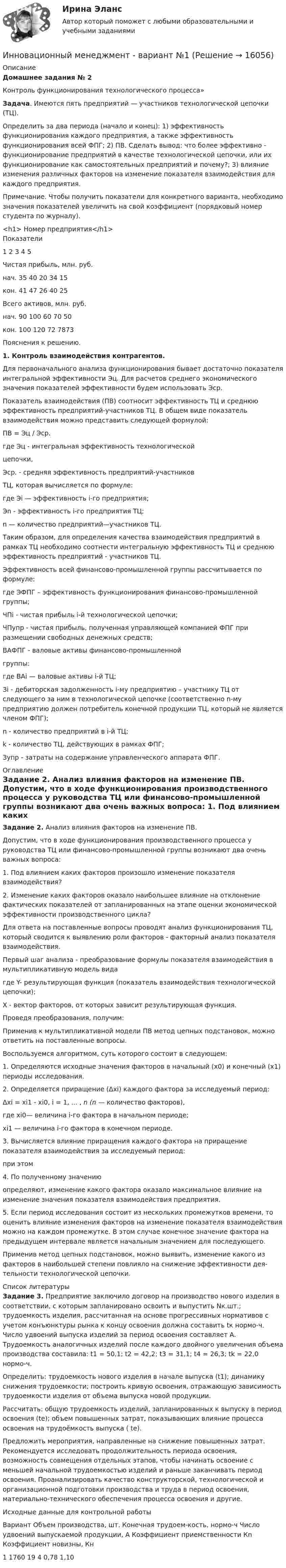     
          Описание
          Домашнее задания № 2Контроль функционирования технологического процесса» Задача. Имеются пять предприятий — участников технологической цепочки (ТЦ). 	Определить за два периода (начало и конец): 1) эффективность функционирования каждого предприятия, а также эффективность функционирования всей ФПГ; 2) ПВ. Сделать вывод: что более эффективно - функционирование предприятий в качестве техно­логической цепочки, или их функционирование как самостоятельных предприятий и почему?; 3) влияние изменения различных факторов на измене­ние показателя взаимодействия для каждого предприятия.		Примечание. Чтобы получить показатели для конкретного варианта, необходимо значения показателей увеличить на свой коэффициент (порядковый номер студента по журналу).<h1>	                    Номер предприятия</h1>Показатели               1 2 3 4 5    Чистая прибыль, млн. руб. нач. 35 40 20 34 15   кон. 41 47 26 40 25   Всего активов, млн. руб.  нач. 90 100 60 70 50     кон. 100 120 72 7873    Пояснения к решению. 1. Контроль взаимодействия контрагентов.	Для первоначального анализа функционирования бывает достаточно показателя интегральной эффектив­ности Эц. Для расчетов среднего эко­номического значения показателей эффективно­сти бу­дем использовать Эср.	Показатель взаимодействия (ПВ) соотносит эффективность ТЦ и среднюю эффективность предприятий-участников ТЦ. В общем виде показатель взаимодействия можно представить следующей форму­лой: ПВ = Эц / Эср.где Эц - интегральная эффективность технологической               цепочки,      Эср. - средняя эффективность предприятий-участников                    ТЦ, которая вычисляется по формуле: где Эi — эффективность i-го предприятия;     Эn - эффективность i-го предприятия ТЦ;      n — количество предприятий—участников ТЦ. 	 	Таким образом, для определения качества взаимо­действия предприятий в рамках ТЦ необходимо соотне­сти интегральную эффективность ТЦ и среднюю эф­фективность предприятий - участников ТЦ.	Эффективность всей финансово-промышленной груп­пы рассчитывается по формуле:	 где ЭФПГ – эффективность функционирования финансово-промышленной группы;     ЧПi - чистая прибыль i-й технологической цепочки;     ЧПупр - чистая прибыль, полученная управляющей компанией ФПГ при размещении свободных                  денежных средств;      ВАФПГ - валовые активы финансово-промышленной группы: где BАi — валовые активы i-й ТЦ;      Зi - дебиторская задолженность i-му предприятию – участнику ТЦ от следующего за ним в технологиче­ской цепочке (соответственно n-му предприятию дол­жен потребитель конечной продукции ТЦ, который не является членом ФПГ);      n - количество предприятий в i-й ТЦ;      k - количество ТЦ, действующих в рамках ФПГ;      Зупр - затраты на содержание управленческого ап­парата ФПГ. 
          Оглавление
           Задание 2. Анализ влияния факторов на изменение ПВ.	Допустим, что в ходе функционирования производ­ственного процесса у руководства ТЦ или финансово-промышленной группы возникают два очень важных вопроса:	1. Под влиянием каких факторов произошло изме­нение показателя взаимодействия?	2. Изменение каких факторов оказало наибольшее влияние на отклонение фактических показателей от за­планированных на этапе оценки экономической эффек­тивности производственного цикла?Для ответа на поставленные вопросы проводят анализ функционирования ТЦ, который сво­дится к выявлению роли факторов - факторный анализ показателя взаимодействия.	Первый шаг анализа - преобразование формулы показателя взаимодействия в мультипликативную мо­дель видагде Y- результирующая функция (показатель взаимо­действия технологической цепочки);        X - вектор факторов, от которых зависит резуль­тирующая функция.	Проведя преобразования, получим:	 	Применив к мультипликативной модели ПВ метод цепных подстановок, можно ответить на поставленные вопросы.	Восполь­зуемся алгоритмом, суть которого состоит в сле­дующем:	1. Определяются исходные значения факторов в на­чальный (x0) и конечный (x1) периоды исследования.	2. Определяется приращение (Δхi) каждого фактора за исследуемый период:	 	Δxi = xi1 - xi0, i = 1, ... , n (n — количество факто­ров),где xi0— величина i-го фактора в начальном периоде; xi1 — величина i-го фактора в конечном периоде.	3. Вычисляется влияние приращения каждого фак­тора на приращение показателя взаимодействия за ис­следуемый период:при этом                         	4. По полученному значению определяют, из­менение какого фактора оказало максимальное влияние на изменение значения показателя взаимодействия предприятия.5. Если период исследования состоит из нескольких промежутков времени, то оценить влияние изменения факторов на изменение показателя взаимодействия можно на каждом промежутке. В этом случае конечное значение фактора на предыдущем интервале является начальным значением для последующего.	Применив метод цепных подстановок, можно вы­явить, изменение какого из факторов в наибольшей степени повлияло на снижение эффективности дея­тельности технологической цепочки.   
          Список литературы
           Задание 3. Предприятие заключило договор на производство нового изделия в соответствии, с которым запланировано освоить и выпустить Nк.шт.; трудоемкость изделия, рассчитанная на основе прогрессивных нормативов с учетом конъюнктуры рынка к концу освоения должна составить tк нормо-ч. Число удвоений выпуска изделий за период освоения составляет А. Трудоемкость аналогичных изделий после каждого двойного увеличения объема производства составила: t1 = 50,1; t2 = 42,2; t3 = 31,1; t4 = 26,3; tk = 22,0 нормо-ч.	Определить: трудоемкость нового изделия в начале выпуска (t1); динамику снижения трудоемкости; построить кривую освоения, отражающую зависимость трудоемкости изделия от объема выпуска новой продукции.	Рассчитать: общую трудоемкость изделий, запланированных к выпуску в период освоения (tе); объем повышенных затрат, показывающих влияние процесса освоения на трудоёмкость выпуска ( tе).	Предложить мероприятия, направленные на снижение повышенных затрат. Рекомендуется      исследовать продолжительность периода освоения, возможность совмещения отдельных этапов, чтобы начинать освоение с меньшей начальной трудоемкостью изделий и раньше заканчивать период освоения. Проанализировать качество конструкторской, технологической и организационной подготовки производства и труда в период освоения, материально-технического  обеспечения  процесса освоения и другие. Исходные данные для контрольной работы  Вариант Объем производства, шт. Конечная трудоем-кость, нормо-ч  Число удвоений выпускаемой продукции, А Коэффициент приемственности Кn Коэффициент новизны, Кн   1 1760 19 4 0,78 1,10 
            
            
            Инновационный менеджмент 98-100 баллов Инновационный менеджмент - вариант №1💯 Инновационный менеджмент (все ответы на тест Синергия / МТИ / МосАП, август 2022)Инновационный менеджмент задание  2 💯 Инновационный менеджмент [итоговая аттестация] (ответы на тест Синергия / МТИ / МосАП, сентябрь 2022)Инновационный менеджмент Итоговый и Компетентностный тест Ответы Синергия МОИ МТИИнновационный менеджмент, итоговый, компетентностный тест (ответы на тест Синергия / МТИ / МОИ / МосАП)💯 Инновационный менеджмент [4 темы] (ответы на тесты Синергия / МОИ / МТИ / МосАП, июнь 2023)💯 Инновационный менеджмент [4 темы] (ответы на тесты Синергия / МТИ / МосАП, апрель 2023)💯 Инновационный менеджмент [4 темы] (ответы на тесты Синергия / МТИ / МосАП, май 2023)💯 Инновационный менеджмент [4 темы] (ответы на тесты Синергия / МТИ / МосАП, март 2023)💯 Инновационный менеджмент [4 темы] (ответы на тесты Синергия / МТИ / МосАП, февраль 2023)💯 Инновационный менеджмент [4 темы] (ответы на тесты Синергия / МТИ / МосАП, январь 2023)💯 Инновационный менеджмент [4 темы] (правильные ответы на тест Синергия / МОИ / МТИ / МосАП)