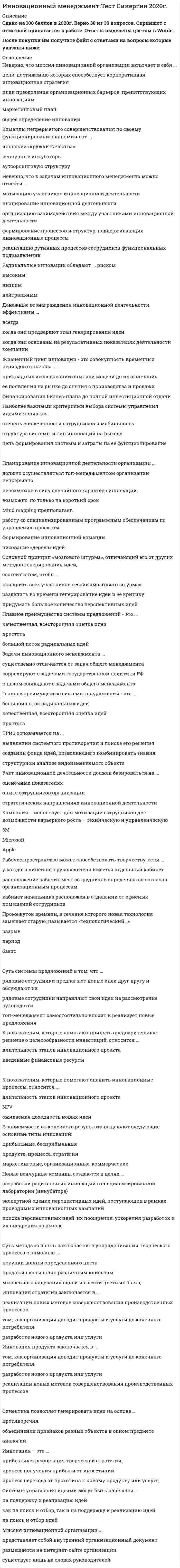    
          Описание
          39 вопросов с ответами.Сдано на 90 баллов из 100 (оценка Отлично)Год сдачи - 2019-20 .После покупки Вы получите файл с ответами на вопросы которые указаны ниже: 
          Оглавление
          1. Учет инновационной деятельности должен базироваться на ... оценочных показателяхопыте сотрудников организациистратегических направлениях инновационной деятельности2. Инновационный процесс – это …творческий процесс создания и преобразования идей в новую продукциюнепрерывный процесс обеспечения организации новыми бизнес-идеямипроцесс формирования проектной команды3. Инновационный менеджмент – это …совокупность теорий, содержащих современные направления менеджментасистема инновационных целей организациисистема принципов, методов и форм управления инновационной деятельностью4. К показателям, которые помогают оценить инновационные процессы, относится ...длительность этапов инновационного проектаNPVожидаемая доходность новых идеи5. Родоначальником понятия «инновация» считается …Й.ШумпетерР.ТакерР.Оппенгеймер6. Неверно, что миссия инновационной организации включает в себя ...цели, достижению которых способствует корпоративная инновационная стратегияплан преодоления организационных барьеров, препятствующих инновацияммаркетинговый планобщее определение инновации7. Неверно, что к творческим принципам работы относится …постоянный поиск идейчеткое следование должностной инструкцииоткрытая поддержка инноваций руководством8. Команды непрерывного совершенствования по своему функционированию напоминают ...японские «кружки качества»венчурные инкубаторыаутсорсинговую структуру9. Суть метода «6 шляп» заключается в упорядочивании творческого процесса с помощью …покупки шляпы определенного цвета.продажи шести шляп различным клиентам;мысленного надевания одной из шести цветных шляп;10. Инновация продукта заключается в …том, как организация доводит продукты и услуги до конечного потребителяразработке нового продукта или услугиреализации новых методов совершенствования производственных процессов11. Новые венчурные команды создаются в целях …разработки радикальных инноваций в специализированной лаборатории (инкубаторе)экспертной оценки перспективных идей, поступающих в рамках проводимых инновационных кампанийпоиска перспективных идей, их поощрения, ускорения разработок и их внедрения на рынок12. Главное преимущество политики открытых дверей – это …высокая скорость получения идейнезависимость от личных качеств руководителянизкая нагрузка на руководителя13. Компания … использует для мотивации сотрудников две возможности карьерного роста – техническую и управленческую3MMicrosoftApple14. Неверно, что к задачам инновационного менеджмента можно отнести ...мотивацию участников инновационной деятельностипланирование инновационной деятельностиорганизацию взаимодействия между участниками инновационной деятельностиформирование процессов и структур, поддерживающих инновационные процессыреализацию рутинных процессов сотрудников функциональных подразделении15. Инновация – это …прибыльная реализация творческой стратегии;процесс получения прибыли от инвестиций.процесс перехода от прототипа к новому продукту или услуге;16. Политика открытых дверей компании подразумевает, что …«двери» любого отдела компании всегда открыты для клиентов и партнероввсе сотрудники могут донести свои идеи непосредственно руководителюклиенты имеют возможность обращаться в любой отдел без предварительного запроса17. Радикальные инновации обладают ... рискомВысокимНизкимНейтральным18. Денежные вознаграждения инновационной деятельности эффективны ...Всегдакогда они предваряют этап генерирования идеикогда они основаны на результативных показателях деятельности компании19. При первичном учете поступающих идей не обязательно учитывать планируемые …затраты на инновациюсрок проектафамилии исполнителей проектадоход от инновации20. Жизненный цикл инновации - это совокупность временных периодов от начала ...прикладных исследовании опытной модели до их окончанияее появления на рынке до снятия с производства и продажифинансирования бизнес-плана до полной инвестиционной отдачи21. Наиболее важными критериями выбора системы управления идеями являются:степень вовлеченности сотрудников и мобильностьструктура системы и тип инноваций на выходецель формирования системы и затраты на ее функционирование22. Планирование инновационной деятельности организации ...должно осуществляться топ-менеджментом организации непрерывноневозможно в силу случайного характера инновациивозможно, но только на короткий срок23. Синектика позволяет генерировать идеи на основе …Противоречияобъединения признаков разных объектов в одном предметеаналогий24. Mind mapping предполагает...работу со специализированным программным обеспечением по управлению проектомформирование инновационной командырисование «дерева» идей25. Основной принцип «мозгового штурма», отличающий его от других методовгенерирования идей, состоит в том, чтобы ...поощрить всех участников сессии «мозгового штурма»разделить во времени генерирование идеи и ее критикупридумать большое количество перспективных идей26. Главное преимущество политики открытых дверей – это …высокая скорость получения идейнезависимость от личных качеств руководителянизкая нагрузка на руководителя27. В зависимости от конечного результата выделяют следующие основные типы инноваций:прибыльные, бесприбыльныепродукта, процесса, стратегиимаркетинговые, организационные, коммерческие28. Управление идеями представляет собой …управленческий процесс, целью которого является поиск, оценка, поддержка и реализация перспективных идейсовокупность методов, позволяющих осуществлять генерирование идейдеятельность, направленную на мотивацию клиентов и партнеров организации с целью реализации их идей29. Приростные инновации оказывают на прибыль организации…существенное воздействиерадикальное воздействиенезначительное воздействие30. Суть системы предложений в том, что ...рядовые сотрудники предлагают новые идеи друг другу и обсуждают ихрядовые сотрудники направляют свои идеи на рассмотрение руководстватоп-менеджмент самостоятельно вносит и реализует новые предложения31. Главный недостаток новых венчурных команд – это …длительный поиск идейвысокие затратыинкрементальный характер идей32. Инновация стратегии заключается в ... том, как организация доводит продукты и услуги до конечного потребителяразработке нового продукта или услугиреализации новых методов совершенствования производственных процессов33. Формирование процессов и структур, поддерживающих инновационные процессы, относится к … инновационной деятельностиконтролюпланированиюорганизации34. Миссия инновационной организации … существует лишь на словах руководителейпредставляет собой внутренний организационный документразмещается на интернет-сайте организации35. ТРИЗ основывается на … выявлении системного противоречия и поиске его решениясоздании фонда идей, позволяющего комбинировать знания структурном анализе видоизменяемого объекта36. Промежуток времени, в течение которого новая технология замещает старую, называется «технологический…» периодбазисразрыв37. Рабочее пространство может способствовать творчеству, если … расположение рабочих мест сотрудников определяются согласно организационным процессам кабинет начальника расположен в отдалении от офисных помещений сотрудникову каждого линейного руководителя имеется отдельный кабинет38. Системы управления идеями могут быть нацелены … на поиск и отбор идей на поддержку и реализацию идей как на поиск и отбор, так и на поддержку и реализацию идей39. К показателям, которые помогают принять предварительное решение о целесообразности инвестиций, относится … NPV введенные финансовые ресурсы длительность этапов инновационного проекта 
            
            
            Инновационный менеджмент (тест с ответами Синергия )Иностранный язык 1.Росдистант ТГУИностранный язык 2.Росдистант ТГУИностранный язык (англ) зачет юриспруденция 1 курс 1 семестр СИНЕРГИЯ 2021 Иностранный язык (английский) в сфере юриспруденции (тест с ответами Синергия) Иностранный язык (Английский язык) 1 курс. Сдано в феврале 2022 на Отлично. СинергияИностранный язык > Английский язык / Английский язык (1) (ответы на тест Синергия / МТИ / МосАП)Инженерно-техническая защита информации (тест с ответами «Синергия»).Инженерно-техническая защита информации (тест с ответами Синергия )Инженерно-техническая защита информации (тест с ответами) «Синергия».Инженерно-техническая защита информации (тест с ответами «Синергия»).. 2Инженерно-техническая защита информации (тест с ответами) «Синергия».. 2Инклюзивное и интегрированное образование (тестовые и практические задания с верными ответами) ВГАПС.Инновационный менеджмент Синергия 2022 98-100 баллов