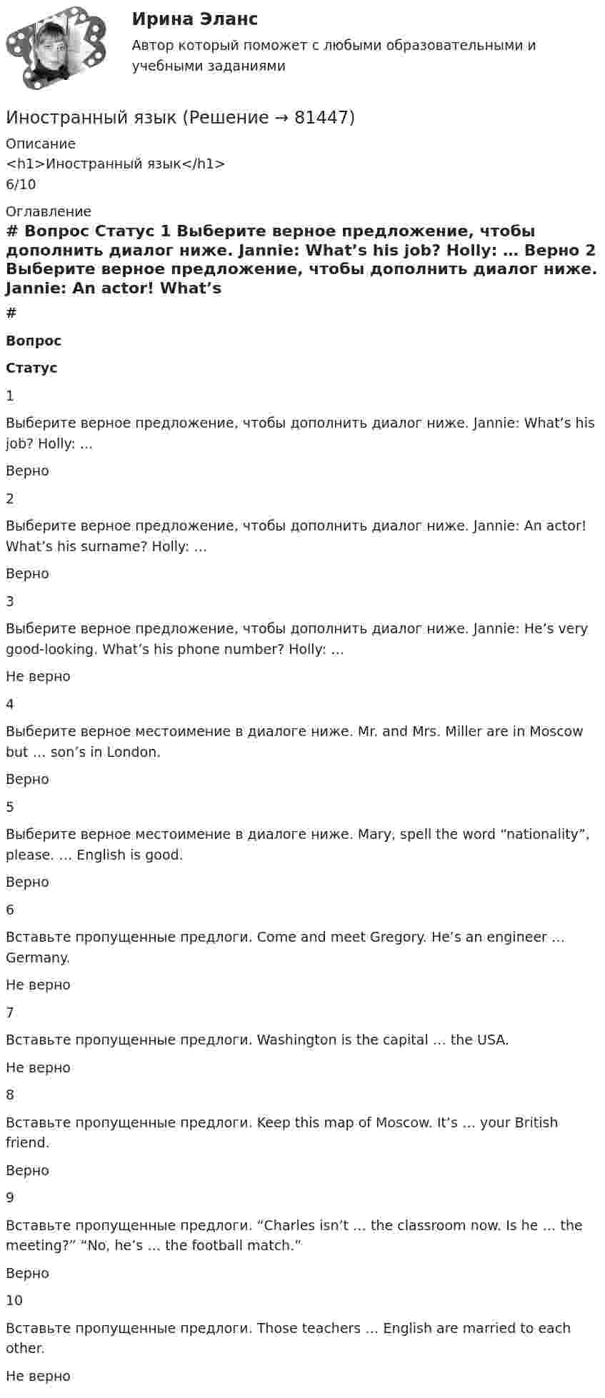      
            Описание
            <h1>Иностранный язык</h1>6/10 
            Оглавление
             # Вопрос Статус    1 Выберите верное предложение, чтобы дополнить диалог ниже. Jannie: What’s his job? Holly: … Верно   2 Выберите верное предложение, чтобы дополнить диалог ниже. Jannie: An actor! What’s his surname? Holly: … Верно   3 Выберите верное предложение, чтобы дополнить диалог ниже. Jannie: He’s very good-looking. What’s his phone number? Holly: … Не верно   4 Выберите верное местоимение в диалоге ниже. Mr. and Mrs. Miller are in Moscow but … son’s in London. Верно   5 Выберите верное местоимение в диалоге ниже. Mary, spell the word “nationality”, please. … English is good. Верно   6 Вставьте пропущенные предлоги. Come and meet Gregory. He’s an engineer … Germany. Не верно   7 Вставьте пропущенные предлоги. Washington is the capital … the USA. Не верно   8 Вставьте пропущенные предлоги. Keep this map of Moscow. It’s … your British friend. Верно   9 Вставьте пропущенные предлоги. “Charles isn’t … the classroom now. Is he … the meeting?” “No, he’s … the football match.” Верно   10 Вставьте пропущенные предлоги. Those teachers … English are married to each other. Не верно   
            
            
            Иностранный языкИностранный языкИностранный языкИностранный языкИностранный языкИностранный языкИностранный язык 1Инновационный менеджмент (тест с ответами «Синергия»/МТИ).Инновационный менеджмент тесты СинергияИнновационный потенциал современного менеджмента... иностранного судебного решения может быть осуществлено исключительно на основании международного договора.Иностранные инвестиции в национальной экономикеИностранный 3Иностранный 4