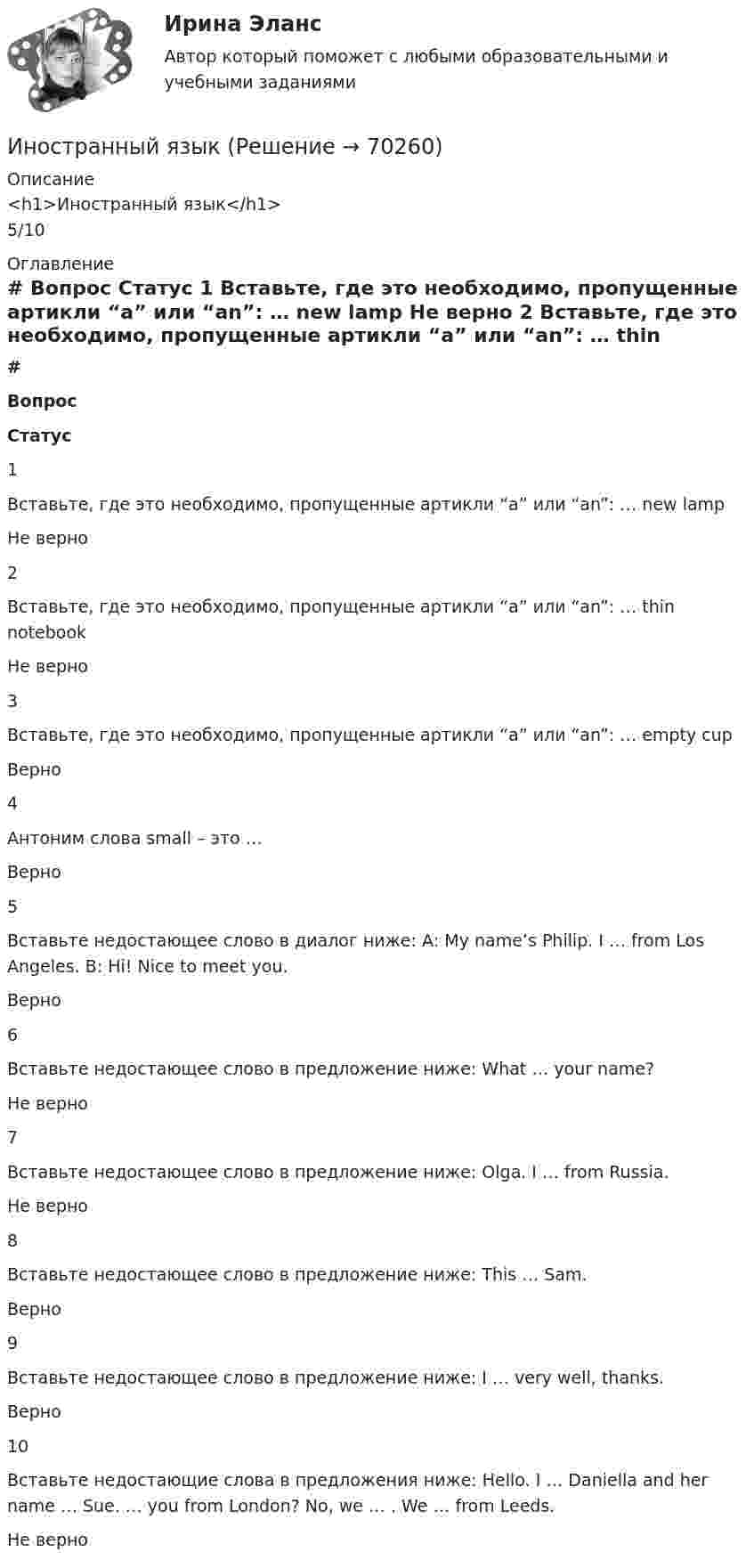      
            Описание
            <h1>Иностранный язык</h1>5/10 
            Оглавление
             # Вопрос Статус    1 Вставьте, где это необходимо, пропущенные артикли “а” или “an”: … new lamp Не верно   2 Вставьте, где это необходимо, пропущенные артикли “а” или “an”: … thin notebook Не верно   3 Вставьте, где это необходимо, пропущенные артикли “а” или “an”: … empty cup Верно   4 Антоним слова small – это … Верно   5 Вставьте недостающее слово в диалог ниже: А: My name’s Philip. I … from Los Angeles. B: Hi! Nice to meet you. Верно   6 Вставьте недостающее слово в предложение ниже: What … your name? Не верно   7 Вставьте недостающее слово в предложение ниже: Olga. I … from Russia. Не верно   8 Вставьте недостающее слово в предложение ниже: This … Sam. Верно   9 Вставьте недостающее слово в предложение ниже: I … very well, thanks. Верно   10 Вставьте недостающие слова в предложения ниже: Hello. I … Daniella and her name … Sue. … you from London? No, we … . We … from Leeds. Не верно   
            
            
            Иностранный языкИностранный языкИностранный языкИностранный языкИностранный языкИностранный языкИностранный языкИННОВАЦИОННЫЙ МЕНЕДЖМЕНТ. ТЕСТ С ОТВЕТАМИ. СИНЕРГИЯ/МОИ 2022Инновационный менеджмент (тест с ответами «Синергия»/МТИ).Инновационный менеджмент тесты СинергияИнновационный потенциал современного менеджмента... иностранного судебного решения может быть осуществлено исключительно на основании международного договора.Иностранные инвестиции в национальной экономикеИностранный 3