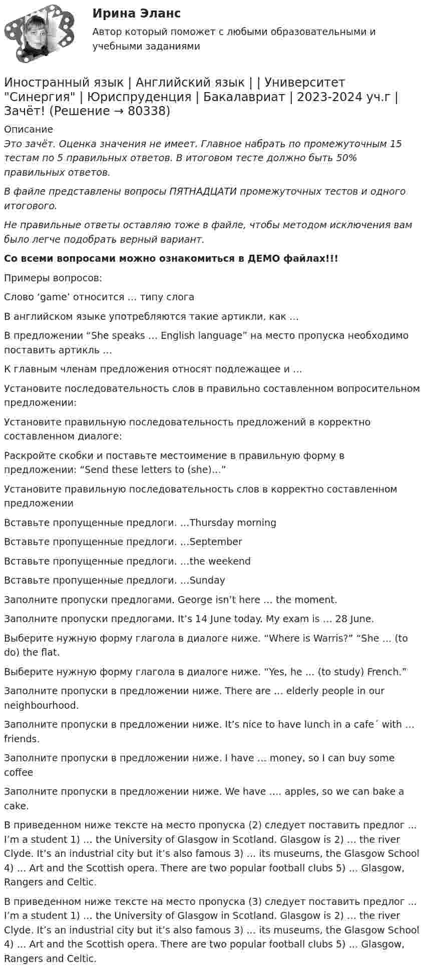     
            Описание
            Это зачёт. Оценка значения не имеет. Главное набрать по промежуточным 15 тестам по 5 правильных ответов. В итоговом тесте должно быть 50% правильных ответов. В файле представлены вопросы ПЯТНАДЦАТИ промежуточных тестов и одного итогового. Не правильные ответы оставляю тоже в файле, чтобы методом исключения вам было легче подобрать верный вариант. Со всеми вопросами можно ознакомиться в ДЕМО файлах!!! Примеры вопросов:   Слово ‘game’ относится … типу слога   В английском языке употребляются такие артикли, как …   В предложении “She speaks … English language” на место пропуска необходимо поставить артикль …   К главным членам предложения относят подлежащее и …   Установите последовательность слов в правильно составленном вопросительном предложении:   Установите правильную последовательность предложений в корректно составленном диалоге:   Раскройте скобки и поставьте местоимение в правильную форму в предложении: “Send these letters to (she)…”   Установите правильную последовательность слов в корректно составленном предложении  Вставьте пропущенные предлоги. …Thursday morning   Вставьте пропущенные предлоги. …September   Вставьте пропущенные предлоги. …the weekend   Вставьте пропущенные предлоги. …Sunday   Заполните пропуски предлогами. George isn’t here … the moment.   Заполните пропуски предлогами. It’s 14 June today. My exam is … 28 June.   Выберите нужную форму глагола в диалоге ниже. “Where is Warris?” “She … (to do) the flat.   Выберите нужную форму глагола в диалоге ниже. “Yes, he … (to study) French.”  Заполните пропуски в предложении ниже. There are … elderly people in our neighbourhood.   Заполните пропуски в предложении ниже. It’s nice to have lunch in a cafe´ with … friends.   Заполните пропуски в предложении ниже. I have … money, so I can buy some coffee   Заполните пропуски в предложении ниже. We have …. apples, so we can bake a cake.   В приведенном ниже тексте на место пропуска (2) следует поставить предлог ... I’m a student 1) … the University of Glasgow in Scotland. Glasgow is 2) … the river Clyde. It’s an industrial city but it’s also famous 3) … its museums, the Glasgow School 4) … Art and the Scottish opera. There are two popular football clubs 5) … Glasgow, Rangers and Celtic.   В приведенном ниже тексте на место пропуска (3) следует поставить предлог ... I’m a student 1) … the University of Glasgow in Scotland. Glasgow is 2) … the river Clyde. It’s an industrial city but it’s also famous 3) … its museums, the Glasgow School 4) … Art and the Scottish opera. There are two popular football clubs 5) … Glasgow, Rangers and Celtic.      
            
            
            Иностранный язык Английский язык Ответы на тесты 5-6 Витте МУИВИностранный язык | Английский язык | | Университет Синергия | Юриспруденция | Бакалавриат | 2023-2024 уч.г | Зачёт! ИНОСТРАННЫЙ ЯЗЫК Вариант 4Иностранный язык в деловом и профессиональном общении. СинергияИностранный язык в деловом и профессиональном общении. Синергия. Компетентностный тест. На отлично!Иностранный язык в профессиональной  деятельности.Иностранный язык в профессиональной деятельностиИностранный язык (английский) ТЕСТ ТулГУИностранный язык. Английский. Часть 1Иностранный язык (английский)(часть 1) ТестыИностранный язык Английский язык.dor_БАК Синергия МТИ МосАП Ответы на тесты для самопроверки 1-15 и итоговый тест (Более 600 вопросов)Иностранный язык (английский язык для студентов 1 курса ИЗВО)Иностранный язык Английский язык.ои(dor)(2/2) МТИ Синергия МОСАП Ответы на итоговый тестИностранный язык Английский язык Ответы на тесты 10-12 и Итоговое тестирование Витте МУИВ