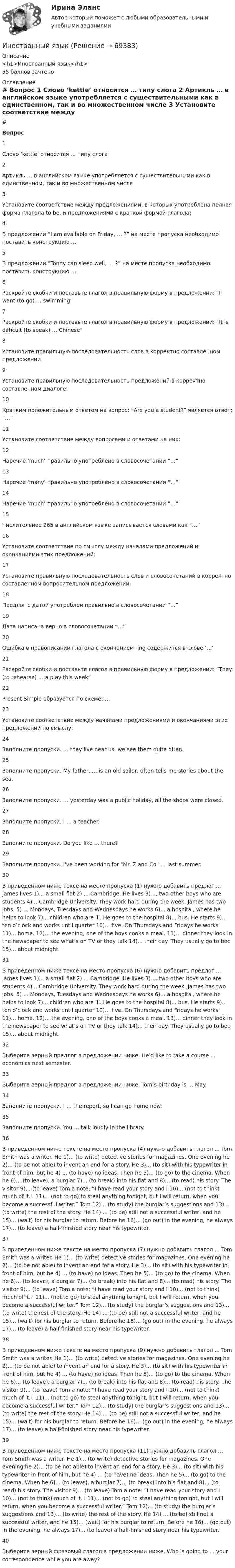     
            Описание
            <h1>Иностранный язык</h1>55 баллов зачтено 
            Оглавление
             # Вопрос    1 Слово ‘kettle’ относится … типу слога   2 Артикль … в английском языке употребляется с существительными как в единственном, так и во множественном числе   3 Установите соответствие между предложениями, в которых употреблена полная форма глагола to be, и предложениями с краткой формой глагола:   4 В предложении “I am available on Friday, … ?” на месте пропуска необходимо поставить конструкцию …   5 В предложении “Tonny can sleep well, … ?” на месте пропуска необходимо поставить конструкцию …   6 Раскройте скобки и поставьте глагол в правильную форму в предложении: “I want (to go) … swimming”   7 Раскройте скобки и поставьте глагол в правильную форму в предложении: “It is difficult (to speak) … Chinese”   8 Установите правильную последовательность слов в корректно составленном предложении   9 Установите правильную последовательность предложений в корректно составленном диалоге:   10 Кратким положительным ответом на вопрос: “Are you a student?” является ответ: “…”   11 Установите соответствие между вопросами и ответами на них:   12 Наречие ‘much’ правильно употреблено в словосочетании “…”   13 Наречие ‘many’ правильно употреблено в словосочетании “…”   14 Наречие ‘much’ правильно употреблено в словосочетании “…”   15 Числительное 265 в английском языке записывается словами как “…”   16 Установите соответствие по смыслу между началами предложений и окончаниями этих предложений:   17 Установите правильную последовательность слов и словосочетаний в корректно составленном вопросительном предложении:   18 Предлог с датой употреблен правильно в словосочетании “…”   19 Дата написана верно в словосочетании “…”   20 Ошибка в правописании глагола с окончанием -ing содержится в слове ‘…’   21 Раскройте скобки и поставьте глагол в правильную форму в предложении: “They (to rehearse) … a play this week”   22 Present Simple образуется по схеме: …   23 Установите соответствие между началами предложениями и окончаниями этих предложений по смыслу:   24 Заполните пропуски. … they live near us, we see them quite often.   25 Заполните пропуски. My father, … is an old sailor, often tells me stories about the sea.   26 Заполните пропуски. … yesterday was a public holiday, all the shops were closed.   27 Заполните пропуски. I … a teacher.   28 Заполните пропуски. Do you like … there?   29 Заполните пропуски. I've been working for Mr. Z and Co … last summer.   30 В приведенном ниже тексе на место пропуска (1) нужно добавить предлог ... James lives 1)... a small flat 2) ... Cambridge. He lives 3) ... two other boys who are students 4)... Cambridge University. They work hard during the week. James has two jobs. 5) ... Mondays, Tuesdays and Wednesdays he works 6)... a hospital, where he helps to look 7)... children who are ill. He goes to the hospital 8)... bus. He starts 9)... ten o’clock and works until quarter 10)... five. On Thursdays and Fridays he works 11)... home. 12)... the evening, one of the boys cooks a meal. 13)... dinner they look in the newspaper to see what’s on TV or they talk 14)... their day. They usually go to bed 15)... about midnight.   31 В приведенном ниже тексе на место пропуска (6) нужно добавить предлог ... James lives 1)... a small flat 2) ... Cambridge. He lives 3) ... two other boys who are students 4)... Cambridge University. They work hard during the week. James has two jobs. 5) ... Mondays, Tuesdays and Wednesdays he works 6)... a hospital, where he helps to look 7)... children who are ill. He goes to the hospital 8)... bus. He starts 9)... ten o’clock and works until quarter 10)... five. On Thursdays and Fridays he works 11)... home. 12)... the evening, one of the boys cooks a meal. 13)... dinner they look in the newspaper to see what’s on TV or they talk 14)... their day. They usually go to bed 15)... about midnight.   32 Выберите верный предлог в предложении ниже. He’d like to take a course ... economics next semester.   33 Выберите верный предлог в предложении ниже. Tom’s birthday is … May.   34 Заполните пропуски. I … the report, so I can go home now.   35 Заполните пропуски. You … talk loudly in the library.   36 В приведенном ниже тексте на место пропуска (4) нужно добавить глагол ... Tom Smith was a writer. He 1)... (to write) detective stories for magazines. One evening he 2)... (to be not able) to invent an end for a story. He 3)... (to sit) with his typewriter in front of him, but he 4) ... (to have) no ideas. Then he 5)... (to go) to the cinema. When he 6)... (to leave), a burglar 7)... (to break) into his flat and 8)... (to read) his story. The visitor 9)... (to leave) Tom a note: “I have read your story and I 10)... (not to think) much of it. I 11)... (not to go) to steal anything tonight, but I will return, when you become a successful writer.” Tom 12)... (to study) the burglar’s suggestions and 13)... (to write) the rest of the story. He 14) ... (to be) still not a successful writer, and he 15)... (wait) for his burglar to return. Before he 16)... (go out) in the evening, he always 17)... (to leave) a half-finished story near his typewriter.   37 В приведенном ниже тексте на место пропуска (7) нужно добавить глагол ... Tom Smith was a writer. He 1)... (to write) detective stories for magazines. One evening he 2)... (to be not able) to invent an end for a story. He 3)... (to sit) with his typewriter in front of him, but he 4) ... (to have) no ideas. Then he 5)... (to go) to the cinema. When he 6)... (to leave), a burglar 7)... (to break) into his flat and 8)... (to read) his story. The visitor 9)... (to leave) Tom a note: “I have read your story and I 10)... (not to think) much of it. I 11)... (not to go) to steal anything tonight, but I will return, when you become a successful writer.” Tom 12)... (to study) the burglar’s suggestions and 13)... (to write) the rest of the story. He 14) ... (to be) still not a successful writer, and he 15)... (wait) for his burglar to return. Before he 16)... (go out) in the evening, he always 17)... (to leave) a half-finished story near his typewriter.   38 В приведенном ниже тексте на место пропуска (9) нужно добавить глагол ... Tom Smith was a writer. He 1)... (to write) detective stories for magazines. One evening he 2)... (to be not able) to invent an end for a story. He 3)... (to sit) with his typewriter in front of him, but he 4) ... (to have) no ideas. Then he 5)... (to go) to the cinema. When he 6)... (to leave), a burglar 7)... (to break) into his flat and 8)... (to read) his story. The visitor 9)... (to leave) Tom a note: “I have read your story and I 10)... (not to think) much of it. I 11)... (not to go) to steal anything tonight, but I will return, when you become a successful writer.” Tom 12)... (to study) the burglar’s suggestions and 13)... (to write) the rest of the story. He 14) ... (to be) still not a successful writer, and he 15)... (wait) for his burglar to return. Before he 16)... (go out) in the evening, he always 17)... (to leave) a half-finished story near his typewriter.   39 В приведенном ниже тексте на место пропуска (11) нужно добавить глагол ... Tom Smith was a writer. He 1)... (to write) detective stories for magazines. One evening he 2)... (to be not able) to invent an end for a story. He 3)... (to sit) with his typewriter in front of him, but he 4) ... (to have) no ideas. Then he 5)... (to go) to the cinema. When he 6)... (to leave), a burglar 7)... (to break) into his flat and 8)... (to read) his story. The visitor 9)... (to leave) Tom a note: “I have read your story and I 10)... (not to think) much of it. I 11)... (not to go) to steal anything tonight, but I will return, when you become a successful writer.” Tom 12)... (to study) the burglar’s suggestions and 13)... (to write) the rest of the story. He 14) ... (to be) still not a successful writer, and he 15)... (wait) for his burglar to return. Before he 16)... (go out) in the evening, he always 17)... (to leave) a half-finished story near his typewriter.   40 Выберите верный фразовый глагол в предложении ниже. Who is going to ... your correspondence while you are away?   
            
            
            Иностранный языкИностранный языкИностранный языкИностранный языкИностранный языкИностранный язык 1Иностранный язык 1Инновационный менеджмент тесты СинергияИнновационный потенциал современного менеджмента... иностранного судебного решения может быть осуществлено исключительно на основании международного договора.Иностранные инвестиции в национальной экономикеИностранный 3Иностранный 4Иностранный язык