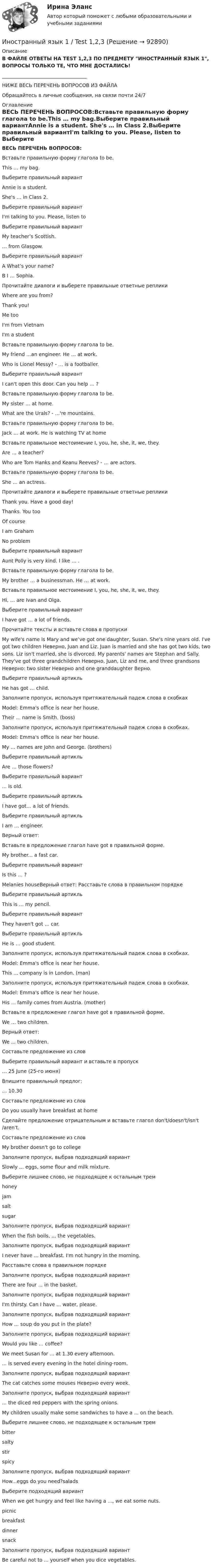      
            Описание
            В ФАЙЛЕ ОТВЕТЫ НА TEST 1,2,3 ПО ПРЕДМЕТУ ИНОСТРАННЫЙ ЯЗЫК 1, ВОПРОСЫ ТОЛЬКО ТЕ, ЧТО МНЕ ДОСТАЛИСЬ!___________________________________НИЖЕ ВЕСЬ ПЕРЕЧЕНЬ ВОПРОСОВ ИЗ ФАЙЛАОбращайтесь в личные сообщения, на связи почти 24/7 
            Оглавление
            ВЕСЬ ПЕРЕЧЕНЬ ВОПРОСОВ:Вставьте правильную форму глагола to be.This … my bag.Выберите правильный вариантAnnie is a student. She's … in Class 2.Выберите правильный вариантI'm talking to you. Please, listen to Выберите правильный вариантMy teacher’s Scottish. … from Glasgow.Выберите правильный вариантA What’s your name?B I … Sophia.Прочитайте диалоги и выберете правильные ответные репликиWhere are you from?Thank you!Me tooI'm from Vietnam I'm a studentВставьте правильную форму глагола to be.My friend …an engineer. He … at work.Who is Lionel Messy? - … is a footballer.Выберите правильный вариантI can't open this door. Can you help … ?Вставьте правильную форму глагола to be.My sister … at home.What are the Urals? - …'re mountains.Вставьте правильную форму глагола to be.Jack … at work. He is watching TV at homeВставьте правильное местоимение I, you, he, she, it, we, they.Are … a teacher?Who are Tom Hanks and Keanu Reeves? - … are actors.Вставьте правильную форму глагола to be.She … an actress.Прочитайте диалоги и выберете правильные ответные репликиThank you. Have a good day! Thanks. You tooOf courseI am GrahamNo problemВыберите правильный вариантAunt Polly is very kind. I like … .Вставьте правильную форму глагола to be.My brother … a businessman. He … at work.Вставьте правильное местоимение I, you, he, she, it, we, they.Hi, … are Ivan and Olga.Выберите правильный вариантI have got … a lot of friends.Прочитайте тексты и вставьте слова в пропускиMy wife's name is Mary and we’ve got one daughter, Susan. She's nine years old. I've got two children Неверно, Juan and Liz. Juan is married and she has got two kids, two sons. Liz isn't married, she is divorced. My parents' names are Stephan and Sally. They've got three grandchildren Неверно, Juan, Liz and me, and three grandsons Неверно: two sister Неверно and one granddaughter Верно.Выберите правильный артикльHe has got … child.Заполните пропуск, используя притяжательный падеж слова в скобкахModel: Emma's office is near her house.Their ... name is Smith. (boss)Заполните пропуск, используя притяжательный падеж слова в скобках.Model: Emma's office is near her house.My ... names are John and George. (brothers)Выберите правильный артикль Are … those flowers?Выберите правильный вариант... is old.Выберите правильный артикль I have got… a lot of friends.Выберите правильный артикль I am … engineer.Верный ответ:Вставьте в предложение глагол have got в правильной форме.My brother... a fast car.Выберите правильный вариантIs this ... ?Melanies houseВерный ответ: Расставьте слова в правильном порядке Выберите правильный артикль This is … my pencil.Выберите правильный вариант They haven't got ... car.Выберите правильный артикльHe is … good student.Заполните пропуск, используя притяжательный падеж слова в скобках.Model: Emma's office is near her house.This ... company is in London. (man)Заполните пропуск, используя притяжательный падеж слова в скобках.Model: Emma's office is near her house.His ... family comes from Austria. (mother)Вставьте в предложение глагол have got в правильной форме.We … two children.Верный ответ:We ... two children.Составьте предложение из словВыберите правильный вариант и вставьте в пропуск… 25 June (25-го июня)Впишите правильный предлог: … 10.30Составьте предложение из словDo you usually have breakfast at homeСделайте предложение отрицательным и вставьте глагол don't/doesn't/isn't/aren't.Составьте предложение из словMy brother doesn't go to collegeЗаполните пропуск, выбрав подходящий вариантSlowly ... eggs, some flour and milk mixture.Выберите лишнее слово, не подходящее к остальным тремhoneyjamsaltsugarЗаполните пропуск, выбрав подходящий вариантWhen the fish boils, ... the vegetables. Заполните пропуск, выбрав подходящий вариантI never have ... breakfast. I'm not hungry in the morning.Расставьте слова в правильном порядкеЗаполните пропуск, выбрав подходящий вариант There are four ... in the basket.Заполните пропуск, выбрав подходящий вариантI'm thirsty. Can I have ... water, please.Заполните пропуск, выбрав подходящий вариант How ... soup do you put in the plate?Заполните пропуск, выбрав подходящий вариантWould you like ... coffee?We meet Susan for ... at 1.30 every afternoon.... is served every evening in the hotel dining-room.Заполните пропуск, выбрав подходящий вариант The cat catches some mouses Неверно every week.Заполните пропуск, выбрав подходящий вариант... the diced red peppers with the spring onions.My children usually make some sandwiches to have a ... on the beach.Выберите лишнее слово, не подходящее к остальным тремbittersaltystirspicyЗаполните пропуск, выбрав подходящий вариантHow...eggs do you need?saladsВыберите подходящий вариант When we get hungry and feel like having a ..., we eat some nuts.picnicbreakfastdinnersnackЗаполните пропуск, выбрав подходящий вариантBe careful not to ... yourself when you dice vegetables.  
            
            
            Иностранный язык 1Иностранный язык 1 / Test 1,2,3Иностранный язык 1,  Unit 1. Unit 2. Unit 3. Unit 4.  Все тесты (обновленные 2023г). РосдистантИностранный язык 1 (вопросы из Итогового теста)Иностранный язык 1 (вопросы + ответы)Иностранный язык 1курс 2й семестр ТУСУР\ЭкономикаИностранный язык 1_ Пр1_ Part A-BИностранный языкИностранный языкИностранный языкИностранный языкИностранный языкИностранный языкИностранный язык 1