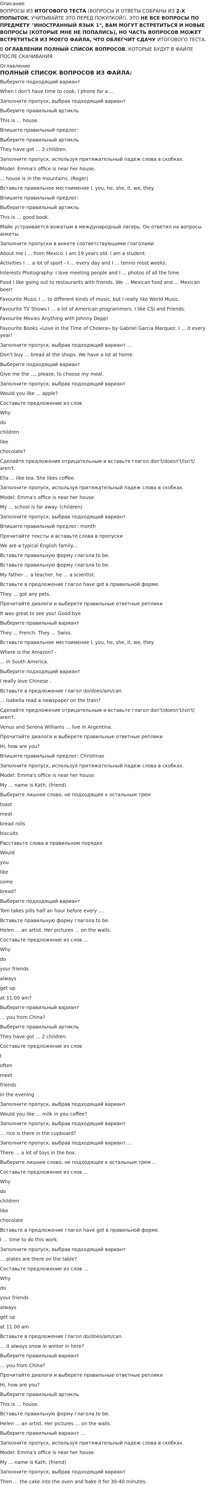       
            Описание
             ВОПРОСЫ ИЗ ИТОГОВОГО ТЕСТА (ВОПРОСЫ И ОТВЕТЫ СОБРАНЫ ИЗ 2-Х ПОПЫТОК, УЧИТЫВАЙТЕ ЭТО ПЕРЕД ПОКУПКОЙ!). ЭТО НЕ ВСЕ ВОПРОСЫ ПО ПРЕДМЕТУ ИНОСТРАННЫЙ ЯЗЫК 1, ВАМ МОГУТ ВСТРЕТИТЬСЯ И НОВЫЕ ВОПРОСЫ (КОТОРЫЕ МНЕ НЕ ПОПАЛИСЬ), НО ЧАСТЬ ВОПРОСОВ МОЖЕТ ВСТРЕТИТЬСЯ ИЗ МОЕГО ФАЙЛА, ЧТО ОБЛЕГЧИТ СДАЧУ ИТОГОВОГО ТЕСТА.В ОГЛАВЛЕНИИ ПОЛНЫЙ СПИСОК ВОПРОСОВ, КОТОРЫЕ БУДУТ В ФАЙЛЕ ПОСЛЕ СКАЧИВАНИЯ. 
            Оглавление
             ПОЛНЫЙ СПИСОК ВОПРОСОВ ИЗ ФАЙЛА:Выберите подходящий вариантWhen I don't have time to cook, I phone for a ... Заполните пропуск, выбрав подходящий вариантВыберите правильный артикль This is … house. Впишите правильный предлог: Выберите правильный артикль They have got … 2 children.Заполните пропуск, используя притяжательный падеж слова в скобках.Model: Emma's office is near her house.... house is in the mountains. (Roger)Вставьте правильное местоимение I, you, he, she, it, we, they.Впишите правильный предлог: Выберите правильный артикль This is … good book.Майк устраивается вожатым в международный лагерь. Он ответил на вопросы анкеты. Заполните пропуски в анкете соответствующими глаголами About me I ... from Mexico. I am 19 years old. I am a student. Activities I ... a lot of sport - I ... every day and I ... tennis most weeks. Interests Photography: I love meeting people and I ... photos of all the time. Food  I like going out to restaurants with friends. We ... Mexican food and ... Mexican beer! Favourite Music I ... to different kinds of music, but I really like World Music. Favourite TV Shows I ... a lot of American programmers. I like CSI and Friends. Favourite Movies Anything with Johnny Depp! Favourite Books «Love in the Time of Cholera» by Gabriel Garcia Marquez. I ... it every year!Заполните пропуск, выбрав подходящий вариант …Don't buy ... bread at the shops. We have a lot at home.Выберите подходящий вариантGive me the ..., please, to choose my meal.Заполните пропуск, выбрав подходящий вариантWould you like ... apple?Составьте предложение из словWhy do children like chocolate?Сделайте предложение отрицательным и вставьте глагол don't/doesn't/isn't/aren't.Ella ... like tea. She likes coffee.Заполните пропуск, используя притяжательный падеж слова в скобках.Model: Emma's office is near her house.My ... school is far away. (children)Заполните пропуск, выбрав подходящий вариант Впишите правильный предлог: monthПрочитайте тексты и вставьте слова в пропускиWe are a typical English family...Вставьте правильную форму глагола to be.Вставьте правильную форму глагола to be.My father ... a teacher, he ... a scientist.Вставьте в предложение глагол have got в правильной форме.They ... got any pets.Прочитайте диалоги и выберете правильные ответные репликиIt was great to see you! Good byeВыберите правильный вариантThey ... French. They ... Swiss.Вставьте правильное местоимение I, you, he, she, it, we, they.Where is the Amazon? - ... in South America.Выберите подходящий вариантI really love Chinese .Вставьте в предложение глагол do/does/am/can. ... Isabella read a newspaper on the train?Сделайте предложение отрицательным и вставьте глагол don't/doesn't/isn't/aren't.Venus and Serena Williams ... live in Argentina.Прочитайте диалоги и выберете правильные ответные репликиHi, how are you?Впишите правильный предлог: ChristmasЗаполните пропуск, используя притяжательный падеж слова в скобках.Model: Emma's office is near her house.My ... name is Kath. (friend)Выберите лишнее слово, не подходящее к остальным тремtoastmeatbread rollsbiscuitsРасставьте слова в правильном порядкеWould you like somebread?Выберите подходящий вариантTom takes pills half an hour before every ....Вставьте правильную форму глагола to be.Helen ... an artist. Her pictures ... on the walls.Составьте предложение из слов …Why do your friends always get up at 11.00 am?Выберите правильный вариант… you from China?Выберите правильный артикль They have got … 2 children.Составьте предложение из словI often meet friends in the eveningЗаполните пропуск, выбрав подходящий вариантWould you like … milk in you coffee? Заполните пропуск, выбрав подходящий вариант … rice is there in the cupboard? Заполните пропуск, выбрав подходящий вариант …There ... a lot of toys in the box.Выберите лишнее слово, не подходящее к остальным трем …Составьте предложение из слов …Why do children like chocolateВставьте в предложение глагол have got в правильной форме.I … time to do this work.Заполните пропуск, выбрав подходящий вариант… plates are there on the table? Составьте предложение из слов …Why do your friends always get up at 11.00 amВставьте в предложение глагол do/does/am/can. … it always snow in winter in here?Выберите правильный вариант… you from China? Прочитайте диалоги и выберете правильные ответные репликиHi, how are you? Выберите правильный артикль This is … house.Вставьте правильную форму глагола to be.Helen … an artist. Her pictures … on the walls.Выберите правильный вариант …Заполните пропуск, используя притяжательный падеж слова в скобках.Model: Emma's office is near her house.My ... name is Kath. (friend)Заполните пропуск, выбрав подходящий вариантThen … the cake into the oven and bake it for 30-40 minutes.  