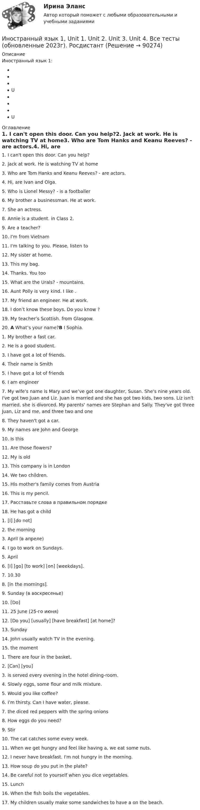     
            Описание
            Иностранный язык 1:UU 
            Оглавление
            1.      I can't open this door. Can you help?2.      Jack at work. He is watching TV at home3.      Who are Tom Hanks and Keanu Reeves? -  are actors.4.      Hi, are Ivan and Olga.5.      Who is Lionel Messy? -  is a footballer6.      My brother a businessman. He at work.7.      She an actress.8.      Annie is a student.  in Class 2.9.      Are a teacher?10.  I'm from Vietnam 11.  I'm talking to you. Please, listen to12.  My sister  at home.13.  This my bag.14.  Thanks. You too15.  What are the Urals? -  mountains.16.  Aunt Polly is very kind. I like  .17.  My friend an engineer. He at work.18.  I don’t know these boys. Do you know  ?19.  My teacher’s Scottish. from Glasgow.20.  A What’s your name?B I  Sophia.1.      My brother a fast car.2.      He is a good student.3.      I have got a lot of friends.4.      Their name is Smith5.      I have got a lot of friends6.      I am engineer7.      My wife's name is Mary and we’ve got one daughter, Susan. She's nine years old. I've got two  Juan and Liz. Juan is married and she has got two kids, two sons. Liz isn't married, she is divorced. My parents' names are Stephan and Sally. They've got three Juan, Liz and me, and three two and one8.      They haven't got a car.9.      Mу names are John and George10.  Is this 11.  Are those flowers?12.  My  is old13.  This company is in London14.  We two children.15.  His  mother's family comes from Austria16.  This is my pencil.17.  Расставьте слова в правильном порядке 18.  He has got a child1.  [I] [do not] 2.  the morning3.  April (в апреле)4.  I go to work on Sundays.5.  April6.   [I] [go] [to work] [on] [weekdays].7.  10.308.   [in the mornings].9.   Sunday (в воскресенье)10.              [Do]11.             25 June (25-го июня)12.             [Do you] [usually] [have breakfast] [at home]?13.             Sunday14.             John usually watch TV in the evening.15.             the moment1.      There are four  in the basket.2.      [Can] [you] 3.      is served every evening in the hotel dining-room.4.      Slowly eggs, some flour and milk mixture.5.      Would you like coffee?6.      I'm thirsty. Can I have water, please.7.      the diced red peppers with the spring onions8.      How eggs do you need?9.      Stir10.  The cat catches some every week.11.  When we get hungry and feel like having a, we eat some nuts.12.  I never have breakfast. I'm not hungry in the morning.13.  How soup do you put in the plate?14.  Be careful not to yourself when you dice vegetables.15.  Lunch16.  When the fish boils the vegetables.17.  My children usually make some sandwiches to have a on the beach.  
            
            
            Иностранный язык 1 / Test 1,2,3Иностранный язык 1,  Unit 1. Unit 2. Unit 3. Unit 4.  Все тесты (обновленные 2023г). РосдистантИностранный язык 1 (вопросы из Итогового теста)Иностранный язык 1 (вопросы + ответы)Иностранный язык 1курс 2й семестр ТУСУР\ЭкономикаИностранный язык 1_ Пр1_ Part A-BИностранный язык 1. Росдистант. UNIT 1,2.3.4 + UNIT Тесты 1,2,3,4. Росдистант 2023г/2024г. Итоговый тестИностранный языкИностранный языкИностранный языкИностранный языкИностранный языкИностранный язык 1Иностранный язык 1