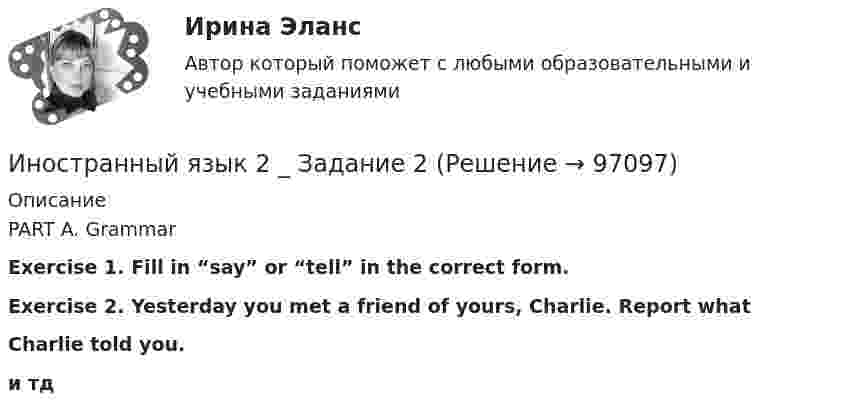      
            Описание
            PART A. Grammar Exercise 1. Fill in “say” or “tell” in the correct form.Exercise 2. Yesterday you met a friend of yours, Charlie. Report whatCharlie told you.и тд   
            
            
            Иностранный язык 2 Иностранный язык 2 _ Задание 2Иностранный язык 2 Задание 2 (Росдистант)Иностранный язык 2_ИХиЭИностранный язык 2_ИХиЭИностранный язык 2_ИХиЭИностранный язык 2к1с. Итоговый тест. (КСУ)Иностранный язык 1_ Пр1_ Part A-BИностранный язык 1. Росдистант. UNIT 1,2.3.4 + UNIT Тесты 1,2,3,4. Росдистант 2023г/2024г. Итоговый тестИностранный язык 1 (СДО РОСДИСТАНТ) - ТЕСТЫИностранный язык 1 семестр 90-100б Синергия, МТИ, МосАП.Иностранный язык 1 семестр (тест с ответами Колледж Синергия)Иностранный язык 2Иностранный язык 2