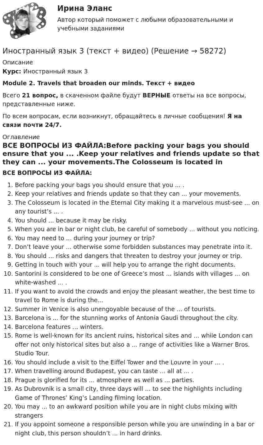      
            Описание
            Курс: Иностранный язык 3 Module 2. Travels that broaden our minds. Текст + видеоВсего 21 вопрос, в скаченном файле будут ВЕРНЫЕ ответы на все вопросы, представленные ниже. По всем вопросам, если возникнут, обращайтесь в личные сообщения! Я на связи почти 24/7. 
            Оглавление
            ВСЕ ВОПРОСЫ ИЗ ФАЙЛА:Before packing your bags you should ensure that you ... .Keep your relatives and friends update so that they can ... your movements.The Colosseum is located in the Eternal City making it a marvelous must-see ... on any tourist’s ... .You should ... because it may be risky.When you are in bar or night club, be careful of somebody ... without you noticing.You may need to ... during your journey or trip?Don’t leave your ... otherwise some forbidden substances may penetrate into it.You should ... risks and dangers that threaten to destroy your journey or trip.Getting in touch with your ... will help you to arrange the right documents.Santorini is considered to be one of Greece’s most ... islands with villages ... on white-washed ... .If you want to avoid the crowds and enjoy the pleasant weather, the best time to travel to Rome is during the...Summer in Venice is also unengoyable because of the ... of tourists.Barcelona is ... for the stunning works of Antonia Gaudi throughout the city.Barcelona features ... winters.Rome is well-known for its ancient ruins, historical sites and ... while London can offer not only historical sites but also a ... range of activities like a Warner Bros. Studio Tour.You should include a visit to the Eiffel Tower and the Louvre in your ... .When travelling around Budapest, you can taste ... all at ... .Prague is glorified for its ... atmosphere as well as ... parties.As Dubrovnik is a small city, three days will ... to see the highlights including Game of Thrones’ King’s Landing filming location.You may ... to an awkward position while you are in night clubs mixing with strangersIf you appoint someone a responsible person while you are unwinding in a bar or night club, this person shouldn’t ... in hard drinks.  
            
            
            Иностранный язык 3 РОСДИСТАНТ ТГУ практические задания №№1-3Иностранный язык 3 (текст + видео)иностранный язык 4Иностранный язык 4Иностранный язык 4Иностранный язык 4Иностранный язык 4Иностранный язык 3 . Writing 1-3. ТГУ/РосдистантИностранный язык  3 (английский) ТГУ (Росидстант) Language in Use 1 Иностранный язык 3 ВКС РосдистантИностранный язык 3 / вопросы из Итогового тестаИностранный язык 3 итоговыйИностранный язык 3 ответы РОСДИСТАНТ 2023Иностранный язык 3( Росдистант)