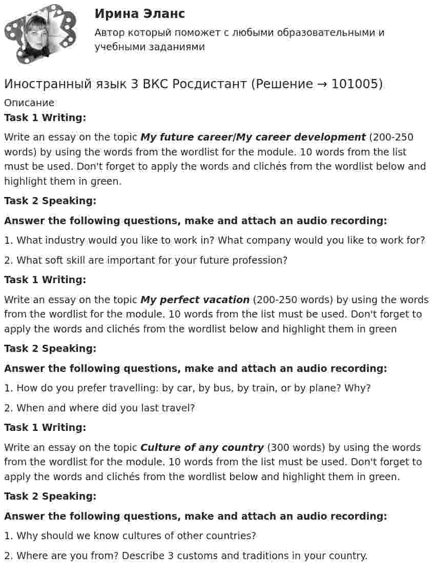     
            Описание
            Task 1 Writing:Write an essay on the topic My future career/My career development (200-250 words) by using the words from the wordlist for the module. 10 words from the list must be used. Don't forget to apply the words and clichés from the wordlist below and highlight them in green.Task 2 Speaking:Answer the following questions, make and attach an audio recording: 1.   What industry would you like to work in? What company would you like to work for? 2.   What soft skill are important for your future profession? Task 1 Writing: Write an essay on the topic My perfect vacation (200-250 words) by using the words from the wordlist for the module. 10 words from the list must be used. Don't forget to apply the words and clichés from the wordlist below and highlight them in greenTask 2 Speaking: Answer the following questions, make and attach an audio recording: 1.   How do you prefer travelling: by car, by bus, by train, or by plane? Why?2.   When and where did you last travel? Task 1 Writing:Write an essay on the topic Culture of any country (300 words) by using the words from the wordlist for the module. 10 words from the list must be used. Don't forget to apply the words and clichés from the wordlist below and highlight them in green.Task 2 Speaking: Answer the following questions, make and attach an audio recording: 1.   Why should we know cultures of other countries?2.     Where are you from? Describe 3 customs and traditions in your country.    
            
            
            Иностранный язык  3 (английский) ТГУ (Росидстант) Language in Use 1 Иностранный язык 3 ВКС РосдистантИностранный язык 3 / вопросы из Итогового тестаИностранный язык 3 итоговыйИностранный язык 3 ответы РОСДИСТАНТ 2023Иностранный язык 3( Росдистант)Иностранный язык 3 РОСДИСТАНТ итоговый тестИностранный язык 3Иностранный язык 3Иностранный язык 3 Language in Use 1Иностранный язык 3 Language in Use 2 - 3Иностранный язык 3. MODULE 1/ MODULE 2/ MODULE 3 (Vocabulary and Grammar+Test +Reading tasks+Video). РосдистантИностранный язык 3 (Test 1,2,3) Иностранный язык 3 (Vocabulary and Grammar Test, Reading tasks, Video)