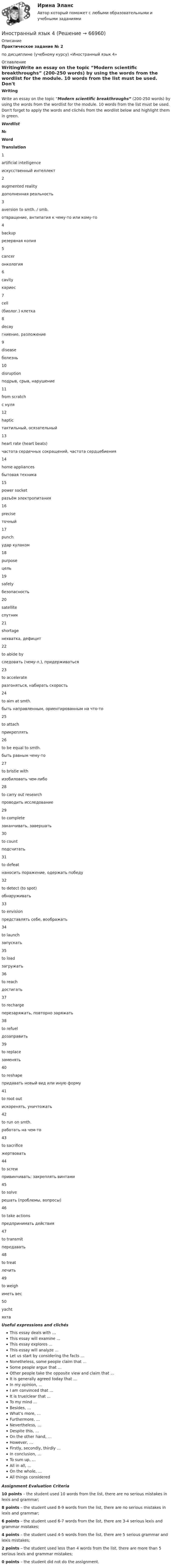      
            Описание
            Практическое задание № 2  по дисциплине (учебному курсу) «Иностранный язык 4» 
            Оглавление
            WritingWrite an essay on the topic “Modern scientific breakthroughs” (200-250 words) by using the words from the wordlist for the module. 10 words from the list must be used. Don't forget to apply the words and clichés from the wordlist below and highlight them in green.Wordlist № Word Translation   1 artificial intelligence искусственный интеллект   2 augmented reality дополненная реальность   3 aversion to smth. / smb. отвращение, антипатия к чему-то или кому-то   4 backup резервная копия   5 cancer онкология   6 cavity кариес   7 cell (биолог.) клетка   8 decay гниение, разложение   9 disease болезнь   10 disruption подрыв, срыв, нарушение   11 from scratch с нуля   12 haptic тактильный, осязательный   13 heart rate (heart beats) частота сердечных сокращений, частота сердцебиения   14 home appliances бытовая техника   15 power socket разъём электропитания   16 precise точный   17 punch удар кулаком   18 purpose цель   19 safety безопасность   20 satellite спутник   21 shortage нехватка, дефицит   22 to abide by следовать (чему-л.), придерживаться   23 to accelerate разгоняться, набирать скорость   24 to aim at smth. быть направленным, ориентированным на что-то   25 to attach прикреплять   26 to be equal to smth. быть равным чему-то   27 to bristle with изобиловать чем-либо   28 to carry out research проводить исследование   29 to complete заканчивать, завершать   30 to count подсчитать   31 to defeat наносить поражение, одержать победу   32 to detect (to spot) обнаруживать   33 to envision представлять себе, воображать    34 to launch запускать   35 to load загружать   36 to reach достигать   37 to recharge перезаряжать, повторно заряжать    38 to refuel дозаправить   39 to replace заменять   40 to reshape придавать новый вид или иную форму   41 to root out искоренять, уничтожать   42 to run on smth. работать на чем-то   43 to sacrifice жертвовать   44 to screw привинчивать; закреплять винтами   45 to solve решать (проблемы, вопросы)   46 to take actions предпринимать действия   47 to transmit передавать   48 to treat лечить   49 to weigh иметь вес   50 yacht яхта  Useful expressions and clichésThis essay deals with …This essay will examine ...This essay explores ...This essay will analyze ... Let us start by considering the facts … Nonetheless, some people claim that …Some people argue that …Other people take the opposite view and claim that …It is generally agreed today that …In my opinion, …I am convinced that …It is true/clear that ...To my mind … Besides, …What’s more, …Furthermore, …Nevertheless, …Despite this, …On the other hand, …However, …Firstly, secondly, thirdly …In conclusion, …To sum up, …All in all, … On the whole, …All things considered  Assignment Evaluation Criteria10 points – the student used 10 words from the list, there are no serious mistakes in lexis and grammar;8 points – the student used 8-9 words from the list, there are no serious mistakes in lexis and grammar;6 points – the student used 6-7 words from the list, there are 3-4 serious lexis and grammar mistakes;4 points – the student used 4-5 words from the list, there are 5 serious grammar and lexis mistakes;2 points – the student used less than 4 words from the list, there are more than 5 serious lexis and grammar mistakes;0 points – the student did not do the assignment.   
            
            
            иностранный язык 4Иностранный язык 4Иностранный язык 4Иностранный язык 4Иностранный язык 4Иностранный язык 4 (197 вопросов)Иностранный язык 4, 3 заданияИностранный язык 3 ВКС РосдистантИностранный язык 3 / вопросы из Итогового тестаИностранный язык 3 итоговыйИностранный язык 3 ответы РОСДИСТАНТ 2023Иностранный язык 3( Росдистант)Иностранный язык 3 РОСДИСТАНТ итоговый тестИностранный язык 3 РОСДИСТАНТ ТГУ практические задания №№1-3