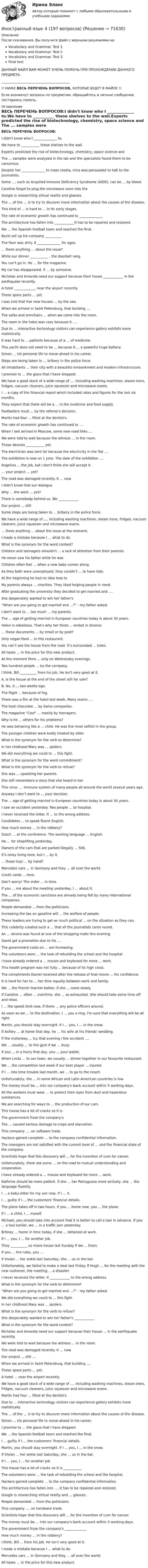     
            Описание
            После скачивания, Вы получите файл с верными решениями на:Vocabulary and Grammar. Test 1Vocabulary and Grammar. Test 2Vocabulary and Grammar. Test 3Final testДАННЫЙ ФАЙЛ ВАМ МОЖЕТ ОЧЕНЬ ПОМОЧЬ ПРИ ПРОХОЖДЕНИИ ДАННОГО ПРЕДМЕТА. _________________________________________!! НИЖЕ ВЕСЬ ПЕРЕЧЕНЬ ВОПРОСОВ, КОТОРЫЕ БУДУТ В ФАЙЛЕ !!Если возникнут вопросы по предметам, обращайтесь в личные сообщения, постараюсь помочь. 
            Оглавление
            ВЕСЬ ПЕРЕЧЕНЬ ВОПРОСОВ:I didn't know who I ______________ to.We have to ___________ these shelves to the wall.Experts predicted the rise of biotechnology, chemistry, space science and The ... samples were analyzed in the lab and the specialists found them to be cancerous.Despite her ______________ to mass media, Irma was persuaded to talk to the journalists.Some ..., such as Acquired Immune Deficiency Syndrome (AIDS), can be ... by blood.Caroline forgot to plug the microwave oven into the Google is researching virtual reality and glasses.The ... of the ... is to try to discover more information about the causes of the disease.This kind of ... is hard to ... in its early stages.The rate of economic growth has continued to ______________The architecture has fallen into ____________It has to be repaired and restored.We ... the Spanish football team and reached the final.Kevin set up his company __________The floor was dirty. It ______________ for ages.... there anything ... about the issue?While our dinner ___________ , the doorbell rang.You can't go in. He ... for the magazine.My car has disappeared. It ... by someone.Nicholas and Amanda need our support because their house ____________ in the earthquake recently.A hotel _____________ near the airport recently.These spare parts ... yet.I was told that five new houses ... by the sea.When we arrived in Saint Petersburg, that building .... The sofas and armchairs ... when we came into the room.The room in the hotel was cozy because it ….Due to ... interactive technology visitors can experience gallery exhibits more realistically.It was hard to ... patients because of a ... of medicine.This yacht does not need to be ... because it ... a powerful huge battery.Simon ... his personal life to move ahead in his career.Steps are being taken to ... bribery in the police force.All inhabitants ... their city with a beautiful embankment and modern infrastructure.I promise to ... the glass that I have dropped.We have a good stock of a wide range of ..., including washing machines, steam irons, fridges, vacuum cleaners, juice squeezer and microwave ovens.I ... a copy of the financial report which included rates and figures for the last six months.They expect that there will be a ... in the medicine and food supply.Footballers must ... by the referee's decision.Martin had four ... filled at the dentist's.The rate of economic growth has continued to ....When I last arrived in Moscow, some new road links ....We were told to wait because the witness ... in the room.These devices ___________ yet.The electrician was sent for because the electricity in the flat ....The exhibition is now on 1 June. The date of the exhibition ....Angelina ... the job, but I don’t think she will accept it.... your project ... yet?The road was damaged recently. It ... now.I didn't know that our dialogue Why ... the work ... yet?There is somebody behind us. We ____________Our project ... still Some steps are being taken to ... bribery in the police force.We have a wide range of ..., including washing machines, steam irons, fridges, vacuum cleaners, juice squeezer and microwave ovens.... there anything ... about the issue at the moment.I made a mistake because I ... what to do.What is the synonym for the word contest?Children and teenagers shouldn't ... a lack of attention from their parents.He never saw his father while he was Children often feel ... when a new baby comes along.As they both were unemployed, they couldn’t ... to have kids.At the beginning he had no idea how to My parents always ... charities. They liked helping people in need.After graduating the university they decided to get married and ....She desperately wanted to win her father's “When are you going to get married and ...?” - my father asked.I don't want to ... too much ... my parents.The ... age of getting married in European countries today is about 30 years.Helen is rebellious. That's why her three ... ended in divorce.... those documents ... by email or by post?Only vegan food ... in this restaurant.You can’t see the house from the road. It’s surrounded ... trees.All taxes ... in the price for this new product.At this moment films ... only on Wednesday evenings.Two hundred people ... by the company.I think, Bill __________ from his job. He isn’t very good at it.A. Is the house at the end of the street still for sale?B. No, it ... two weeks ago.The flight ... because of fog.There was a fire at the hotel last week. Many rooms ....The best chocolate ... by Swiss companies.The magazine Cool ... mostly by teenagers.Why is he ... others for his problems?He was behaving like a ... child. He was the most selfish in the group.The younger children were badly treated by older What is the synonym for the verb to determine?In her chidhood Mary was ... spiders.We did everything we could to ... this fight.What is the synonym for the word commitment?What is the synonym for the verb to refuse?She was ... upsetting her parents.She still remembers a story that she heard in her This virus …. Immune system of many people all around the world several years ago.Anyway I don’t want to ... your decision.The ... age of getting married in European countries today is about 30 years.I saw an accident yesterday. Two people ... to hospital.I never received the letter. It ... to the wrong address.Candidates ... to speak fluent English.How much money ... in the robbery?Dutch ... at the conference. The working language ... English.He ... for shoplifting yesterday.Owners of the cars that are parked illegally ... 50$.It’s noisy living here, but I ... by it.... those toys ... by hand?Mercedes cars ... in Germany and they ... all over the world.Credit cards ... here.Don’t worry! The order ... in time.If you ... me about the meeting yesterday, I ... about it.The ... of the economic sanctions are already being felt by many international companies.People demanded ... from the politicians.Increasing the tax on gasoline will ... the welfare of people.These leaders are trying to get as much political ... on the situation as they can.This celebrity created such a ... that all the journalists came round.An ... device was found at one of the shopping malls this evening.David got a promotion due to his ....The government costs on ... are increasing.The volunteers were ... the task of rebuilding the school and the hospital.I have already ordered a ... mouse and keyboard for more ... work. This health program was not fully ... because of its high costs.The compliments Daniel received after the release of that movie ... his confidence.It is hard for her to ... her time equally between work and family.We ... the French teacher better, if she ... more slowly.If Caroline ... often ... overtime, she ... so exhausted. She should take some time off and relax.I ... the speed limit now, if there ... any police officers around.As soon as we ... to the destination, I ... you a ring. I'm sure that everything will be all right.Martin, you should stay overnight. If I ... you, I ... in the snow.If Ashley ... at home that day, he ... his wife at his friends' wedding.If the motorway ... icy that evening / the accident ....We ... usually ... to the gym if we ... busy.If you ... in a hurry that day, you ... your wallet.When Linda ... to our town, we usually ... dinner together in our favourite restaurant.We ... the competition last week if our best player ... injured. If I ... into time trouble last month, we ... to go to the resort. Unfortunately, the ... in some African and Latin American countries is low.The money must be ... into our company's bank account within 5 working days.All the workers must wear ... to protect their eyes from dust and hazardous substances.We are searching for ways to ... the production of our cars.This house has a lot of cracks so it is The government froze the company's The ... caused serious damage to crops and starvation.This company …. on software trade.Hackers gained complete ... to the company confidential information.The managers are not satisfied with the current level of ... and the financial state of the company.Scientists hope that this discovery will ... for the invention of cure for cancer.Unfortunately, there are some ... on the road to mutual understanding and cooperation.I have already ordered a ... mouse and keyboard for more ... work. Kathrine should be more patient. If she ... her Portuguese more actively, she ... the language fluently.I ... a baby-sitter for my son now, if I ... it.I ... guilty if I ... the customers' financial details.The plane takes off in two hours. If you ... home now, you ... the plane.If I ... a child, I ... myself.Michael, you should take into account that it is better to call a taxi in advance. If you ... a taxi earlier, we ... in a traffic jam yesterday.Britney ... home in time today, if she ... detained at work.If I ... you, I ... for another job.They __________ us move house last Sunday if we ... them.If you ... the rules, you ....If Vivian ... her ankle last Saturday, she ... us in the bar.Unfortunately, we failed to make a deal last Friday. If Hugh ... for the meeting with the new customer, the meeting ... a disaster.I never received the letter. It ____________ to the wrong address. What is the synonym for the verb to determine? “When are you going to get married and ...?” - my father asked. We did everything we could to ... this fight. In her chidhood Mary was ... spiders. What is the synonym for the verb to refuse? She desperately wanted to win her father's ____________What is the synonym for the word contest? Nicholas and Amanda need our support because their house ... in the earthquake recently. We were told to wait because the witness ... in the room. The road was damaged recently. It ... now. Our project ... still .... When we arrived in Saint Petersburg, that building .... These spare parts ... yet. A hotel ... near the airport recently. We have a good stock of a wide range of ..., including washing machines, steam irons, fridges, vacuum cleaners, juice squeezer and microwave ovens. Martin had four ... filled at the dentist's.  Due to ... interactive technology visitors can experience gallery exhibits more realistically. The ... of the ... is to try to discover more information about the causes of the disease. Simon ... his personal life to move ahead in his career. I promise to ... the glass that I have dropped. We ... the Spanish football team and reached the final.  I ... guilty if I ... the customers' financial details. Martin, you should stay overnight. If I ... you, I ... in the snow. If Vivian ... her ankle last Saturday, she ... us in the bar. If I ... you, I ... for another job. This house has a lot of cracks so it is ___________The volunteers were ... the task of rebuilding the school and the hospital. Hackers gained complete ... to the company confidential information. The architecture has fallen into .... It has to be repaired and restored.Google is researching virtual reality and ... glasses.People demanded ... from the politicians.This company …. on hardware trade.Scientists hope that this discovery will ... for the invention of cure for cancer. The money must be ... into our company's bank account within 5 working days. The government froze the company's _____________How much money ... in the robbery? I think, Bill ... from his job. He isn’t very good at it. I made a mistake because I ... what to do. Mercedes cars ... in Germany and they ... all over the world. All taxes ... in the price for this new product.   
            
            
            Иностранный язык 4Иностранный язык 4 (197 вопросов)Иностранный язык 4, 3 заданияИностранный язык 4.  Language in Use 1. ТГУ/Росдистантиностранный язык 4 -  Language in Use 3Иностранный язык 4. MODULE 1/ MODULE 2/ MODULE 3 (Vocabulary and Grammar+Test +Reading tasks+Video). РосдистантИностранный язык 4 / вопросы из Итогового тестаИностранный язык 3( Росдистант)Иностранный язык 3 РОСДИСТАНТ итоговый тестИностранный язык 3 РОСДИСТАНТ ТГУ практические задания №№1-3Иностранный язык 3 (текст + видео)иностранный язык 4Иностранный язык 4Иностранный язык 4