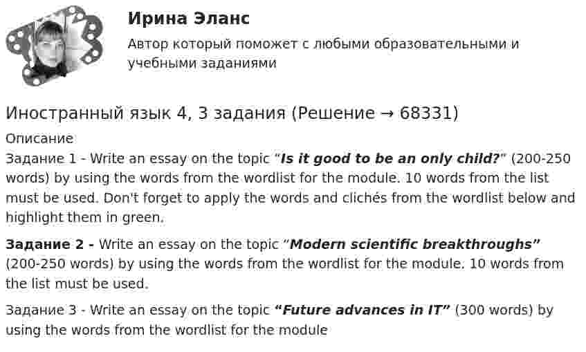     
            Описание
            Задание 1 - Write an essay on the topic “Is it good to be an only child?” (200-250 words) by using the words from the wordlist for the module. 10 words from the list must be used. Don't forget to apply the words and clichés from the wordlist below and highlight them in green.Задание 2 - Write an essay on the topic “Modern scientific breakthroughs” (200-250 words) by using the words from the wordlist for the module. 10 words from the list must be used.Задание 3 - Write an essay on the topic “Future advances in IT” (300 words) by using the words from the wordlist for the module   
            
            
            Иностранный язык 4 (197 вопросов)Иностранный язык 4, 3 заданияИностранный язык 4.  Language in Use 1. ТГУ/Росдистантиностранный язык 4 -  Language in Use 3Иностранный язык 4. MODULE 1/ MODULE 2/ MODULE 3 (Vocabulary and Grammar+Test +Reading tasks+Video). РосдистантИностранный язык 4 / вопросы из Итогового тестаИностранный язык 4 итоговыйИностранный язык 3 РОСДИСТАНТ итоговый тестИностранный язык 3 РОСДИСТАНТ ТГУ практические задания №№1-3Иностранный язык 3 (текст + видео)иностранный язык 4Иностранный язык 4Иностранный язык 4Иностранный язык 4
