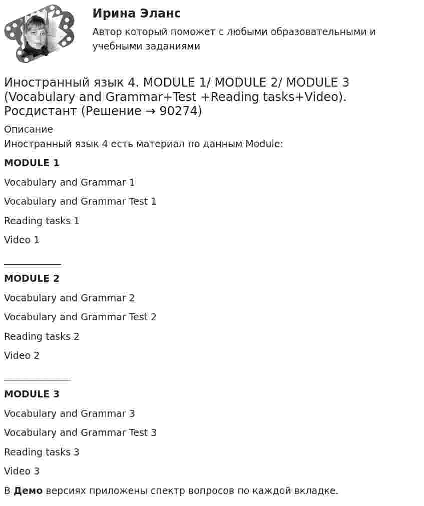     
            Описание
            Иностранный язык 4 есть материал по данным Module:MODULE 1Vocabulary and Grammar 1Vocabulary and Grammar Test 1Reading tasks 1Video 1____________MODULE 2Vocabulary and Grammar 2Vocabulary and Grammar Test 2Reading tasks 2Video 2______________MODULE 3Vocabulary and Grammar 3Vocabulary and Grammar Test 3Reading tasks 3Video 3В Демо версиях приложены спектр вопросов по каждой вкладке.   
            
            
            иностранный язык 4 -  Language in Use 3Иностранный язык 4. MODULE 1/ MODULE 2/ MODULE 3 (Vocabulary and Grammar+Test +Reading tasks+Video). РосдистантИностранный язык 4 / вопросы из Итогового тестаИностранный язык 4 итоговыйИностранный язык 4 Итоговый тестИностранный язык 4 ответы РОСДИСТАНТ 2023Иностранный язык 4/Практические задания/Эссе/Росдистантиностранный язык 4Иностранный язык 4Иностранный язык 4Иностранный язык 4Иностранный язык 4Иностранный язык 4 (197 вопросов)Иностранный язык 4, 3 задания