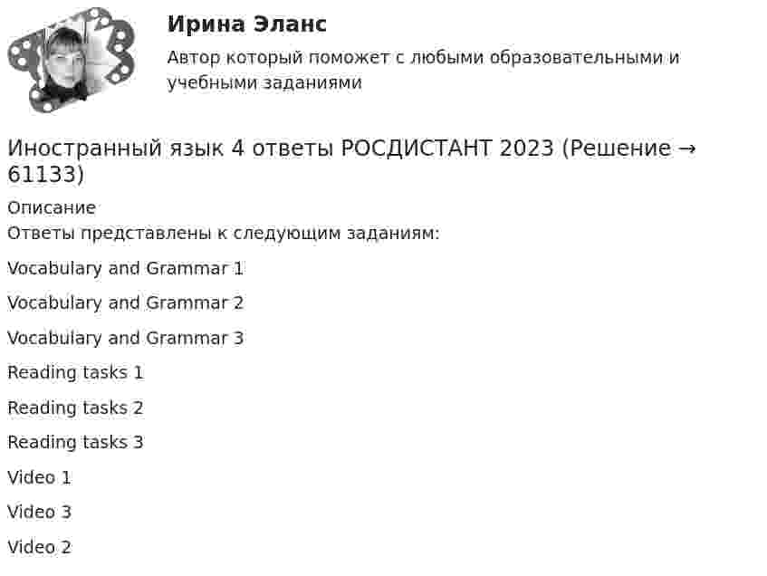     
            Описание
            Ответы представлены к следующим заданиям:Vocabulary and Grammar 1Vocabulary and Grammar 2Vocabulary and Grammar 3Reading tasks 1Reading tasks 2Reading tasks 3Video 1Video 3Video 2   
            
            
            Иностранный язык 4 Итоговый тестИностранный язык 4 ответы РОСДИСТАНТ 2023Иностранный язык 4/Практические задания/Эссе/РосдистантИностранный язык 4. Практическое задание Writing 1-3Иностранный язык 4 промежуточный тест 3 Иностранный язык 4 росдистантИностранный язык 4 Росдистант ТГУИностранный язык 4Иностранный язык 4 (197 вопросов)Иностранный язык 4, 3 заданияИностранный язык 4.  Language in Use 1. ТГУ/Росдистантиностранный язык 4 -  Language in Use 3Иностранный язык 4. MODULE 1/ MODULE 2/ MODULE 3 (Vocabulary and Grammar+Test +Reading tasks+Video). РосдистантИностранный язык 4 / вопросы из Итогового теста