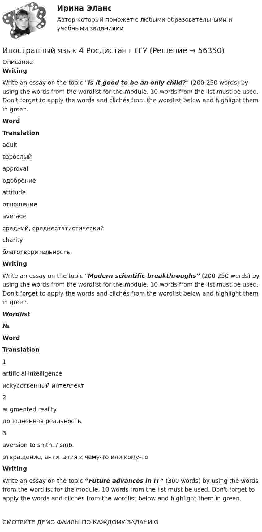     
            Описание
            WritingWrite an essay on the topic “Is it good to be an only child?” (200-250 words) by using the words from the wordlist for the module. 10 words from the list must be used. Don't forget to apply the words and clichés from the wordlist below and highlight them in green. Word Translation   adult взрослый   approval одобрение   attitude отношение   average средний, среднестатистический   charity благотворительностьWritingWrite an essay on the topic “Modern scientific breakthroughs” (200-250 words) by using the words from the wordlist for the module. 10 words from the list must be used. Don't forget to apply the words and clichés from the wordlist below and highlight them in green.Wordlist № Word Translation   1 artificial intelligence искусственный интеллект   2 augmented reality дополненная реальность   3 aversion to smth. / smb. отвращение, антипатия к чему-то или кому-тоWritingWrite an essay on the topic “Future advances in IT” (300 words) by using the words from the wordlist for the module. 10 words from the list must be used. Don't forget to apply the words and clichés from the wordlist below and highlight them in green.  СМОТРИТЕ ДЕМО ФАИЛЫ ПО КАЖДОМУ ЗАДАНИЮ    
            
            
            Иностранный язык 4 росдистантИностранный язык 4 Росдистант ТГУИностранный язык 4 [Росдистант ТГУ] Английский языкИностранный язык 4 РОСДИСТАНТ ТГУ практические задания №№1-3иностранный язык 4 ростдистант Иностранный язык 4 (СДО РОСДИСТАНТ) - ТЕСТЫИностранный язык - 4 ЭКЗАМЕН Ответы к тесту ОЦЕНКА 4Иностранный язык 4. MODULE 1/ MODULE 2/ MODULE 3 (Vocabulary and Grammar+Test +Reading tasks+Video). РосдистантИностранный язык 4 / вопросы из Итогового тестаИностранный язык 4 итоговыйИностранный язык 4 Итоговый тестИностранный язык 4 ответы РОСДИСТАНТ 2023Иностранный язык 4/Практические задания/Эссе/РосдистантИностранный язык 4. Практическое задание Writing 1-3