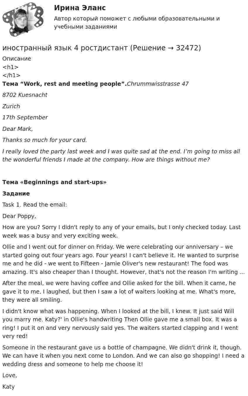     
          Описание
          <h1></h1>Тема “Work, rest and meeting people”.Chrummwisstrasse 478702 KuesnachtZurich 17th  SeptemberDear Mark,Thanks so much for your card.I really loved the party last week and I was quite sad at the end. I’m going to miss all the wonderful friends I made at the company. How are things without me?Тема «Beginnings and start-ups»ЗаданиеTask 1.  Read the email:  Dear Poppy, How are you? Sorry I didn't reply to any of your emails, but I only checked today. Last week was a busy and very exciting week.Ollie and I went out for dinner on Friday. We were celebrating our anniversary – we started going out four years ago. Four years! I can't believe it. He wanted to surprise me and he did - we went to Fifteen - Jamie Oliver's new restaurant! The food was amazing. It's also cheaper than I thought. However, that's not the reason I'm writing ...After the meal, we were having coffee and Ollie asked for the bill. When it came, he gave it to me. I laughed, but then I saw a lot of waiters looking at me. What's more, they were all smiling.I didn't know what was happening. When I looked at the bill, I knew. It just said Will you marry me. Katy?' in Ollie's handwriting Then Ollie gave me a small box. It was a ring! I put it on and very nervously said yes. The waiters started clapping and I went very red!Someone in the restaurant gave us a bottle of champagne. We didn't drink it, though. We can have it when you next come to London. And we can also go shopping! I need a wedding dress and someone to help me choose it!Love,Katy   
            
            
            Иностранный язык 4 РОСДИСТАНТ ТГУ практические задания №№1-3иностранный язык 4 ростдистант Иностранный язык 4 (СДО РОСДИСТАНТ) - ТЕСТЫИностранный язык - 4 ЭКЗАМЕН Ответы к тесту ОЦЕНКА 4ИНОСТРАННЫЙ ЯЗЫК I. Перепишите предложения и переведите их на русский язык. Определите по грамматическим признакам, какой частью речи являются слова, оформленные окончанием –s-, и какую функцию это окончание выполняет, т. е. служит ли оно...🌞Иностранный язык Lesson 1-15 + Итоговый тест / Синергия / МТИ / МосАП. Новые ответы на 550 вопросов на отлично!💯 Иностранный язык [Lesson 1-15] (ответы на тесты Синергия / МОИ / МТИ / МосАП, ноябрь 2023)Иностранный язык 4 Итоговый тестИностранный язык 4 ответы РОСДИСТАНТ 2023Иностранный язык 4/Практические задания/Эссе/РосдистантИностранный язык 4. Практическое задание Writing 1-3Иностранный язык 4 промежуточный тест 3 Иностранный язык 4 росдистантИностранный язык 4 Росдистант ТГУ