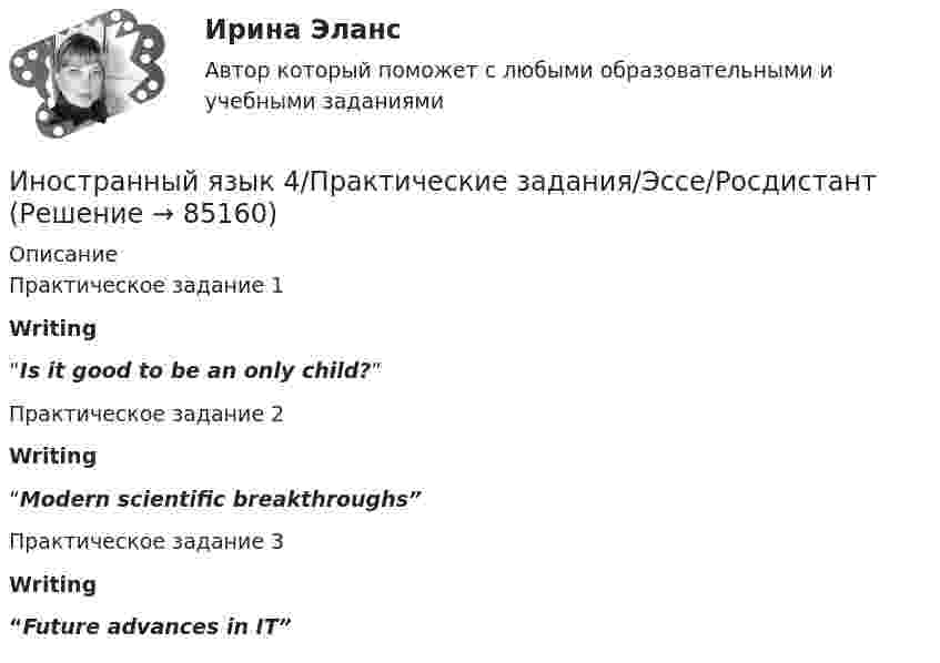      
            Описание
            Практическое задание 1 Writing“Is it good to be an only child?” Практическое задание 2 Writing“Modern scientific breakthroughs”Практическое задание 3 Writing“Future advances in IT”   
            
            
            Иностранный язык 4 ответы РОСДИСТАНТ 2023Иностранный язык 4/Практические задания/Эссе/РосдистантИностранный язык 4. Практическое задание Writing 1-3Иностранный язык 4 промежуточный тест 3 Иностранный язык 4 росдистантИностранный язык 4 Росдистант ТГУИностранный язык 4 [Росдистант ТГУ] Английский языкИностранный язык 4 (197 вопросов)Иностранный язык 4, 3 заданияИностранный язык 4.  Language in Use 1. ТГУ/Росдистантиностранный язык 4 -  Language in Use 3Иностранный язык 4. MODULE 1/ MODULE 2/ MODULE 3 (Vocabulary and Grammar+Test +Reading tasks+Video). РосдистантИностранный язык 4 / вопросы из Итогового тестаИностранный язык 4 итоговый