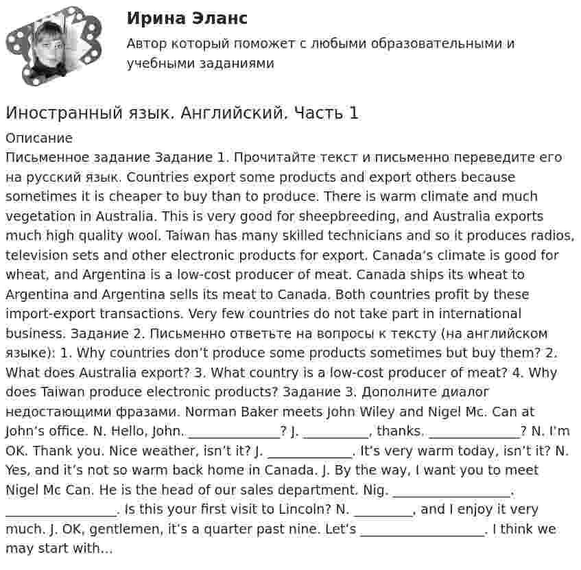     
          Описание
          Письменное задание Задание 1. Прочитайте текст и письменно переведите его на русский язык. Countries export some products and export others because sometimes it is cheaper to buy than to produce. There is warm climate and much vegetation in Australia. This is very good for sheepbreeding, and Australia exports much high quality wool. Taiwan has many skilled technicians and so it produces radios, television sets and other electronic products for export. Canada’s climate is good for wheat, and Argentina is a low-cost producer of meat. Canada ships its wheat to Argentina and Argentina sells its meat to Canada. Both countries profit by these import-export transactions. Very few countries do not take part in international business. Задание 2. Письменно ответьте на вопросы к тексту (на английском языке): 1. Why countries don’t produce some products sometimes but buy them? 2. What does Australia export? 3. What country is a low-cost producer of meat? 4. Why does Taiwan produce electronic products? Задание 3. Дополните диалог недостающими фразами. Norman Baker meets John Wiley and Nigel Mc. Can at John’s office. N. Hello, John. ______________? J. __________, thanks. ______________? N. I’m OK. Thank you. Nice weather, isn’t it? J. _____________. It’s very warm today, isn’t it? N. Yes, and it’s not so warm back home in Canada. J. By the way, I want you to meet Nigel Mc Can. He is the head of our sales department. Nig. __________________. _________________. Is this your first visit to Lincoln? N. _________, and I enjoy it very much. J. OK, gentlemen, it’s a quarter past nine. Let’s ___________________. I think we may start with…  
            
            
            Иностранный язык (английский) ТЕСТ ТулГУИностранный язык. Английский. Часть 1Иностранный язык (английский)(часть 1) ТестыИностранный язык Английский язык.dor_БАК Синергия МТИ МосАП Ответы на тесты для самопроверки 1-15 и итоговый тест (Более 600 вопросов)Иностранный язык (английский язык для студентов 1 курса ИЗВО)Иностранный язык Английский язык.ои(dor)(2/2) МТИ Синергия МОСАП Ответы на итоговый тестИностранный язык Английский язык Ответы на тесты 10-12 и Итоговое тестирование Витте МУИВ💯 Иностранный язык [Lesson 1-15] (ответы на тесты Синергия / МОИ / МТИ / МосАП, ноябрь 2023)💯 Иностранный язык [Lesson 1-15] (правильные ответы на тест Синергия / МОИ / МТИ / МосАП, август 2023)💯 Иностранный язык [Lesson 8-15] (ответы на тесты Синергия / МОИ / МТИ / МосАП, октябрь 2023)Иностранный язык. On-line курс. Ч.1, Промежуточная Аттестация, РГГУИностранный язык (английский) ИНОСТРАННЫЙ ЯЗЫК (АНГЛИЙСКИЙ для заочников 2 курса) ИТОГОВЫЙ ТЕСТИностранный язык (английский)(полный курс) ИТОГОВЫЙ ТЕСТ 