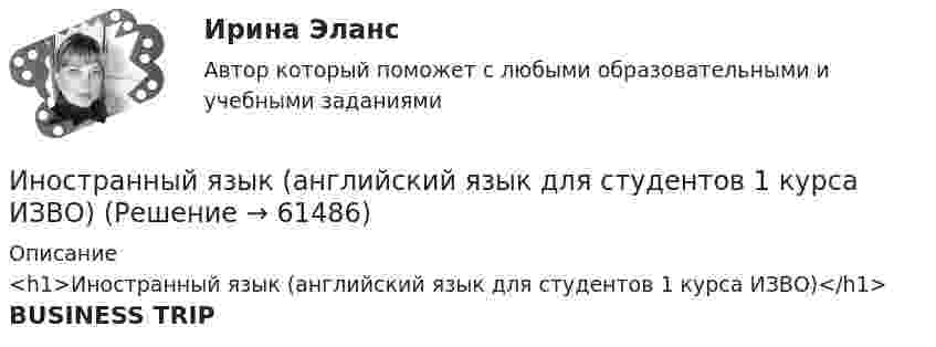     
            Описание
            <h1>Иностранный язык (английский язык для студентов 1 курса ИЗВО)</h1>BUSINESS TRIP   
            
            
            Иностранный язык Английский язык.dor_БАК Синергия МТИ МосАП Ответы на тесты для самопроверки 1-15 и итоговый тест (Более 600 вопросов)Иностранный язык (английский язык для студентов 1 курса ИЗВО)Иностранный язык Английский язык.ои(dor)(2/2) МТИ Синергия МОСАП Ответы на итоговый тестИностранный язык Английский язык Ответы на тесты 10-12 и Итоговое тестирование Витте МУИВИностранный язык Английский язык Ответы на тесты 1-6 и Итоговое тестирование Витте МУИВИностранный язык Английский язык Ответы на тесты 5-6 Витте МУИВИностранный язык | Английский язык | | Университет Синергия | Юриспруденция | Бакалавриат | 2023-2024 уч.г | Зачёт! Иностранный язык. On-line курс. Ч.1, Промежуточная Аттестация, РГГУИностранный язык (английский) ИНОСТРАННЫЙ ЯЗЫК (АНГЛИЙСКИЙ для заочников 2 курса) ИТОГОВЫЙ ТЕСТИностранный язык (английский)(полный курс) ИТОГОВЫЙ ТЕСТ Иностранный язык (английский)(полный курс) Итоговый тест  СИБУПК Иностранный язык (английский) ТЕСТ ТулГУИностранный язык. Английский. Часть 1