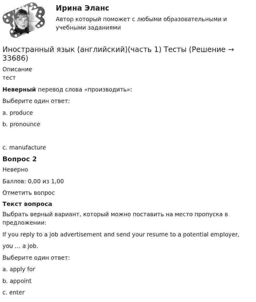     
          Описание
          тестНеверный перевод слова «производить»:Выберите один ответ:a. produceb. pronounce c. manufactureВопрос 2НеверноБаллов: 0,00 из 1,00Отметить вопросТекст вопросаВыбрать верный вариант, который можно поставить на место пропуска в предложении:If you reply to a job advertisement and send your resume to a potential employer,you … a job.Выберите один ответ:a. apply forb. appointc. enter   
            
            
            Иностранный язык. Английский. Часть 1Иностранный язык (английский)(часть 1) ТестыИностранный язык Английский язык.dor_БАК Синергия МТИ МосАП Ответы на тесты для самопроверки 1-15 и итоговый тест (Более 600 вопросов)Иностранный язык (английский язык для студентов 1 курса ИЗВО)Иностранный язык Английский язык.ои(dor)(2/2) МТИ Синергия МОСАП Ответы на итоговый тестИностранный язык Английский язык Ответы на тесты 10-12 и Итоговое тестирование Витте МУИВИностранный язык Английский язык Ответы на тесты 1-6 и Итоговое тестирование Витте МУИВ💯 Иностранный язык [Lesson 1-15] (правильные ответы на тест Синергия / МОИ / МТИ / МосАП, август 2023)💯 Иностранный язык [Lesson 8-15] (ответы на тесты Синергия / МОИ / МТИ / МосАП, октябрь 2023)Иностранный язык. On-line курс. Ч.1, Промежуточная Аттестация, РГГУИностранный язык (английский) ИНОСТРАННЫЙ ЯЗЫК (АНГЛИЙСКИЙ для заочников 2 курса) ИТОГОВЫЙ ТЕСТИностранный язык (английский)(полный курс) ИТОГОВЫЙ ТЕСТ Иностранный язык (английский)(полный курс) Итоговый тест  СИБУПК 