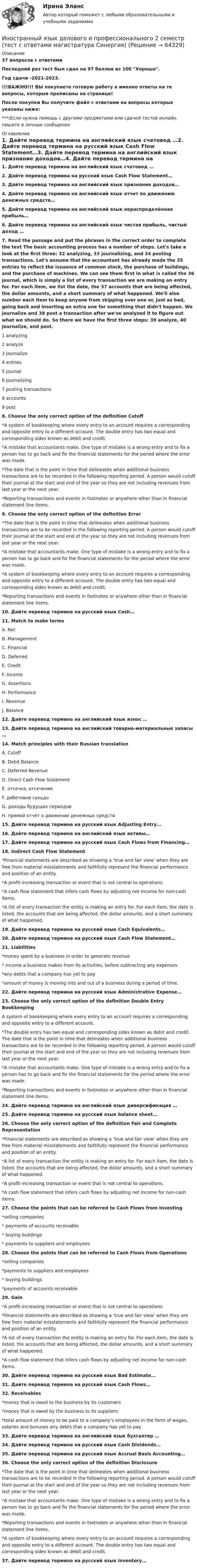     
            Описание
            37 вопросов с ответамиПоследний раз тест был сдан на 97 баллов из 100 Хорошо.Год сдачи -2021-2023.!!!ВАЖНО!!! ВЫ покупаете готовую работу а именно ответы на те вопросы, которые прописаны на странице!После покупки Вы получите файл с ответами на вопросы которые указаны ниже:***(Если нужна помощь с другими предметами или сдачей тестов онлайн, пишите в личные сообщения  
            Оглавление
            1. Дайте перевод термина на английский язык счетовод …2. Дайте перевод термина на русский язык Cash Flow Statement…3. Дайте перевод термина на английский язык признание доходов…4. Дайте перевод термина на английский язык отчет по движению денежных средств…5. Дайте перевод термина на английский язык нераспределённая прибыль…6. Дайте перевод термина на английский язык чистая прибыль, чистый доход …7. Read the passage and put the phrases in the correct order to complete the text The basic accounting process has a number of steps. Let's take a look at the first three: 32 analyzing, 33 journalizing, and 34 posting transactions. Let's assume that the accountant has already made the 35 entries to reflect the issuance of common stock, the purchase of buildings, and the purchase of machines. We can see them first in what is called the 36 journal, which is simply a list of every transaction we are making an entry for. For each item, we list the date, the 37 accounts that are being affected, the dollar amounts, and a short summary of what happened. We'll also number each item to keep anyone from skipping over one or, just as bad, going back and inserting an extra one for something that didn't happen. We journalize and 38 post a transaction after we've analyzed it to figure out what we should do. So there we have the first three steps: 39 analyze, 40 journalize, and post.1 analyzing2 analyze3 journalize4 entries5 journal6 journalizing7 posting transactions8 accounts9 post8. Choose the only correct option of the definition Cutoff*A system of bookkeeping where every entry to an account requires a corresponding and opposite entry to a different account. The double entry has two equal and corresponding sides known as debit and credit.*A mistake that accountants make. One type of mistake is a wrong entry and to fix a person has to go back and fix the financial statements for the period where the error was made.*The date that is the point in time that delineates when additional business transactions are to be recorded in the following reporting period. A person would cutoff their journal at the start and end of the year so they are not including revenues from last year or the next year.*Reporting transactions and events in footnotes or anywhere other than in financial statement line items.9. Choose the only correct option of the definition Error*The date that is the point in time that delineates when additional business transactions are to be recorded in the following reporting period. A person would cutoff their journal at the start and end of the year so they are not including revenues from last year or the next year.*A mistake that accountants make. One type of mistake is a wrong entry and to fix a person has to go back and fix the financial statements for the period where the error was made.*A system of bookkeeping where every entry to an account requires a corresponding and opposite entry to a different account. The double entry has two equal and corresponding sides known as debit and credit.*Reporting transactions and events in footnotes or anywhere other than in financial statement line items.10. Дайте перевод термина на русский язык Cash…11. Match to make termsA. NetB. ManagementC. FinancialD. DeferredE. CreditF. IncomeG. AssertionsH. PerformanceI. RevenueJ. Balance12. Дайте перевод термина на английский язык износ …13. Дайте перевод термина на английский товарно-материальные запасы …14. Match principles with their Russian translationA. CutoffB. Debit BalanceC. Deferred RevenueD. Direct Cash Flow StatementE. отсечка, отсечениеF. дебетовое сальдоG. доходы будущих периодовH. прямой отчёт о движении денежных средств15. Дайте перевод термина на русский язык Adjusting Entry…16. Дайте перевод термина на английский язык активы…17. Дайте перевод термина на русский язык Cash Flows from Financing…18. Indirect Cash Flow Statement*Financial statements are described as showing a ‘true and fair view’ when they are free from material misstatements and faithfully represent the financial performance and position of an entity.*A profit-increasing transaction or event that is not central to operations.*A cash flow statement that infers cash flows by adjusting net income for non-cash items.*A list of every transaction the entity is making an entry for. For each item, the date is listed, the accounts that are being affected, the dollar amounts, and a short summary of what happened.19. Дайте перевод термина на русский язык Cash Equivalents…20. Дайте перевод термина на русский язык Cash Flow Statement…21. Liabilities*money spent by a business in order to generate revenue* income a business makes from its activities, before subtracting any expenses*any debts that a company has yet to pay*amount of money is moving into and out of a business during a period of time.22. Дайте перевод термина на русский язык Administrative Expense…23. Choose the only correct option of the definition Double Entry BookkeepingA system of bookkeeping where every entry to an account requires a corresponding and opposite entry to a different account.*The double entry has two equal and corresponding sides known as debit and credit. The date that is the point in time that delineates when additional business transactions are to be recorded in the following reporting period. A person would cutoff their journal at the start and end of the year so they are not including revenues from last year or the next year.*A mistake that accountants make. One type of mistake is a wrong entry and to fix a person has to go back and fix the financial statements for the period where the error was made.*Reporting transactions and events in footnotes or anywhere other than in financial statement line items.24. Дайте перевод термина на английский язык диверсификация …25. Дайте перевод термина на русский язык balance sheet…26. Choose the only correct option of the definition Fair and Complete Representation*Financial statements are described as showing a ‘true and fair view’ when they are free from material misstatements and faithfully represent the financial performance and position of an entity.*A list of every transaction the entity is making an entry for. For each item, the date is listed, the accounts that are being affected, the dollar amounts, and a short summary of what happened.*A profit-increasing transaction or event that is not central to operations.*A cash flow statement that infers cash flows by adjusting net income for non-cash items.27. Choose the points that can be referred to Cash Flows from Investing*selling companies* payments of accounts receivable* buying buildings* payments to suppliers and employees28. Choose the points that can be referred to Cash Flows from Operations*selling companies*payments to suppliers and employees* buying buildings*payments of accounts receivable29. Gain*A profit-increasing transaction or event that is not central to operations.*Financial statements are described as showing a ‘true and fair view’ when they are free from material misstatements and faithfully represent the financial performance and position of an entity.*A list of every transaction the entity is making an entry for. For each item, the date is listed, the accounts that are being affected, the dollar amounts, and a short summary of what happened.*A cash flow statement that infers cash flows by adjusting net income for non-cash items.30. Дайте перевод термина на русский язык Bad Estimate…31. Дайте перевод термина на русский язык Cash Flows…32. Receivables*money that is owed to the business by its customers*money that is owed by the business to its suppliers*total amount of money to be paid to a company’s employees in the form of wages, salaries and bonuses any debts that a company has yet to pay33. Дайте перевод термина на английский язык бухгалтер …34. Дайте перевод термина на русский язык Cash Dividends…35. Дайте перевод термина на русский язык Accrual Basis Accounting…36. Choose the only correct option of the definition Disclosure*The date that is the point in time that delineates when additional business transactions are to be recorded in the following reporting period. A person would cutoff their journal at the start and end of the year so they are not including revenues from last year or the next year.*A mistake that accountants make. One type of mistake is a wrong entry and to fix a person has to go back and fix the financial statements for the period where the error was made.*Reporting transactions and events in footnotes or anywhere other than in financial statement line items.*A system of bookkeeping where every entry to an account requires a corresponding and opposite entry to a different account. The double entry has two equal and corresponding sides known as debit and credit.37. Дайте перевод термина на русский язык inventory…  
            
            
            Иностранный язык в сфере юриспурденции, тест с ответами СИНЕРГИЯИностранный язык делового и профессионального 2 семестр  (тест с ответами магистратура Синергия)Иностранный язык делового и профессионального общения / 20 вопросовИностранный язык делового и профессионального общения//СИНЕРГИЯ//МОСАП//МОИ//МТИИностранный язык делового и профессионального общения тест Синергия ответы 1 курсИностранный язык для академических и профессиональных целей ИТОГОВЫЙ ТЕСТ Иностранный язык для студентов заочного отделения (3 курс). 4. What is electricity?Иностранный язык в сфере юриспруденции. Синергия. 🔥 Ответы на КОМПЕТЕНТНОСТНЫЙ ТЕСТ 🔥Иностранный язык в сфере юриспруденции. Синергия (Тест 1)💯 Иностранный язык в сфере юриспруденции [Тема 1-4] (ответы на тесты Синергия / МОИ / МТИ / МосАП, декабрь 2023)Иностранный язык в сфере юриспруденции (темы 1-4) тест с ответами Синергия/МОИ/ МТИ /МОСАПИностранный язык в сфере юриспруденции (темы 5-8) тест с ответами Синергия/МОИ/ МТИ /МОСАПИностранный язык в сфере юриспруденции тест МосАП (все ответы✅90/100 баллов)Иностранный язык в сфере юриспруденции тест Синергия [Итоговая аттестация ответы✅100 баллов] 