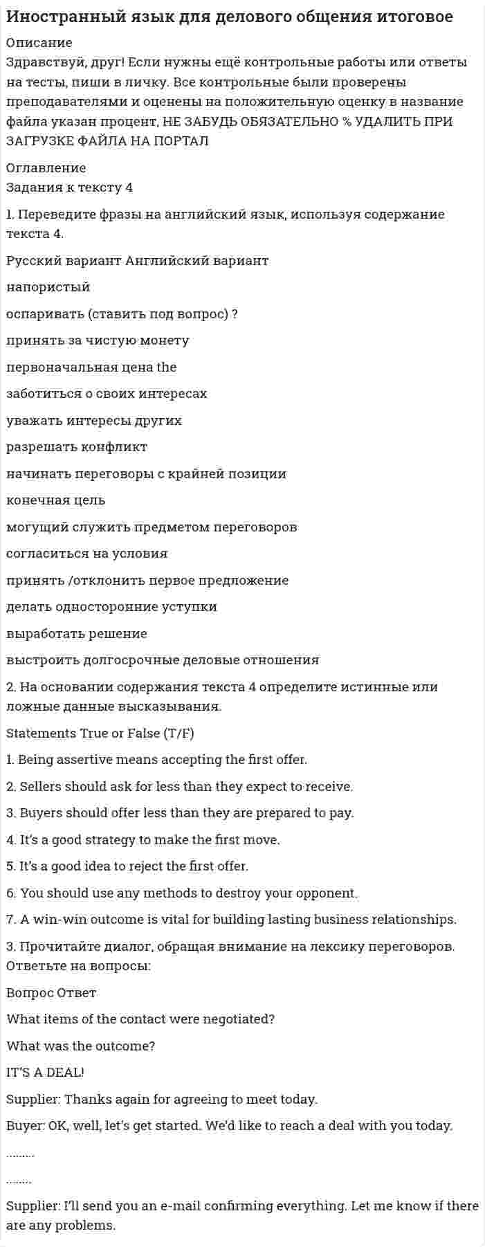




Описание

выполнены все задания варианта 3 контрольной работы 1



Оглавление

1. Перепишите данные ниже предложения. Определите по грамматическим признакам, какой частью речи является слово, оформленное окончанием - s, и какую функцию это окончание выполняет, т.е. служит ли оно:
а) показателем 3 л. ед. ч. в Present Indefinite,
б) признаком множественного числа имени существительного,
в) показателем притяжательного падежа имени существительного. Переведите на русский язык.
I .A friend of mine studies at our University. 2. This young engineer's projects are very interesting. 3. Students do their practical work in well-equipped laboratories and studies. 4. He used the results of these analyses in his work. 5. Electricity lights our streets and houses. 6. Their Institute houses both physical and chemical laboratories.
2. Перепишите следующие предложения, содержащие разные формы сравнения, и переведите их на русский язык.
1.The nearer is the summer the longer are the days. 2. Winter in England is not so cold as it is in our country. 3. This new device operates several times faster than your old one. 4. To study well is as important as to work well. 5.The hottest days are in summer.
3. Перепишите и письменно переведите предложения, обращая внимание на перевод неопределенных местоимений и наречий.
1. Nobody missed lectures last week. 2. We didn't find this magazine anywhere. 3. He knew nothing about this discovery. 4. Something happened to my TV set. 5. Everybody in England is proud of his or her old traditions. 6. No one in the laboratory could tell us about the results of his experiments. 7. Professor told us about some interesting facts from his practical work.
4. Перепишите данные предложения, определите в них видо-временные формы глаголов, укажите их инфинитивы, переведите на русский язык.
1.There were two universities in England in the early 13th century - Oxford and Cambridge. 2. They usually buy newspapers in the morning. 3. For a long time London University had no library. 4. The students will take a


            
            
            1. Переведите фразы на английский язык, используя содержание текста 4. Английский вариант assertive question accept at face value original price1. Переведите фразы на английский язык, используя содержание текста 4. Русский вариант Английский вариант напористый оспаривать (ставить под вопрос) ? принять за чистую монету1. Перевести. The USA The United States of America was founded on July 4th 1776, when thirteen English colonies decided that they could not belong to the British Crown. Since that time the United States of America has increased its power and the original thirteen states have grown to fifty.1. Перепишите данные ниже предложения. Определите по грамматическим признакам, какой частью речи является слово, оформленное окончанием - s, и какую функцию это окончание выполняет, т.е. служит ли оно:1. Перепишите данные ниже предложения. Определите по грамматическим признакам, какой частью речи является слово, оформленное окончанием - s, и какую функцию это окончание выполняет, т.е. служит ли оно: а) показателем 3 л. ед. ч. в Present Indefinite,1. Перепишите из данных ниже предложений те, действие которых происходит в настоящее время; переведите эти предложения на русский язык: l) Der Student spricht deutsch. 2. Перепишите из данных ниже предложений те, действие которых происходило в прошлом; переведите эти предложения на русский язык.1. Перепишите и письменно переведите на русский язык следующие предложения. Помните, что объектный и субъектный инфинитивные обороты соответствуют придаточным предложениям (см. образец выполнения № 1).1. Отразить операции за январь-март 20__ г. в журнале хозяйственных операций следующей формы: Журнал хозяйственных операций за январь-март 20__ года (тыс. руб.) 2. Составить оборотно-сальдовую ведомость за январь-март 20__ г. следующей формы:1) Отразить операции на счетах бухгалтерского учета. 1. Оплачены с текущего валютного счета накладные расходы по экспорту в иностранной валюте за границей (курс ЦБ РФ на день оплаты – 26 руб. за 1 долл. США) 2. Зачислено на транзитный валютный счет от покупателей экспортной продукции (курс ЦБ РФ – 26,90 руб. за 1 долл. США) 3. Перечисляются суммы ранее оплаченных накладных расходов с транзитного валютного счета на текущий валютный счет (курс ЦБ РФ – 26,85 руб. за 1 долл. США)1. Отразить операции на счетах бухгалтерского учета. 2. Рассчитать и квалифицировать полученную ООО «Ирис» за март ХХХ2 года разницу в расходах по данным бухгалтерского финансового и налогового учета в соответствии с терминологией ПБУ 18/02 «Учет расчетов по налогу на прибыль».1. Охарактеризуйте государственный бюджет как основу финансовой системы государства. 2. Поясните цели налоговой политики. 3. Перечислите цели социальной политики.1 Охарактеризуйте основания и порядок привлечения к ответственности лиц, уполномоченных выступать от имени юридического лица, за причинение ему убытков……………………………………………………………………………….3 Введение…1.Оценка отраслевого производственного и финансового потенциала государства (региона): необходимо определить производственный, а также финансовый потенциал приоритетных отраслей хозяйства с тем, чтобы сделать выводы относительно эффективности деятельности определенного сегмента экономической базы для государства в целом или для отдельного региона.1. Парная регрессия и корреляция По данным отчетов 10 филиалов фирмы, приведенным в таблице 1, требуется: 1.1. Построить диаграмму рассеяния (поле корреляции) для результативного признака Х1 или Х2.