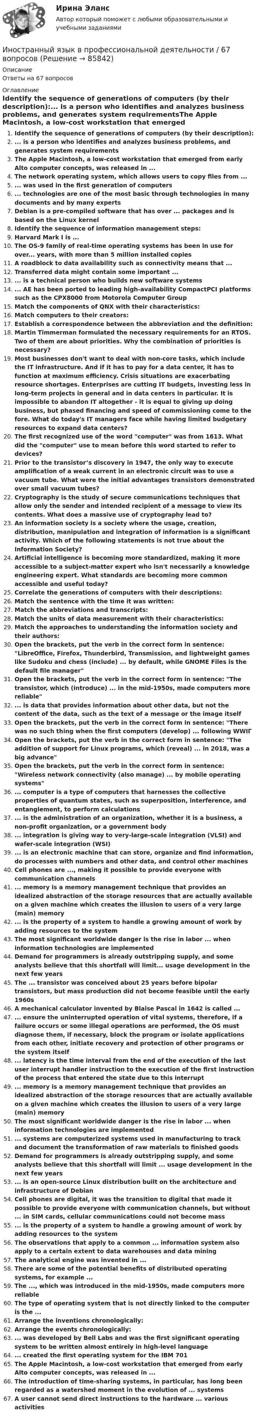      
            Описание
            Ответы на 67 вопросов 
            Оглавление
            Identify the sequence of generations of computers (by their description):... is a person who identifies and analyzes business problems, and generates system requirementsThe Apple Macintosh, a low-cost workstation that emerged from early Alto computer concepts, was released in ...The network operating system, which allows users to copy files from ...... was used in the first generation of computers... technologies are one of the most basic through technologies in many documents and by many expertsDebian is a pre-compiled software that has over ... packages and is based on the Linux kernelIdentify the sequence of information management steps:Harvard Mark I is ...The OS-9 family of real-time operating systems has been in use for over... years, with more than 5 million installed copiesA roadblock to data availability such as connectivity means that ...Transferred data might contain some important ...... is a technical person who builds new software systems... AE has been ported to leading high-availability CompactPCI platforms such as the CPX8000 from Motorola Computer GroupMatch the components of QNX with their characteristics:Match computers to their creators:Establish a correspondence between the abbreviation and the definition:Martin Timmerman formulated the necessary requirements for an RTOS. Two of them are about priorities. Why the combination of priorities is necessary?Most businesses don't want to deal with non-core tasks, which include the IT infrastructure. And if it has to pay for a data center, it has to function at maximum efficiency. Crisis situations are exacerbating resource shortages. Enterprises are cutting IT budgets, investing less in long-term projects in general and in data centers in particular. It is impossible to abandon IT altogether - it is equal to giving up doing business, but phased financing and speed of commissioning come to the fore. What do today's IT managers face while having limited budgetary resources to expand data centers?The first recognized use of the word computer was from 1613. What did the computer use to mean before this word started to refer to devices?Prior to the transistor’s discovery in 1947, the only way to execute amplification of a weak current in an electronic circuit was to use a vacuum tube. What were the initial advantages transistors demonstrated over small vacuum tubes?Cryptography is the study of secure communications techniques that allow only the sender and intended recipient of a message to view its contents. What does a massive use of cryptography lead to?An information society is a society where the usage, creation, distribution, manipulation and integration of information is a significant activity. Which of the following statements is not true about the Information Society?Artificial intelligence is becoming more standardized, making it more accessible to a subject-matter expert who isn't necessarily a knowledge engineering expert. What standards are becoming more common accessible and useful today?Correlate the generations of computers with their descriptions:Match the sentence with the time it was written:Match the abbreviations and transcripts:Match the units of data measurement with their characteristics:Match the approaches to understanding the information society and their authors:Open the brackets, put the verb in the correct form in sentence: LibreOffice, Firefox, Thunderbird, Transmission, and lightweight games like Sudoku and chess (include) ... by default, while GNOME Files is the default file managerOpen the brackets, put the verb in the correct form in sentence: The transistor, which (introduce) ... in the mid-1950s, made computers more reliable... is data that provides information about other data, but not the content of the data, such as the text of a message or the image itselfOpen the brackets, put the verb in the correct form in sentence: There was no such thing when the first computers (develop) ... following WWIΓOpen the brackets, put the verb in the correct form in sentence: The addition of support for Linux programs, which (reveal) ... in 2018, was a big advanceOpen the brackets, put the verb in the correct form in sentence: Wireless network connectivity (also manage) ... by mobile operating systems... computer is a type of computers that harnesses the collective properties of quantum states, such as superposition, interference, and entanglement, to perform calculations... is the administration of an organization, whether it is a business, a non-profit organization, or a government body... integration is giving way to very-large-scale integration (VLSI) and wafer-scale integration (WSI)... is an electronic machine that can store, organize and find information, do processes with numbers and other data, and control other machinesCell phones are ..., making it possible to provide everyone with communication channels... memory is a memory management technique that provides an idealized abstraction of the storage resources that are actually available on a given machine which creates the illusion to users of a very large (main) memory... is the property of a system to handle a growing amount of work by adding resources to the systemThe most significant worldwide danger is the rise in labor ... when information technologies are implementedDemand for programmers is already outstripping supply, and some analysts believe that this shortfall will limit... usage development in the next few yearsThe ... transistor was conceived about 25 years before bipolar transistors, but mass production did not become feasible until the early 1960sA mechanical calculator invented by Blaise Pascal in 1642 is called ...... ensure the uninterrupted operation of vital systems, therefore, if a failure occurs or some illegal operations are performed, the OS must diagnose them, if necessary, block the program or isolate applications from each other, initiate recovery and protection of other programs or the system itself... latency is the time interval from the end of the execution of the last user interrupt handler instruction to the execution of the first instruction of the process that entered the state due to this interrupt... memory is a memory management technique that provides an idealized abstraction of the storage resources that are actually available on a given machine which creates the illusion to users of a very large (main) memoryThe most significant worldwide danger is the rise in labor ... when information technologies are implemented... systems are computerized systems used in manufacturing to track and document the transformation of raw materials to finished goodsDemand for programmers is already outstripping supply, and some analysts believe that this shortfall will limit ... usage development in the next few years... is an open-source Linux distribution built on the architecture and infrastructure of DebianCell phones are digital, it was the transition to digital that made it possible to provide everyone with communication channels, but without ... in SIM cards, cellular communications could not become mass... is the property of a system to handle a growing amount of work by adding resources to the systemThe observations that apply to a common ... information system also apply to a certain extent to data warehouses and data miningThe analytical engine was invented in ...There are some of the potential benefits of distributed operating systems, for example ...The ..., which was introduced in the mid-1950s, made computers more reliableThe type of operating system that is not directly linked to the computer is the ...Arrange the inventions chronologically:Arrange the events chronologically:... was developed by Bell Labs and was the first significant operating system to be written almost entirely in high-level language... created the first operating system for the IBM 701The Apple Macintosh, a low-cost workstation that emerged from early Alto computer concepts, was released in ...The introduction of time-sharing systems, in particular, has long been regarded as a watershed moment in the evolution of ... systemsA user cannot send direct instructions to the hardware ... various activities  
            
            
            Иностранный язык в профессиональной деятельности 4к2с. Итоговый тест. (КСУ)Иностранный язык в профессиональной деятельности / 67 вопросовИностранный язык в профессиональной деятельности  85 БАЛЛ Иностранный язык в профессиональной деятельности CИНЕРГИЯИностранный язык в профессиональной деятельности (IT) тест с ответами Колледж Синергия💯 Иностранный язык в профессиональной деятельности [Topic 1-16] (ответы на тест Синергия / МОИ / МТИ / МосАП, декабрь 2023)💯 Иностранный язык в профессиональной деятельности [Topic 1-16] (ответы на тест Синергия / МОИ / МТИ / МосАП, сентябрь 2023)Иностранный язык в профессиональной деятельности / 105 вопросовИностранный язык в профессиональной деятельности 2022 (90 из 100)Иностранный язык в профессиональной деятельности (2 семестр) Иностранный язык в профессиональной деятельности 2 семестр (Государственное и муниципальное управление) тест с ответами магистратура СинергияИностранный язык в профессиональной деятельности 3к1с (КСУ). Итоговый тестИностранный язык в профессиональной деятельности 3к2с. Итоговый тест. (КСУ)Иностранный язык в профессиональной деятельности (3 семестр Экономика) тест с ответами КОЛЛЕДЖ Синергия