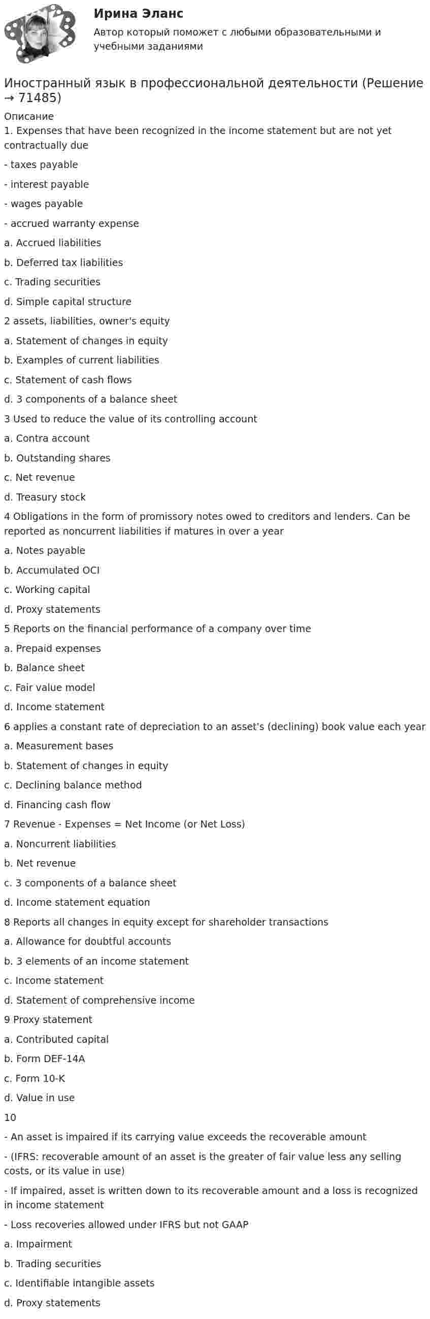     
            Описание
            1. Expenses that have been recognized in the income statement but are not yet contractually due- taxes payable- interest payable- wages payable- accrued warranty expensea. Accrued liabilitiesb. Deferred tax liabilitiesc. Trading securitiesd. Simple capital structure2 assets, liabilities, owner's equitya. Statement of changes in equityb. Examples of current liabilitiesc. Statement of cash flowsd. 3 components of a balance sheet3 Used to reduce the value of its controlling accounta. Contra accountb. Outstanding sharesc. Net revenued. Treasury stock4 Obligations in the form of promissory notes owed to creditors and lenders. Can be reported as noncurrent liabilities if matures in over a yeara. Notes payableb. Accumulated OCIc. Working capitald. Proxy statements5 Reports on the financial performance of a company over timea. Prepaid expensesb. Balance sheetc. Fair value modeld. Income statement6 applies a constant rate of depreciation to an asset's (declining) book value each yeara. Measurement basesb. Statement of changes in equityc. Declining balance methodd. Financing cash flow7 Revenue - Expenses = Net Income (or Net Loss)a. Noncurrent liabilitiesb. Net revenuec. 3 components of a balance sheetd. Income statement equation8 Reports all changes in equity except for shareholder transactionsa. Allowance for doubtful accountsb. 3 elements of an income statementc. Income statementd. Statement of comprehensive income9 Proxy statementa. Contributed capitalb. Form DEF-14Ac. Form 10-Kd. Value in use10- An asset is impaired if its carrying value exceeds the recoverable amount- (IFRS: recoverable amount of an asset is the greater of fair value less any selling costs, or its value in use)- If impaired, asset is written down to its recoverable amount and a loss is recognized in income statement- Loss recoveries allowed under IFRS but not GAAPa. Impairmentb. Trading securitiesc. Identifiable intangible assetsd. Proxy statements   
            
            
            Иностранный язык в профессиональной  деятельности.Иностранный язык в профессиональной деятельностиИностранный язык в профессиональной деятельностиИностранный язык в профессиональной деятельности / 105 вопросовИностранный язык в профессиональной деятельности 2022 (90 из 100)Иностранный язык в профессиональной деятельности (2 семестр) Иностранный язык в профессиональной деятельности 2 семестр (Государственное и муниципальное управление) тест с ответами магистратура СинергияИностранный язык Английский язык.ои(dor)(2/2) МТИ Синергия МОСАП Ответы на итоговый тестИностранный язык Английский язык Ответы на тесты 10-12 и Итоговое тестирование Витте МУИВИностранный язык Английский язык Ответы на тесты 1-6 и Итоговое тестирование Витте МУИВИностранный язык Английский язык Ответы на тесты 5-6 Витте МУИВИностранный язык | Английский язык | | Университет Синергия | Юриспруденция | Бакалавриат | 2023-2024 уч.г | Зачёт! ИНОСТРАННЫЙ ЯЗЫК Вариант 4Иностранный язык в деловом и профессиональном общении. Синергия
